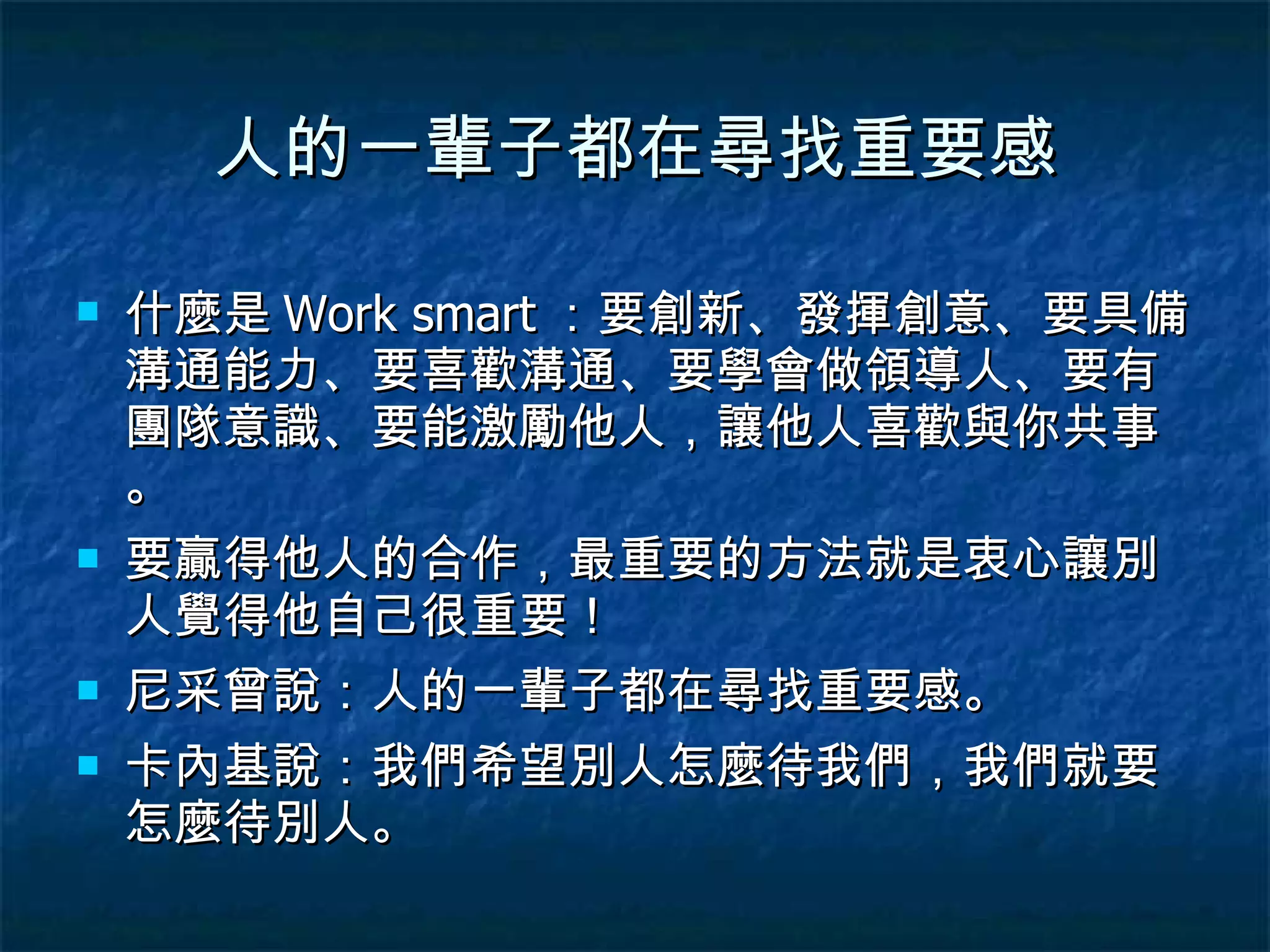 人的一輩子都在尋找重要感 什麼是 Work smart ：要創新、發揮創意、要具備溝通能力、要喜歡溝通、要學會做領導人、要有團隊意識、要能激勵他人，讓他人喜歡與你共事。 要贏得他人的合作，最重要的方法就是衷心讓別人覺得他自己很重要！ 尼采曾說：人的一輩子都在尋找重要感。 卡內基說：我們希望別人怎麼待我們，我們就要怎麼待別人。 