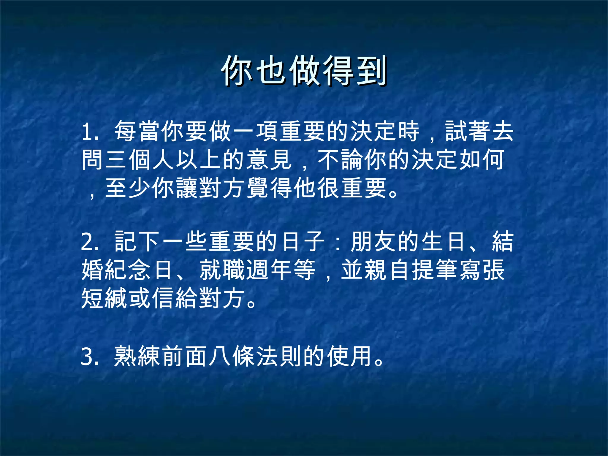 你也做得到 1.  每當你要做一項重要的決定時，試著去問三個人以上的意見，不論你的決定如何，至少你讓對方覺得他很重要。 2.  記下一些重要的日子：朋友的生日、結婚紀念日、就職週年等，並親自提筆寫張短緘或信給對方。 3.  熟練前面八條法則的使用。 
