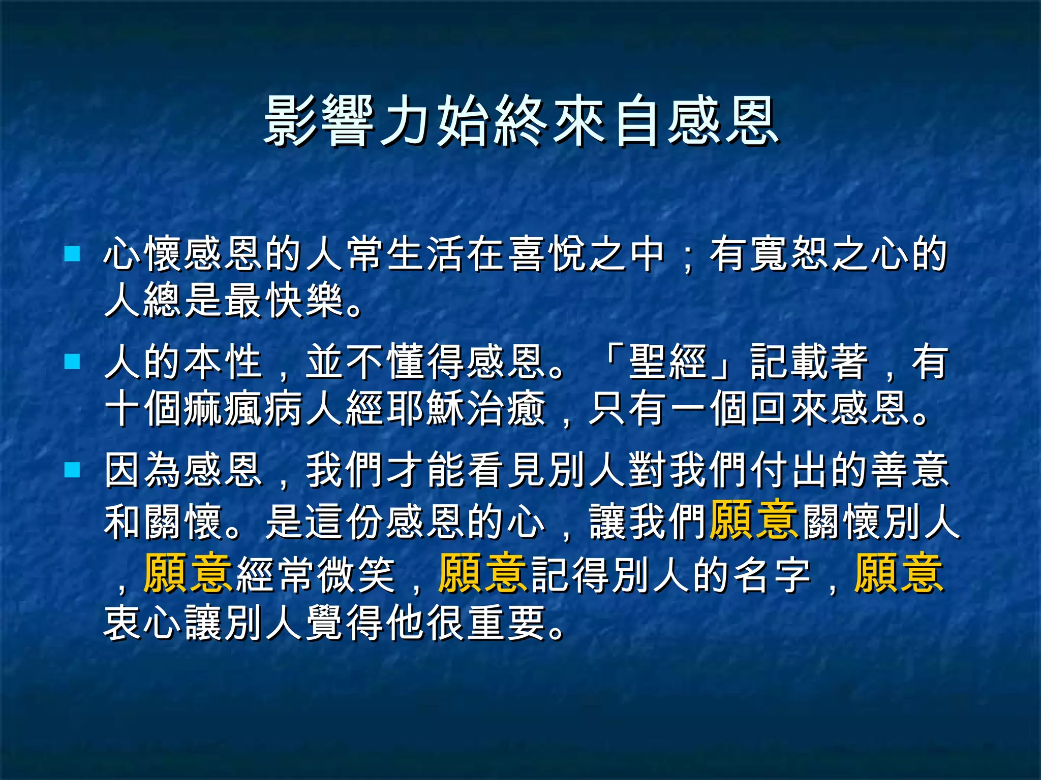 影響力始終來自感恩 心懷感恩的人常生活在喜悅之中；有寬恕之心的人總是最快樂。 人的本性，並不懂得感恩。「聖經」記載著，有十個痲瘋病人經耶穌治癒，只有一個回來感恩。 因為感恩，我們才能看見別人對我們付出的善意和關懷。是這份感恩的心，讓我們 願意 關懷別人， 願意 經常微笑， 願意 記得別人的名字， 願意 衷心讓別人覺得他很重要。 