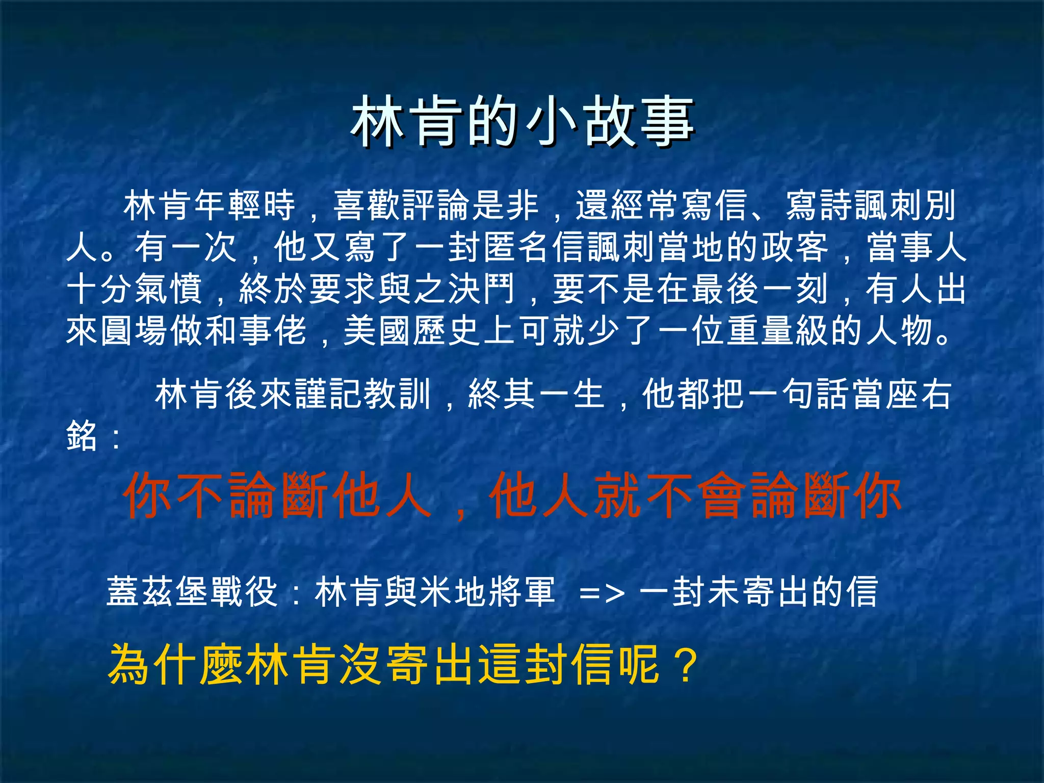林肯的小故事 林肯年輕時，喜歡評論是非，還經常寫信、寫詩諷刺別人。有一次，他又寫了一封匿名信諷刺當地的政客，當事人十分氣憤，終於要求與之決鬥，要不是在最後一刻，有人出來圓場做和事佬，美國歷史上可就少了一位重量級的人物。 林肯後來謹記教訓，終其一生，他都把一句話當座右銘： 你不論斷他人，他人就不會論斷你 蓋茲堡戰役：林肯與米地將軍  => 一封未寄出的信 為什麼林肯沒寄出這封信呢？ 