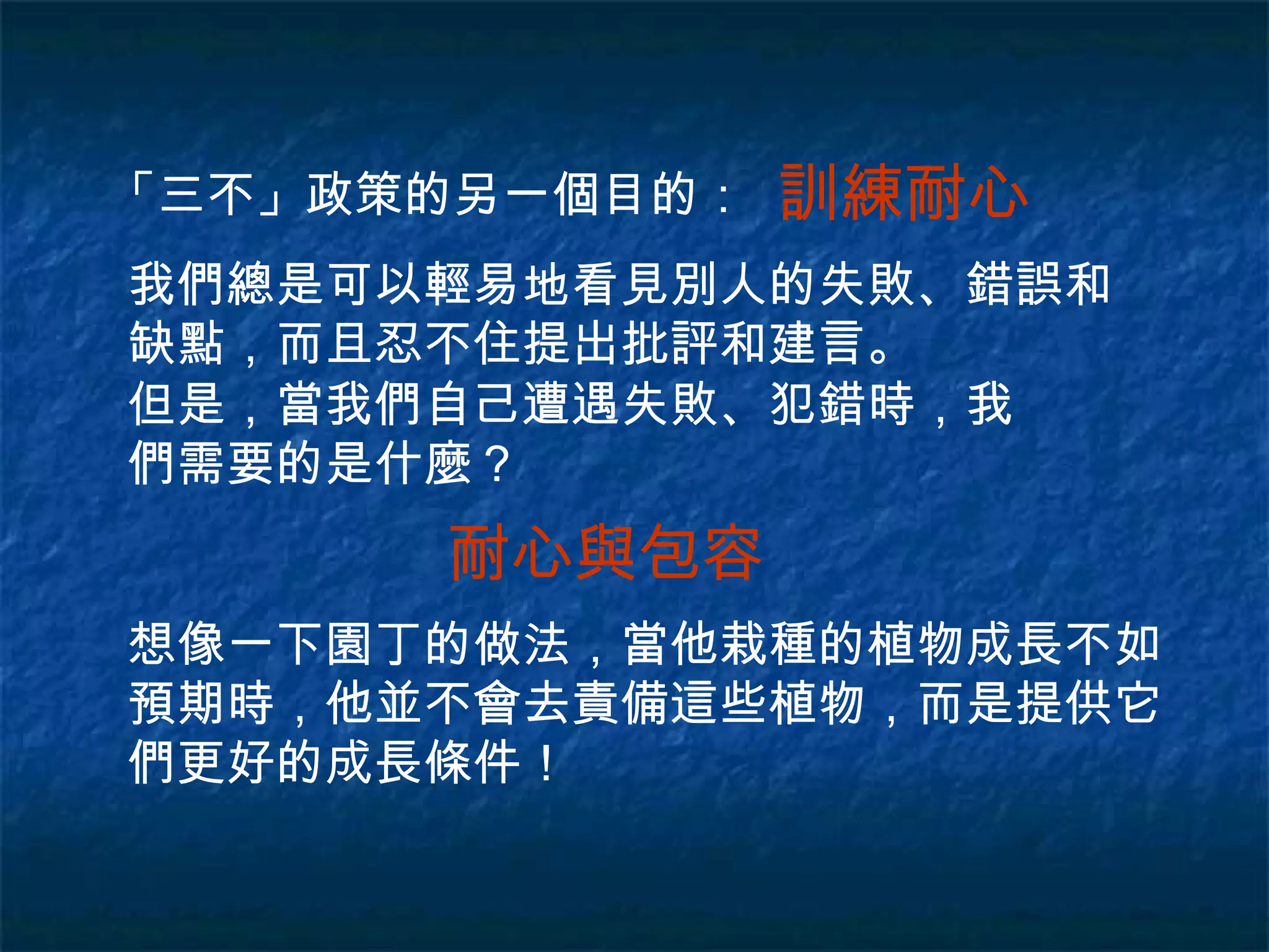 「三不」政策的另一個目的： 訓練耐心 我們總是可以輕易地看見別人的失敗、錯誤和缺點，而且忍不住提出批評和建言。 但是，當我們自己遭遇失敗、犯錯時，我們需要的是什麼？ 耐心與包容 想像一下園丁的做法，當他栽種的植物成長不如預期時，他並不會去責備這些植物，而是提供它們更好的成長條件！ 