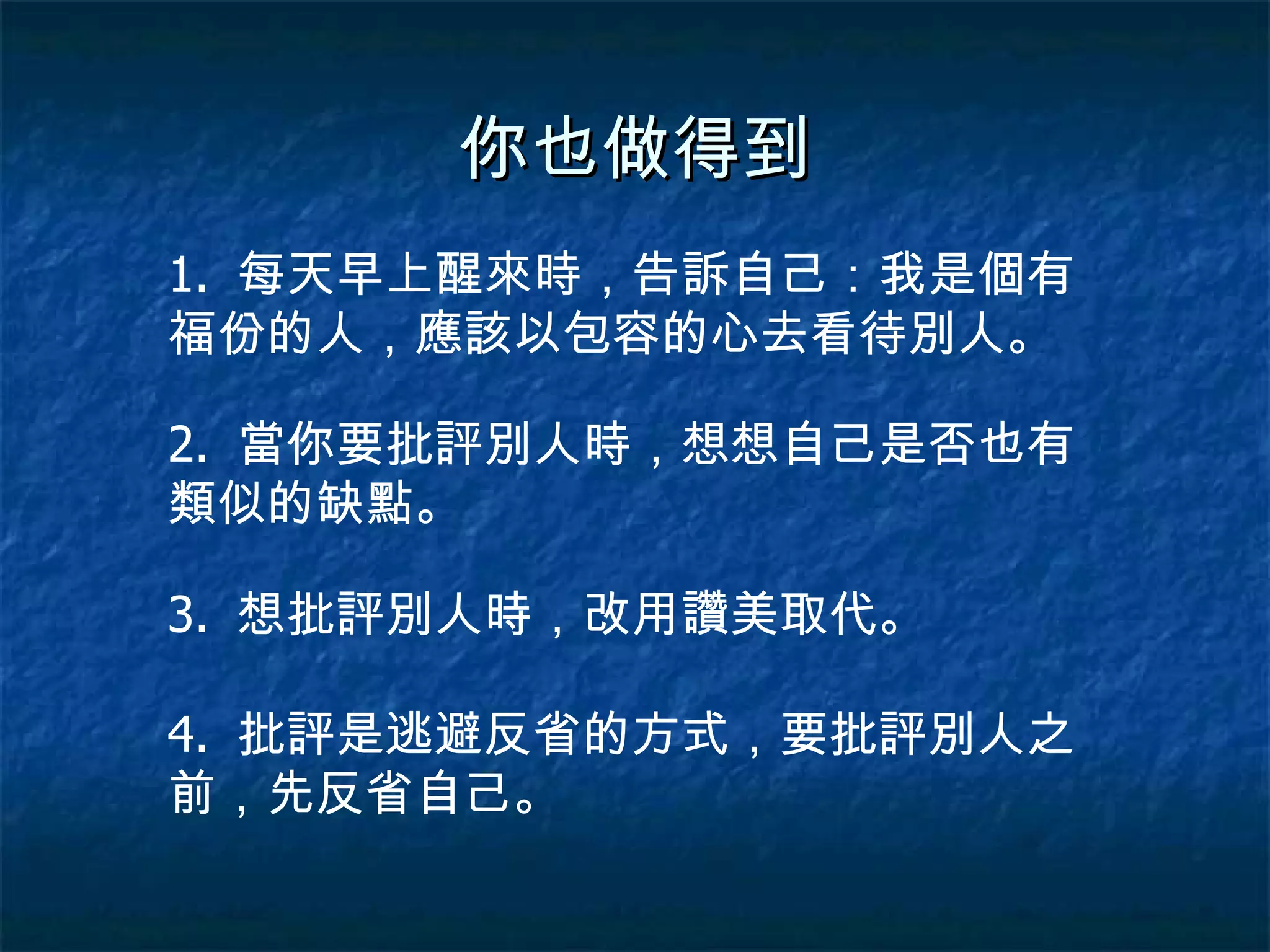 你也做得到 1.  每天早上醒來時，告訴自己：我是個有福份的人，應該以包容的心去看待別人。 2.  當你要批評別人時，想想自己是否也有類似的缺點。 3.  想批評別人時，改用讚美取代。 4.  批評是逃避反省的方式，要批評別人之前，先反省自己。 