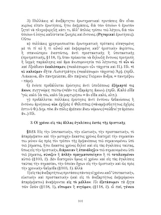 3) Πολλάκις αἱ ἀνεξάρτητοι ἐρωτηματικαὶ προτάσεις δὲν εἶναι
κυρίως εἰπεῖν ἐρωτήσεις, ἤτοι ἐκφράσεις, διὰ τῶν ὁποίων ὁ ἐρωτῶν
ζητεῖ νὰ πληροφορηθῇ κάτι τι, ἀλλ’ ἁπλῶς τρόποι τοῦ λέγειν, διὰ τῶν
ὁποίων ὁ λόγος καθίσταται ζωηρὸς καὶ ἔντονος. (Ρητορικαὶ ἐρωτήσεις).
Οὕτω
    α) πολλάκις χρησιμοποιεῖται ἐρωτηματικὴ πρότασις εἰσαγομένη
μὲ τὸ τὶ οὐ ἢ τὶ οὖνοὐ καὶ ἐκφερομένη καθ’ ὁριστικὴν ἀορίστου,
ἢ σπανιώτερον ἐνεστῶτος, ἀντὶ προστακτικῆς ἢ ὑποτακτικῆς
(προτρεπτικῆς, §118, 1), ὅταν πρόκειται νὰ δηλωθῇ ἔντονος προτροπὴ
ἢ θερμὴ παράκλησις καὶ ἅμα ἀνυπομονησία τοῦ λέγοντος; τὶ οὖν οὐ
καὶ Πρόδικον ἐκαλέσαμεν; (=καλέσωμεν οὖν τάχιστα καὶ Π.). Πλ. τὶ
οὐ καλοῦμεν δῆτα Λυσιστράτην; (=καλέσωμεν τάχιστα) Ἀρφ. (πρβλ.
Λιάκαινα, δὲν παντρεύεσαι, δὲν παίρνεις Τοῦρκον ἄνδρα; = παντρέψου
- πάρε).
    β) ἐνίοτε προβάλλεται ἐρώτησις ἀντὶ ὑποθέσεως: ἐξήμαρτέ τις
ἄκων; συγγνώμη τούτῳ (=ἐάν τις ἐξαμάρτῃ ἄκων). (πρβλ. Καλὸ εἶδα
’γώ; καλὸ θὰ πῶ, καλὸ θὰ μαρτυρήσω = ἂν εἶδα καλό, κλπ.).
    γ) προβάλλεται πολλάκις ἐρώτησις ἀντὶ ἐντόνου βεβαιώσεως ἢ
ἐντόνου ἀρνήσεως: οὐκ ἐχθρὸς ὁ Φίλιππος; (=ἀναμφισβητήτως ἐχθρὸς
ἐστιν ὁ Φ.) Δημ. τίνι ἂν πόλις ἀρέσκοι ἂνευ νόμων; (=οὐδενί γε ἀρέσκοι
ἄν...) Πλ.

     3. Οἱ χρόνοι εἰς τὰς ἄλλας ἐγκλίσεις ἐκτὸς τῆς ὁριστικῆς

   §123. Εἰς τὴν ὑποτακτικὴν, τὴν εὐκτικήν, τὴν προστακτικήν, τὸ
ἀπαρέμφατον καὶ τὴν μετοχὴν ἕκαστος χρόνος διατηρεῖ τὴν σημασίαν
του μόνον ὡς πρὸς τὸν τρόπον τῆς ἐμφανίσεως τοῦ σημαινομένου ὑπὸ
τοῦ ῥήματος, ἤτοι ἕκαστος χρόνος δηλοῖ καὶ εἰς τὰς ἐγκλίσεις ταύτας,
ὅπως εἰς τὴν ὁριστικήν, διάρκειαν ἢ ἐπανάληψιν τοῦ σημαινομένου ὑπὸ
τοῦ ῥήματος, σύνοψιν ἢ ἁπλῆν πραγματοποίησιν ἢ τὸ τετελεσμένον
αὐτοῦ (§103, 2). Δὲν διατηροῦν ὅμως οἱ χρόνοι καὶ εἰς τὰς ἐγκλίσεις
ταύτας τὴν σημασίαν, τὴν ὁποίαν ἔχουν εἰς τὴν ὁριστικὴν καὶ ὡς πρὸς
τὴν χρονικὴν βαθμῖδα (§103, 1). ἀλλὰ
   1) εἰς τὰς ἀνεξαρτήτους προτάσεις πάντες οἱ χρόνοι καθ’ ὑποτακτικήν,
εὐκτικὴν καὶ προστακτικὴν (καὶ εἰς τὸ ἀνεξαρτήτως ἐκφερόμενον
ἀπαρέμφατον) ἀναφέρονται εἰς τὸ μέλλον: ἴθι ἐξετάσωμεν τὰ ἔργα
τῶν θεῶν (§118, 1), εἴπωμεν ἢ σιγῶμεν; (§118, 2). ὦ παῖ, γένοιο


                                   101
 