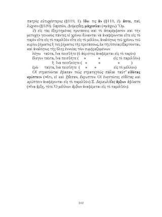 πατρὸς εὐτυχέστερος (§119, 1). ἴδοι τις ἂν (§119, 2). ἅπτε, παῖ,
λύχνον (§120). θαρσῶν, Διόμηδες, μάχεσθαι (=μάχου) ῞Ομ.
   2) εἰς τὰς ἐξηρτημένας προτάσεις καὶ τὸ ἀπαρέμφατον καὶ τὴν
μετοχὴν γενικῶς πάντες οἱ χρόνοι δύνανται νὰ ἀναφέρωνται εἴτε εἰς τὸ
παρὸν εἴτε εἰς τὸ παρελθὸν εἴτε εἰς τὸ μέλλον, ἀναλόγως τοῦ χρόνου τοῦ
κυρίου ῥήματος ἢ τοῦ ῥήματος τῆς προτάσεως, ἐκ τῆς ὁποίας ἐξαρτῶνται,
καὶ ἀναλόγως τῆς ὅλης ἐννοίας τῶν συμφραζομένων:
   λέγω ταῦτα, ἵνα πεισθῆτε (ὁ ἀόριστος ἀναφέρεται εἰς τὸ παρὸν)
   ἔλεγον ταῦτα, ἵνα πεισθῆτε ( »            »        εἰς τὸ παρελθὸν)
                ἢ ἵνα πεισθείητε ( »         »           »       )
   ἐρῶ     ταῦτα, ἵνα πεισθῆτε ( »         »          εἰς τὸ μέλλον)
   Οἱ στρατιῶται ἔφασαν τοὺς στρατηγοὺς πάλαι ταῦτ’ εἰδότας
κρύπτειν (=ὅτι, εἰ καὶ ᾔδεσαν, ἔκρυπτον. Οἱ ἐνεστῶτες εἰδότας καὶ
κρύπτειν ἀναφέρονται εἰς τὸ παρελθὸν) Ξ. Δερκυλίδας ἄρξων ἀφίκετο
(=ἵνα ᾄρξῃ, τότε. Ὁ μέλλων ἄρξων ἀναφέρεται εἰς τὸ παρελθόν).




                               102
 