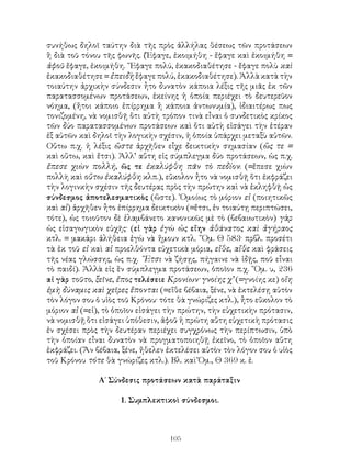 συνήθως δηλοῖ ταύτην διὰ τῆς πρὸς ἀλλήλας θέσεως τῶν προτάσεων
ἢ διὰ τοῦ τόνου τῆς φωνῆς. (Ἔφαγε, ἐκοιμήθη - ἔφαγε καὶ ἐκοιμήθη =
ἀφοῦ ἔφαγε, ἐκοιμήθη. ῎Εφαγε πολύ, ἐκακοδιαθέτησε - ἔφαγε πολὺ καὶ
ἐκακοδιαθέτησε = ἐπειδὴ ἔφαγε πολύ, ἐκακοδιαθέτησε). Ἀλλὰ κατὰ τὴν
τοιαύτην ἀρχικὴν σύνδεσιν ἦτο δυνατὸν κάποια λέξις τῆς μιᾶς ἐκ τῶν
παρατασσομένων προτάσεων, ἐκείνης ἡ ὁποία περιέχει τὸ δευτερεῦον
νόημα, (ἤτοι κάποιο ἐπίρρημα ἢ κάποια ἀντωνυμία), ἰδιαιτέρως πως
τονιζομένη, νὰ νομισθῇ ὅτι αὐτὴ τρόπον τινὰ εἶναι ὁ συνδετικὸς κρίκος
τῶν δύο παρατασσομένων προτάσεων καὶ ὅτι αὐτὴ εἰσάγει τὴν ἑτέραν
ἐξ αὐτῶν καὶ δηλοῖ τὴν λογικὴν σχέσιν, ἡ ὁποία ὑπάρχει μεταξὺ αὐτῶν.
Οὕτω π.χ. ἡ λέξις ὥστε ἀρχῆθεν εἶχε δεικτικὴν σημασίαν (ὥς τε =
καὶ οὕτω, καὶ ἔτσι). Ἀλλ’ αὕτη εἰς σύμπλεγμα δύο προτάσεων, ὡς π.χ.
ἔπεσε χιὼν πολλή, ὥς τε ἐκαλύφθη πᾶν τὸ πεδίον: (=ἔπεσε χιὼν
πολλὴ καὶ οὕτω ἐκαλύφθη κλπ.), εὔκολον ἦτο νὰ νομισθῇ ὅτι ἐκφράζει
τὴν λογινκὴν σχέσιν τῆς δευτέρας πρὸς τὴν πρώτην καὶ νὰ ἐκληφθῇ ὡς
σύνδεσμος ἀποτελεσματικὸς (ὥστε). ῾Ομοίως τὸ μόριον εἰ (ποιητικῶς
καὶ αἰ) ἀρχῆθεν ἦτο ἐπίρρημα δεικτικὸν (=ἔτσι, ἐν τοιαύτῃ περιπτώσει,
τότε), ὡς τοιοῦτον δὲ ἐλαμβάνετο κανονικῶς μὲ τὸ (βεβαιωτικὸν) γὰρ
ὡς εἰσαγωγικὸν εὐχῆς· (εἰ γὰρ ἐγὼ ὡς εἴην ἀθάνατος καὶ ἀγήραος
κτλ. = μακάρι ἀλήθεια ἐγὼ νὰ ἤμουν κτλ. ῞Ομ. Θ 583· πρβλ. προσέτι
τὰ ἐκ τοῦ εἰ καὶ αἰ προελθόντα εὐχετικὰ μόρια, εἴθε, αἴθε καὶ φράσεις
τῆς νέας γλώσσης, ὡς π.χ. ῎Ετσι νὰ ζήσῃς, πήγαινε νὰ ἰδῇς, ποῦ εἶναι
τὸ παιδί). Ἀλλὰ εἰς ἓν σύμπλεγμα προτάσεων, ὁποῖον π.χ. ῞Ομ. υ, 236
αἰ γὰρ τοῦτο, ξεῖνε, ἔπος τελέσειε Κρονίων· γνοίης χ’ (=γνοίης κε) οἵη
ἐμὴ δύναμις καὶ χεῖρες ἕπονται (=εἴθε βέβαια, ξένε, νὰ ἐκτελέσῃ αὐτὸν
τὸν λόγον σου ὁ υἱὸς τοῦ Κρόνου· τότε θὰ γνώριζες κτλ.), ἦτο εὔκολον τὸ
μόριον αἰ (=εἰ), τὸ ὁποῖον εἰσάγει τὴν πρώτην, τὴν εὐχετικὴν πρότασιν,
νὰ νομισθῇ ὅτι εἰσάγει ὑπόθεσιν, ἀφοῦ ἡ πρώτη αὕτη εὐχετικὴ πρότασις
ἐν σχέσει πρὸς τὴν δευτέραν περιέχει συγχρόνως τὴν περίπτωσιν, ὑπὸ
τὴν ὁποίαν εἶναι δυνατὸν νὰ προγματοποιηθῇ ἐκεῖνο, τὸ ὁποῖον αὕτη
ἐκφράζει. (Ἄν βέβαια, ξένε, ἤθελεν ἐκτελέσει αὐτὸν τὸν λόγον σου ὁ υἱὸς
τοῦ Κρόνου τότε θὰ γνώριζες κτλ.). Βλ. καὶ Ὅμ., Θ 369 κ. ἑ.

               Α΄ Σύνδεσις προτάσεων κατὰ παράταξιν

                     1. Συμπλεκτικοὶ σύνδεσμοι.



                                   105
 