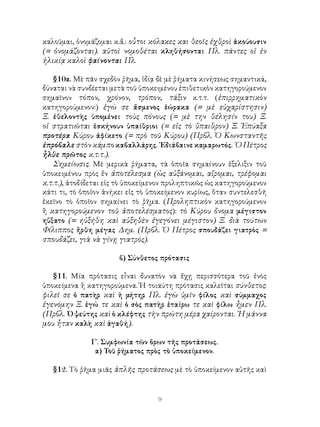 καλοῦμαι, ὀνομάζομαι κ.ἄ.: οὗτοι κόλακες και θεοῖς ἐχθροὶ ἀκούουσιν
(= ὀνομάζονται). αὐτοὶ νομοθέται κληθήσονται Πλ. πάντες οἱ ἐν
ἡλικίᾳ καλοὶ φαίνονται Πλ.

    §10α. Μὲ πᾶν σχεδὸν ῥῆμα, ἰδίᾳ δὲ μὲ ῥήματα κινήσεως σημαντικά,
δύναται νὰ συνδέεται μετὰ τοῦ ὑποκειμένου ἐπιθετικὸν κατηγορούμενον
σημαῖνον τόπον, χρόνον, τρόπον, τάξιν κ.τ.τ. (ἐπιρρηματικὸν
κατηγορούμενον:) ἐγώ σε ἄσμενος ἑώρακα (= μὲ εὐχαρίστησιν)
Ξ. ἐθελοντὴς ὑπομένει τοὺς πόνους (= μὲ την θέλησίν του) Ξ.
οἱ στρατιῶται ἐσκήνουν ὑπαίθριοι (= εἰς τὸ ὕπαιθρον) Ξ. Ἐπύαξα
προτέρα Κύρου ἀφίκετο (= πρὸ τοῦ Κύρου) (Πρβλ. Ὁ Κωνσταντῆς
ἐπρόβαλε στὸν κάμπο καβαλλάρης. ᾽Εδιάβαινε καμαρωτός. ῾Ο Πέτρος
ἦλθε πρῶτος κ.τ.τ.).
    Σημείωσις. Μὲ μερικὰ ῥήματα, τὰ ὁποῖα σημαίνουν ἐξελιξιν τοῦ
ὑποκειμένου πρὸς ἕν ἀποτέλεσμα (ὡς αὐξάνομαι, αἴρομαι, τρέφομαι
κ.τ.τ.), ἀτοδίδεται εἰς τὸ ὑποκείμενον προληπτικῶς ὡς κατηγορούμενον
κάτι τι, τὸ ὁποῖον ἀνήκει εἰς τὸ ὑποκείμενον κυρίως, ὅταν συντελεσθῆ
ἐκεῖνο τὸ ὁποῖον σημαίνει τὸ ῥῆμα. (Προληπτικὸν κατηγορούμενον
ἢ κατηγορούμενον τοῦ ἀποτελέσματος): τὸ Κύρου ὄνομα μέγιστον
ηὔξατο (= ηὐξήθη καὶ αὐξηθὲν ἐγεγόνει μέγιστον) Ξ. διὰ τούτων
Φίλιππος ἤρθη μέγας Δημ. (Πρβλ. Ὁ Πέτρος σπουδάζει γιατρὸς =
σπουδάζει, γιὰ νὰ γίνῃ γιατρός).

                       β) Σύνθετος πρότασις

   §11. Μία πρότασις εἶναι δυνατὸν νὰ ἔχῃ περισσότερα τοῦ ἑνὸς
ὑποκείμενα ἢ κατηγορούμενα. Ἡ τοιαύτη πρότασις καλεῖται σύνθετος:
φιλεῖ σε ὁ πατὴρ καὶ ἡ μήτηρ Πλ. ἐγὼ ὑμῖν φίλος καὶ σύμμαχος
ἐγενόμην Ξ. ἐγώ τε καὶ ὁ σὸς πατὴρ ἑταίρω τε καὶ φίλω ἦμεν Πλ.
(Πρβλ. ῾Ο ψεύτης καὶ ὁ κλέφτης τὴν πρώτη μέρα χαίρονται. ῾Η μάννα
μου ἦταν καλὴ καὶ ἀγαθή).

              Γ΄. Συμφωνία τῶν ὅρων τῆς προτάσεως.
               α) Τοῦ ῥήματος πρὸς τὸ ὑποκείμενον.

   §12. Τὸ ῥῆμα μιᾶς ἁπλῆς προτάσεως μὲ τὸ ὑποκείμενον αὐτῆς καὶ


                                   9
 