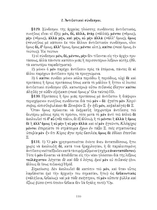 2. Ἀντιθετικοὶ σύνδεσμοι.

   §129. Σύνδεσμοι τῆς ἀρχαίας γλώσσης συνδέοντες ἀντιθετικῶς,
συνήθως εἶναι οἱ ἐξῆς: μέν, δέ, ἀλλά, ἀτὰρ (=ἀλλά), μέντοι (=ὅμως),
μὴν (=ὅμως), ἀλλὰ μήν, καὶ μήν, οὐ μὴν ἀλλὰ (=ἀλλ’ ὅμως), ὅμως
(=συνήθως μὲ κάποιον ἐκ τῶν ἄλλων ἀντιθετικῶν συνδέσμων, οἷον:
ὅμως δέ, δ’ ὅμως, ἀλλ’ ὅμως, ὅμως μέντοι κλπ.), καίτοι (=καὶ ὅμως, ἑν
τούτοις). ᾽Εκ τούτων
   1) οἱ σύνδεσμοι μέν, δέ, μέντοι, μὴν δὲν τίθενται εἰς τὴν ἀρχὴν προ-
τάσεως, ἀλλὰ πάντοτε κατόπιν μιᾶς ἢ περισσοτέρων λέξεων αὐτῆς. (Βλ.
τὰ κατωτέρω παραδείγματα).
   2) μόνον ὁ μέν παρέχει ἀντίθεσιν πρὸς τὰ ἑπόμενα, πάντες δὲ οἱ
ἄλλοι παρέχουν ἀντίθεσιν πρὸς τὰ προηγούμενα.
   3) ὁ καίτοι συνδέει μόνον κῶλα περιόδου ἢ περιόδους, οὐχὶ δὲ καὶ
προτάσεις ἢ ὅρους προτάσεως ὅπως κατὰ τὸ μᾶλλον ἢ ἦττον οἱ λοιποὶ
ἀντιθετικοὶ σύνδεσμοι· (βλ. κατωτέρω): οὕτω πιθανῶς ἔλεγον· καίτοι
ἀληθὲς γε οὐδὲν εἰρήκασι (=καὶ ὅμως μ’ ὅλα ταῦτα) Πλ.
   §130. Προτάσεις ἢ ὅροι μιᾶς προτάσεως μὲ ἀντίθετον ἢ διάφορον
περιεχόμενον συνήθως συνδέονται διὰ τοῦ μὲν - δέ: ἡγεῖτο μὲν Χειρί-
σοφος, ὠπισθοφυλάκει δὲ Ξενοφῶν Ξ. ἦν ἡδὺ μέν, κεφαλαλγὲς δὲ Ξ.
   Ὅταν ὅμως πρόκειται νὰ ἐκφρασθῇ ἰσχυροτέρα ἀντίθεσις τοῦ
δευτέρου μέλους πρὸς τὸ πρῶτον, τότε μετὰ τὸ μὲν ἀντὶ τοῦ ἁπλοῦ δὲ
ἀκολουθεῖ τὸ δ’ αὖ (=δὲ πάλιν, δὲ ἐξ ἄλλου), ἢ τὸ μέντοι ἢ ἀλλὰ ἢ ὅμως
δὲ ἢ ἀλλ’ ὅμως ἢ οὐ μὴν ἤ οὐ μὴν ἀλλά: καὶ οἱ μὲν ἡγοῦντο, Κλέαρχος
μέντοι ἐπορεύετο τὸ στράτευμα ἔχων ἐν τάξει Ξ. τοῖς στρατιώταις
ὑποψία μὲν ἦν ὅτι Κῦρος ἄγοι πρὸς βασιλέα, ὅμως δὲ ἐδόκει ἕπεσθαι
Ξ.
   §131. 1) ῾Ο μὲν χρησιμοποιεῖται ἐνίοτε ἄνευ ἀνταποδόσεως, ἤτοι
χωρὶς νὰ ἀκολουθῇ δέ, κατά τινα βραχυλογίαν, ἡ δὲ παραλειπομένη
ἀντίθεσις νοεῖτα ἔξωθεν κατὰ τὰ συμφραζόμενα· (σχῆμα ἀνανταπόδοτον).
Τότε ὁ μὲν δύναται νὰ ἀποδίδεται εἰς τὴν νέαν γλῶσσαν διὰ τῆς λέξεως
τοὐλάχιστον: λέγεται δὲ καὶ ὅδε ὁ λόγος, ἐμοὶ μὲν οὐ πιθανός· (ἐνν.
ἄλλοις δὲ ἴσως πιθανὸς) Ἡρόδ.
   Σημείωσις. Δὲν ἀκολουθεῖ δὲ κατόπιν τοῦ μέν, καὶ ὅταν οὗτος
λαμβάνεται (μὲ τὴν ἀρχικήν του σημασίαν, ἤτοι) ὡς βεβαιωτικὸς
(=ἀλήθεια, βεβαίως): ναὶ μὰ τόδε σκῆπτρον, τὸ μὲν οὔποτε φύλλα καὶ
ὄζους φύσει (=τὸ ὁποῖον βέβαια δὲν θὰ βγάλῃ ποτὲ) ῞Ομ.


                                110
 