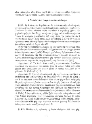 εἴτε Λύσανδρος εἴτε ἄλλος τις Ξ. ἐὰντε νῦν ἐάντε αὖθις ζητήσητε
ταῦτα, οὕτως εὑρήσετε Πλ. (Βλ. καὶ ὑποθετικὰς προτάσεις).

             4. Αἰτιολογικοὶ (παρατακτικοὶ) σύνδεσμοι

    §134. 1) Κανονικῶς λαμβάνεται ὡς παρατακτικὸς αἰτιολογικὸς
σύνδεσμος ὁ γὰρ (=διότι), σπανίως δὲ ὁ ὡς (=διότι) καὶ ὁ ἐπεὶ (=καθόσον).
Συνδέουν δὲ οὗτοι πάντοτε κῶλα περιόδων ἢ περιόδους (§124, 2):
μηδενὶ συμφορὰν ὀνειδίσῃς˙ κοινὴ γὰρ ἡ τύχη καὶ τὸ μέλλον ἀόρατον
᾽Ισοκρ. ἢν νικῶμεν, φυλάξασθαι δεῖ τὸ ἐφ’ ἁρπαγὴν τραπέσθαι˙ ὡς ὁ
τοῦτο ποιῶν οὐκέτ’ ἀνὴρ ἐστιν, ἀλλ’ ἀχθοφόρος Ξ. μέγα δὲ τὸ ὁμοῦ
τραφῆναι· ἐπεὶ καὶ τοῖς θηρίοις πόθος τις ἐγγίγνεται τῶν συντρόφων
(=καθόσον καὶ εἰς τὰ θηρία κλπ.) Ξ.
    2) ῾Ο γὰρ συντάσσεται ὁμοίως καὶ ὡς διασαφητικὸς σύνδεσμος, ἤτοι
ὡς σύνδεσμος εἰσάγων διασάφησιν ἢ ἐπεξήγησίν τινα τῶν προηγουμένων
(διασαφητικὸς γὰρ - δηλαδή): Σωκράτης δ’ ὥσπερ ἐγίγνωσκεν, οὕτως
ἔλεγε· τὸ δαιμόνιον γὰρ ἔφη σημαίνειν (=ἔλεγε δηλαδὴ ὅτι κλπ.) Ξ.
Οὕτω κανονικῶς χρησιμοποιεῖται ὁ γὰρ κατόπιν δεικτικῶν λέξεων ἢ
τῶν φράσεων σημεῖον δέ, τεκμήριον δέ, τὸ μέγιστον κτλ. (§23).
    Σημείωσις α΄. Τὸ ἐπεὶ ὅταν συνδέῃ παρατακτικῶς, λαμβάνει
πολλάκις τὴν σημασίαν τοῦ καίτοι: ἐγὼ τὰ μικρὰ ταῦτα ἀδύνατός
(εἰμι), ἐπεὶ ἐβουλόμην ἄν οἱός τ’ εἶναι (= καίτοι ἐβουλόμην ἄν =
μολονότι θὰ ἤθελα κλπ.) Πλ.
    Σημείωσις β΄. Πρὸ τοῦ αἰτιολογικοῦ γὰρ προτάσσεται πολλάκις ὁ
ἐπιδοτικὸς καὶ (ἐπὶ ἀρνήσεως τὸ ἐπιδοτικὸν οὐδέ) ἀνήκει δὲ οὗτος ὁ
καὶ ἢ εἰς τὴν μετὰ τὸ γὰρ λέξιν (καὶ τότε τὸ καὶ γὰρ = διότι καὶ) ἢ εἰς
ὅλην τὴν πρότασιν, ἡ ὁποία εἰσάγεται διὰ τοῦ γὰρ (καὶ τότε τὸ καὶ γὰρ
= καὶ μάλιστα). ᾽Ενίοτε λέγεται προσέτι καὶ γὰρ καί: ἀποστέλλει τοὺς
ἀγγέλους καὶ σὺν αὐτοῖς Χειρίσοφον τὸν Λάκωνα καὶ Μένωνα τὸν
Θετταλόν· καὶ γὰρ αὐτὸς Μένων ἐβούλετο (= διότι καὶ ὁ ἴδιος ὁ Μένων
τὸ ἤθελε) Ξ. ὥστε (βασιλεὺς) οὐδὲν ἤχθετο αὐτῶν πολεμούντων· καὶ
γὰρ Κῦρος ἀπέπεμπε τοὺς γιγνομένους δασμοὺς βασιλεῖ (= διότι
μάλιστα ὁ Κ. κλπ.). Οὐδεὶς πώποτε Σωκράτους οὐδὲν ἀσεβές... λέγο-
ντος ἤκουσεν· οὐδὲ γὰρ περὶ τῆς τῶν πάντων φύσεως διελέγετο (=
διότι μάλιστα δὲν συνεζήτει περὶ κλπ.) Ξ.

   § 135. Πολλάκις ἡ πρότασις, ἡ ὁποία εἰσάγεται διὰ τοῦ γάρ,

                                 114
 