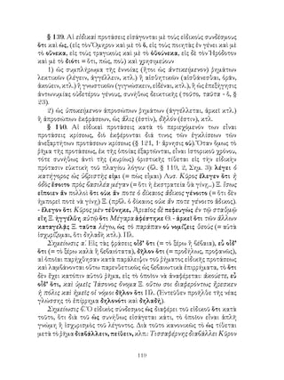 § 139. Αἱ εἰδικαὶ προτάσεις εἰσάγονται μὲ τοὺς εἰδικοὺς συνδέσμους
ὅτι καὶ ὡς, (εἰς τὸν Ὅμηρον καὶ μὲ τὸ ὅ, εἰς τοὺς ποιητὰς ἐν γένει καὶ μὲ
τὸ οὕνεκα, εἰς τοὺς τραγικοὺς καὶ μὲ τὸ ὁθούνεκα, εἰς δὲ τὸν Ἡρόδοτον
καὶ μὲ τὸ διότι = ὅτι, πώς, ποὺ) καὶ χρησιμεύουν
    1) ὡς συμπλήρωμα τῆς ἐννοίας (ἤτοι ὡς ἀντικείμενον) ῥημάτων
λεκτικῶν (λέγειν, ἀγγέλλειν, κτλ.) ἢ αἰσθητικῶν (αἰσθάνεσθαι, ὁρᾶν,
ἀκούειν, κτλ.) ἢ γνωστικῶν (γιγνώσκειν, εἰδέναι, κτλ.), ἢ ὡς ἐπεξήγησις
ἀντωνυμίας οὐδετέρου γένους, συνήθως δεικτικῆς (τοῦτο, ταῦτα - ὅ, §
23).
    2) ὡς ὑποκείμενον ἀπροσώπων ῥημάτων (ἀγγέλλεται, ἀρκεῖ κτλ.)
ἢ ἀπροσώπων ἐκφράσεων, ὡς ἅλις (ἐστὶν), δῆλόν (ἐστιν), κτλ.
    § 140. Αἱ εἰδικαὶ προτάσεις κατὰ τὸ περιεχόμενόν των εἶναι
προτάσεις κρίσεως, διὸ ἐκφέρονται διά τινος τῶν ἐγκλίσεων τῶν
ἀνεξαρτήτων προτάσεων κρίσεως (§ 121, 1· ἄρνησις οὐ). Ὅταν ὅμως τὸ
ῥῆμα τῆς προτάσεως, ἐκ τῆς ὁποίας ἐξαρτῶνται, εἶναι ἱστορικοῦ χρόνου,
τότε συνήθως ἀντὶ τῆς (κυρίως) ὁριστικῆς τίθεται εἰς τὴν εἰδικὴν
πρότασιν εὐκτικὴ τοῦ πλαγίου λόγου· (βλ. § 119, 2, Σημ. 3): λέγει ὁ
κατήγορος ὡς ὑβριστὴς εἰμι (= πὼς εἶμαι) Λυσ. Κῦρος ἔλεγεν ὅτι ἡ
ὁδὸς ἔσοιτο πρὸς βασιλέα μέγαν (= ὅτι ἡ ἐκστρατεία θὰ γίνῃ...) Ξ. ἴσως
εἴποιεν ἄν πολλοὶ ὅτι οὐκ ἄν ποτε ὁ δίκαιος ἄδικος γένοιτο (= ὅτι δὲν
ἠμπορεῖ ποτὲ νὰ γίνῃ) Ξ. (πρβλ. ὁ δίκαιος οὐκ ἄν ποτε γένοιτο ἄδικος).
- ἔλεγον ὅτι Κῦρος μὲν τέθνηκε, Ἀριαῖος δὲ πεφευγὼς ἐν τῷ σταθμῷ
εἴη Ξ. ἠγγέλθη αὐτῷ ὅτι Μέγαρα ἀφέστηκε Θ. - ἀρκεῖ ὅτι τῶν ἄλλων
καταγελᾷς Ξ. ταῦτα λέγω, ὡς τὸ παράπαν οὐ νομίζεις θεοὺς (= αὐτὰ
ἰσχυρίζομαι, ὅτι δηλαδὴ κτλ.). Πλ.
    Σημείωσις α΄. Εἰς τὰς φράσεις οἶδ’ ὅτι (= τὸ ξέρω ἢ βέβαια), εὖ οἶδ’
ὅτι (= τὸ ξέρω καλὰ ἢ βεβαιότατα), δῆλον ὅτι (= προδήλως, προφανῶς),
αἱ ὁποῖαι παρήχθησαν κατὰ παράλειψιν τοῦ ῥήματος εἰδικῆς προτάσεως
καὶ λαμβάνονται οὕτω παρενθετικῶς ὡς βεβαιωτικὰ ἐπιρρήματα, τὸ ὅτι
δὲν ἔχει κατόπιν αὐτοῦ ῥῆμα, εἰς τὸ ὁποῖον νὰ ἀναφέρεται: ἀκούετε, εὖ
οἶδ’ ὅτι, καὶ ὑμεῖς ᾽Ιάσονος ὄνομα Ξ. οὕτω σοι διαφερόντως ἤρεσκεν
ἡ πόλις καὶ ἡμεῖς οἱ νόμοι δῆλον ὅτι Πλ. (Ἐντεῦθεν προῆλθε τῆς νέας
γλώσσης τὸ ἐπίρρημα δηλονότι καὶ δηλαδή).
    Σημείωσις β΄. Ὁ εἰδικὸς σύνδεσμος ὡς διαφέρει τοῦ εἰδικοῦ ὅτι κατὰ
τοῦτο, ὅτι διὰ τοῦ ὡς συνήθως εἰσάγεται κάτι, τὸ ὁποῖον εἶναι ἁπλῆ
γνώμη ἢ ἰσχυρισμὸς τοῦ λέγοντος. Διὰ τοῦτο κανονικῶς τὸ ὡς τίθεται
μετὰ τὸ ῥῆμα διαβάλλειν, πείθειν, κλπ.: Τισσαφέρνης διαβάλλει Κῦρον


                                    119
 