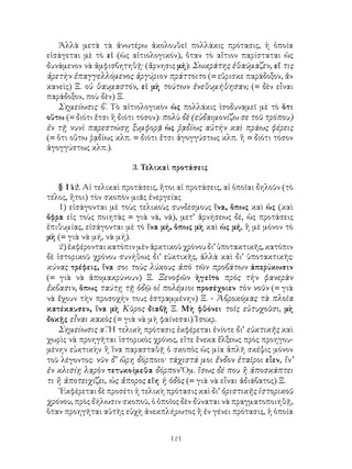 Ἀλλὰ μετὰ τὰ ἀνωτέρω ἀκολουθεῖ πολλάκις πρότασις, ἡ ὁποία
εἰσάγεται μὲ τὸ εἰ (ὡς αἰτιολογικόν), ὅταν τὸ αἴτιον παρίσταται ὡς
δυνάμενον νὰ ἀμφισβητηθῇ· (ἄρνησις μή): Σωκράτης ἐθαύμαζεν, εἴ τις
ἀρετὴν ἐπαγγελλόμενος ἀργύριον πράττοιτο (= εὕρισκε παράδοξον, ἄν
κανεὶς) Ξ. οὐ θαυμαστόν, εἰ μὴ τούτων ἐνεθυμήθησαν; (= δὲν εἶναι
παράδοξον, ποὺ δὲν) Ξ.
   Σημείωσις β΄. Τὸ αἰτιολογικὸν ὠς πολλάκις ἰσοδυναμεῖ μὲ τὸ ὅτι
οὕτω (= διότι ἔτσι ἢ διότι τόσον): πολὺ δὲ (εὐδαιμονίζω σε τοῦ τρόπου)
ἐν τῇ νυνὶ παρεστώσῃ ξυμφορᾷ ὡς ῥᾳδίως αὐτήν καὶ πράως φέρεις
(= ὅτι οὕτω ῥᾳδίως κλπ. = διότι ἔτσι ἀγογγύστως κλπ. ἢ = διότι τόσον
ἀγογγύστως κλπ.).

                        3. Τελικαὶ προτάσεις

    § 142. Αἱ τελικαὶ προτάσεις, ἤτοι αἱ προτάσεις, αἱ ὁποῖαι δηλοῦν (τὸ
τέλος, ἤτοι) τὸν σκοπὸν μιᾶς ἐνεργείας
    1) εἰσάγονται μὲ τοὺς τελικοὺς συνδέσμους ἵνα, ὅπως καὶ ὡς (καὶ
ὄφρα εἰς τοὺς ποιητὰς = γιὰ νά, νά), μετ’ ἀρνήσεως δέ, ὡς προτάσεις
ἐπιθυμίας, εἰσάγονται μὲ τὸ ἵνα μή, ὅπως μὴ καὶ ὡς μή, ἢ μὲ μόνον τὸ
μὴ (= γιὰ νὰ μή, νὰ μή).
    2) ἐκφέρονται κατόπιν μὲν ἀρκτικοῦ χρόνου δι’ ὑποτακτικῆς, κατόπιν
δὲ ἱστορικοῦ χρόνου συνήθως δι’ εὐκτικῆς, ἀλλὰ καὶ δι’ ὑποτακτικῆς:
κύνας τρέφεις, ἵνα σοι τοὺς λύκους ἀπὸ τῶν προβάτων ἀπερύκωσιν
(= γιὰ νὰ ἀπομακρύνουν) Ξ. Ξενοφῶν ἡγεῖτο πρὸς τὴν φανερὰν
ἔκβασιν, ὅπως ταύτῃ τῇ ὁδῷ οἱ πολέμιοι προσέχοιεν τὸν νοῦν (= γιὰ
νὰ ἔχουν τὴν προσοχήν τους ἐστραμμένην) Ξ. - Ἀβροκόμας τὰ πλοῖα
κατέκαυσεν, ἵνα μὴ Κῦρος διαβῇ Ξ. Μὴ φθόνει τοῖς εὐτυχοῦσι, μὴ
δοκῇς εἶναι κακὸς (= γιὰ νὰ μὴ φαίνεσαι) Ἰσοκρ.
    Σημείωσις α΄. Ἡ τελικὴ πρότασις ἐκφέρεται ἐνίοτε δι’ εὐκτικῆς καὶ
χωρὶς νὰ προηγῆται ἱστορικὸς χρόνος, εἴτε ἕνεκα ἕλξεως πρὸς προηγου-
μένην εὐκτικὴν ἢ ἵνα παρασταθῇ ὁ σκοπὸς ὡς μία ἁπλῆ σκέψις μόνον
τοῦ λέγοντος: νῦν δ’ ὥρη δόρποιο· τάχιστά μοι ἔνδον ἑταῖροι εἶεν, ἵν’
ἐν κλισίῃ λαρὸν τετυκοίμεθα δόρπον Ὅμ. ἴσως δέ που ἢ ἀποσκάπτει
τι ἢ ἀποτειχίζει, ὡς ἄπορος εἴη ἡ ὁδὸς (= γιὰ νὰ εἶναι ἀδιάβατος) Ξ.
    ᾽Εκφέρεται δὲ προσέτι ἡ τελικὴ πρότασις καὶ δι’ ὁριστικῆς ἰστορικοῦ
χρόνου, πρὸς δήλωσιν σκοποῦ, ὁ ὁποῖος δὲν δύναται νὰ πραγματοποιηθῇ,
ὅταν προηγῆται αὐτῆς εὐχὴ ἀνεκπλήρωτος ἢ ἐν γένει πρότασις, ἡ ὁποία


                                    121
 