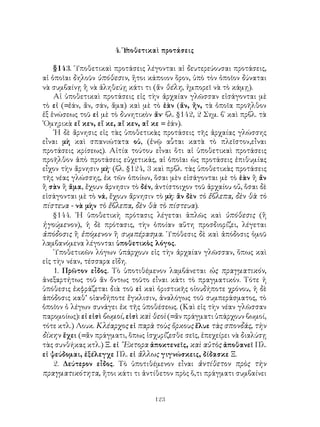 4. Ὑποθετικαὶ προτάσεις

    §143. ῾Υποθετικαὶ προτάσεις λέγονται αἱ δευτερεύουσαι προτάσεις,
αἱ ὁποῖαι δηλοῦν ὑπόθεσιν, ἤτοι κάποιον ὅρον, ὑπὸ τὸν ὁποῖον δύναται
νὰ συμβαίνῃ ἢ νὰ ἀληθεύῃ κάτι τι (ἄν θέλη, ἠμπορεῖ νὰ τὸ κάμῃ).
    Αἱ ὑποθετικαὶ προτάσεις εἰς τὴν ἀρχαίαν γλῶσσαν εἰσάγονται μὲ
τὸ εἰ (=ἐάν, ἄν, σάν, ἅμα) καὶ μὲ τὸ ἐὰν (ἄν, ἤν, τὰ ὁποῖα προῆλθον
ἐξ ἑνώσεως τοῦ εἰ μὲ τὸ δυνητικὸν ἄν· βλ. §142, 2 Σημ. β΄ καὶ πρβλ. τὰ
῾Ομηρικὰ εἴ κεν, εἴ κε, αἴ κεν, αἴ κε = ἐάν).
    ῾Η δὲ ἄρνησις εἰς τὰς ὑποθετικὰς προτάσεις τῆς ἀρχαίας γλώσσης
εἶναι μὴ καὶ σπανιώτατα οὐ, (ἐνῷ αὗται κατὰ τὸ πλεῖστον,εἶναι
προτάσεις κρίσεως). Αἰτία τούτου εἶναι ὅτι αἱ ὑποθετικαὶ προτάσεις
προῆλθον ἀπὸ προτάσεις εὐχετικάς, αἱ ὁποῖαι ὡς προτάσεις ἐπιθυμίας
εἶχον τὴν ἄρνησιν μή· (βλ. §124, 3 καὶ πρβλ. τὰς ὑποθετικὰς προτάσεις
τῆς νέας γλώσσης, ἐκ τῶν ὁποίων, ὅσαι μὲν εἰσάγονται μὲ τὸ ἐὰν ἢ ἄν
ἢ σὰν ἢ ἅμα, ἔχουν ἄρνησιν τὸ δέν, ἀντίστοιχον τοῦ ἀρχαίου οὔ, ὅσαι δὲ
εἰσάγονται μὲ τὸ νά, ἔχουν ἄρνησιν τὸ μὴ: ἂν δὲν τὸ ἔβλεπα, δὲν θὰ τὸ
πίστευα - νὰ μὴν τὸ ἔβλεπα, δὲν θὰ τὸ πίστευα).
    §144. ῾Η ὑποθετικὴ πρότασις λέγεται ἁπλῶς καὶ ὑπόθεσις (ἢ
ἡγούμενον), ἡ δὲ πρότασις, τὴν ὁποίαν αὕτη προσδιορίζει, λέγεται
ἀπόδοσις ἢ ἑπόμενον ἢ συμπέρασμα. ῾Υπόθεσις δὲ καὶ ἀπόδοσις ὁμοῦ
λαμβανόμενα λέγονται ὑποθετικὸς λόγος.
    ῾Υποθετικῶν λόγων ὑπάρχουν εἰς τὴν ἀρχαίαν γλῶσσαν, ὅπως καὶ
εἰς τὴν νέαν, τέσσαρα εἴδη.
    1. Πρῶτον εἶδος. Τὸ ὑποτιθέμενον λαμβάνεται ὡς πραγματικόν,
ἀνεξαρτήτως τοῦ ἄν ὄντως τοῦτο εἶναι κάτι τὸ πραγματικόν. Τότε ἡ
ὑπόθεσις ἐκφράζεται διὰ τοῦ εἰ καὶ ὁριστικῆς οἱουδήποτε χρόνου, ἡ δὲ
ἀπόδοσις καθ’ οἱανδήποτε ἔγκλισιν, ἀναλόγως τοῦ συμπεράσματος, τὸ
ὁποῖον ὁ λέγων συνάγει ἐκ τῆς ὑποθέσεως. (Καὶ εἰς τὴν νέαν γλῶσσαν
παρομοίως): εἰ εἰσὶ βωμοί, εἰσὶ καὶ θεοὶ (=ἄν πράγματι ὑπάρχουν βωμοί,
τότε κτλ.) Λουκ. Κλέαρχος εἰ παρὰ τοὺς ὅρκους ἔλυε τὰς σπονδάς, τὴν
δίκην ἔχει (=ἄν πράγματι, ὅπως ἰσχυρίζεσθε σεῖς, ἐπεχείρει νὰ διαλύσῃ
τὰς συνθήκας κτλ.) Ξ. εἰ ῞Εκτορα ἀποκτενεῖς, καὶ αὐτὸς ἀποθανεῖ Πλ.
εἰ ψεύδομαι, ἐξέλεγχε Πλ. εἰ ἄλλως γιγνώσκεις, δίδασκε Ξ.
    2. Δεύτερον εἶδος. Τὸ ὑποτιθέμενον εἶναι ἀντίθετον πρὸς τὴν
πραγματικότητα, ἤτοι κάτι τι ἀντίθετον πρὸς ὅ,τι πράγματι συμβαίνει


                                   123
 