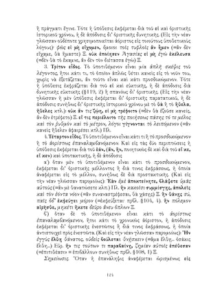 ἢ πράγματι ἔγινε. Τότε ἡ ὑπόθεσις ἐκφέρεται διὰ τοῦ εἰ καὶ ὁριστικῆς
ἱστορικοῦ χρόνου, ἡ δὲ ἀπόδοσις δι’ ὁριστικῆς δυνητικῆς. (Εἰς τὴν νέαν
γλῶσσαν οὐδέποτε χρησιμοποιεῖται ἀόριστος εἰς τοιούτους ὑποθετικοὺς
λόγους)· φῶς εἰ μὴ εἴχομεν, ὅμοιοι τοῖς τυφλοῖς ἄν ἦμεν (=ἄν δὲν
εἴχαμε, θὰ ἤμαστε) Ξ. οὐκ ἐποίησεν Ἀγασίας εἰ μὴ ἐγὼ ἐκέλευσα
(=δὲν θὰ τὸ ἔκαμνε, ἄν δὲν τὸν διέτασσα ἐγὼ) Ξ.
    3. Τρίτον εἶδος. Τὸ ὑποτιθέμενον εἶναι μία ἁπλῆ σκέψις τοῦ
λέγοντος, ἤτοι κάτι τι, τὸ ὁποῖον ἁπλῶς θέτει κανεὶς εἰς τὸ νοῦν του,
χωρὶς νὰ ἐξετάζεται, ἄν τοῦτο εἶναι καὶ κάτι προσδοκώμενον. Τότε
ἡ ὑπόθεσις ἐκφράζεται διὰ τοῦ εἰ καὶ εὐκτικῆς, ἡ δὲ ἀπόδοσις διὰ
δυνητικῆς εὐκτικῆς (§119, 2) ἢ σπανίως δι’ ὁριστικῆς. (Εἰς τὴν νέαν
γλῶσσαν ἡ μὲν ὑπόθεσις ἐκφέρεται δι’ ὁριστικῆς παρατατικοῦ, ἡ δὲ
ἀπόδοσις συνήθως δι’ ὁριστικῆς ἱστορικοῦ χρόνου μὲ τὸ θὰ ἢ τὸ ἤθελα,
ἤθελες κτλ.): οὐκ ἄν τις ζῴη, εἰ μὴ τρέφοιτο (=δὲν θὰ ἐζοῦσε κανείς,
ἄν δὲν ἐτρέφετο) Ξ. εἴ τις περιέλοιτο τῆς ποιήσεως πάσης τό τε μέλος
καὶ τὸν ῥυθμὸν καὶ τὸ μέτρον, λόγοι γίγνονται τὸ λειπόμενον (=ἄν
κανεὶς ἤθελεν ἀφαιρέσει κτλ.) Πλ.
    4. Τέταρτον εἶδος. Τὸ ὑποτιθέμενον εἶναι κάτι τι ἢ τὸ προσδοκώμενον
ἢ τὸ ἀορίστως ἐπαναλαμβανόμενον. Καὶ εἰς τὰς δύο περιπτώσεις ἡ
ὑπόθεσις ἐκφέρεται διὰ τοῦ ἑάν, (ἄν, ἤν, ποιητικῶς δὲ καὶ διὰ τοῦ εἴ κε,
εἴ κεν) καὶ ὑποτακτικῆς, ἡ δὲ ἀπόδοσις
    α΄) ὅταν μὲν τὸ ὑποτιθέμενον εἶναι κάτι τὸ προσδοκώμενον,
ἐκφέρεται δι’ ὁριστικῆς μέλλοντος ἢ διά τινος ἐκφράσεως, ἡ ὁποία
ἀναφέρεται εἰς τὸ μέλλον, συνήθως δὲ διὰ προστακτικῆς. (Καὶ εἰς
τὴν νέαν γλῶσσαν παρομοίως): ᾽Εὰν ἐμὲ ἀποκτείνητε, βλάψετε ὑμᾶς
αὐτοὺς (=ἄν μὲ θανατώσετε κλπ.) Πλ. ἤν κακοῖσι συμμίσγῃς, ἀπολεῖς
καὶ τὸν ἐόντα νόον (=ἄν συναναστρέφεσαι, θὰ χάσῃς) Ξ. ἢν θάνῃς σύ,
παῖς ὅδ’ ἐκφεύγει μόρον (=ἐκφεύξεται· πρβλ. §104, 4). ἤν πόλεμον
αἱρῆσθε, μηκέτι ἥκετε δεῦρο ἄνευ ὅπλων Ξ.
    β΄) ὅταν δὲ τὸ ὑποτιθέμενον εἶναι κάτι τὸ ἀορίστως
ἐπαναλαμβανόμενον, ἤτοι κάτι τὸ χρονικῶς ἀόριστον, ἡ ἀπόδοσις
ἐκφέρεται δι’ ὁριστικῆς ἐνεστῶτος ἢ διά τινος ἐκφράσεως, ἡ ὁποία
ἀντιστοιχεῖ πρὸς ἐνεστῶτα. (Καὶ εἰς τὴν νέαν γλῶσσαν παρομοίως): ῎Ην
ἐγγὺς ἔλθῃ θάνατος, οὐδεὶς βούλεται θνῄσκειν (=ἅμα ἔλθῃ... ὁσάκις
ἔλθη...) Εὐρ. ἤν τις τούτων τι παραβαίνῃ, ζημίαν αὐτοῖς ἐπέθεσαν
(=ἐπιτιθέασιν = ἐπιβάλλουν συνήθως· πρβλ. §108, 1) Ξ.
    Σημείωσις. ῞Οταν ἡ ἐπανάληψις ἀναφέρεται ὡρισμένως εἰς

                                124
 