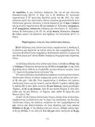 τὸ παρελθόν, ἡ μὲν ὑπόθεσις ἐκφέρεται διὰ τοῦ εἰ καὶ εὐκτικῆς
ἐπαναληπτικῆς (§119, 2, Σημ. γ΄), ἡ δὲ ἀπόδοσις δι’ ὁριστικῆς
παρατατικοῦ ἢ δι’ ὁριστικῆς ἀορίστου μετὰ τοῦ ἄν. (Εἰς τὴν νέαν
γλῶσσαν κατὰ τὴν περίπτωσιν ταύτην συνήθως χρησιμοποιεῖται ἀντὶ
ὑποθετικῆς χρονικὴ πρότασις, ἡ ὁποία ἐκφέρεται μὲ τὸ ἅμα ἤ ὁσάκις
καὶ ὁριστικὴν παρατατικοῦ). Εἰ μὲν ἐπίοιεν οἱ Ἀθηναῖοι, ὑπεχώρουν,
εἰ δ’ ἀναχωροῖεν, ἐπέκειντο (=ὁσάκις μὲν ἐπετίθεντο οἱ ᾽Αθηναῖοι...
ὁσάκις δὲ ἐπέστρεφον...) Θ. Εἴ τίς αὐτῷ δοκοίη βλακεύειν, ἔπαισεν
ἄν (=ἅμα κανεὶς τοῦ ἐφαίνετο πὼς ἐχάζευε, τὸν ἐκτυποῦσε, §117, 2,
Σημ.).

          Παρατηρήσεις τινὲς εἰς τοὺς ὑποθετικοὺς λόγους

   §145. Πολλάκις ἑνὸς ὑποθετικοῦ λόγου παραλείπεται ἡ ἀπόδοσις ἢ
ἡ ὑπόθεσις καὶ ἀφήνεται νὰ νοῆται αὕτη ἐκ τῶν συμφραζομένων. ᾽Εκ
τοιούτων δὲ ἐλλειπτικῶν ἐκφράσεων ἀποσπασθὲν κατόπιν τὸ μόριον εἰ
καὶ ἄλλα μόρια μετ’ αὐτοῦ ἔλαβον διαφόρους ἐπιρρηματικὰς σημασίας.
Οὕτω

    1) πολλάκις ἐλλείπει ἑνὸς ὑποθετικοῦ λόγου ἡ ἀπόδοσις: Εἴπερ γάρ
κ’ ἐθέλῃσιν Ὀλύμπιος ἀστεροπητὴς ἐξ ἑδέων στυφελίξαι· ὁ γὰρ πολὺ
φέρτατός ἐστιν. (Μετὰ τὸ στυφελίξαι νοητέον: δύναται ποιῆσαι τοῦτο
- ἢ - ἡμεῖς οὐ δυνησόμεθα ἀντιστῆναι) ῞Ομ.
    ῾Η τοιαύτη ἔλλειψις τῆς ἀποδόσεως συμβαίνει συνήθως εἰς ἀντιθέσεις
ὑποθετικῶν λόγων, οἱ ὁποῖοι ἐκφέρονται μετά τινος πάθους (εἰ μὲν -
εἰ δέ, ἐὰν μὲν - ἐὰν δέ). Τότε παραλείπεται ἡ ἀπόδοσις τοῦ πρώτου
ὑποθετικοῦ λόγου καὶ ὡς τοιαύτη νοεῖται ἔξωθεν ἡ φράσις καλῶς ἔχει
ἢ καλῶς ἕξει ἢ κάτι ἄλλο τοιοῦτον: Εἰ μὲν δώσουσι γέρας μεγάθυμοι
Ἀχαιοὶ..., εἰ δέ κε μὴ δώσωσι, ἐγὼ δέ κεν αὐτὸς ἕλωμαι ἢ τεὸν κλπ.
(=ἐὰν μὲν θὰ μοῦ δώσουν... οἱ Ἀχαιοί, πάει καλά· ἄν ὅμως δὲν μοῦ
δώσουν κλπ.) ῞Ομ.
    2) ἀλλ’ εἰς ἀντιθέσεις ὑποθετικῶν λόγων, ὁποῖαι εἶναι αἱ ἀνωτέρω,
παραλείπεται συνηθέστατα καὶ τὸ ῥῆμα τῆς ὑποθέσεως τοῦ δευτέρου
ὑποθετικοῦ λόγου, ὡς εὐκόλως νοούμενον ἐκ τῶν συμφραζομένων: εἰ
μὲν τοίνυν καὶ διαγιγνώσκειν σε τοὺς ἀγαθοὺς καὶ τοὺς κακοὺς
ἐδίδαξεν εἰ δὲ μή, τί σοι ὄφελος; (=εἰ μὲν τοίνυν... ἐδίδαξε, καλῶς ἔχει·
εἰ δὲ μὴ ἐδίδαξε, τί σοι κλπ.) Ξ. Καὶ ἐὰν μὲν ἑκὼν πείθηται· εἰ δὲ μή,


                                    125
 
