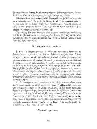 διεπορεύθησαν, ὥσπερ ἄν εἰ προπεμπόμενοι (=διεπορεύθησαν, ὥσπερ
ἄν διεπορεύθησαν, εἰ διεπορεύθησαν προπεμπόμενοι) ᾽Ισοκρ.
    Οὕτω κατόπιν: ταῦτα ὥσπερ εἰ (ἢ ὡσπερεὶ) στοιχεῖά ἐστι (=τρόπον
τινὰ στοιχεῖα εἶναι) Πλ. φοβεῖται ὥσπερ ἄν εἰ (ἢ ὡσπερανει) παῖς (=
ὥσπερ παῖς, σὰν παιδὶ) Ξ. νέες (=νῆες) ὠκεῖαι ὡς εἰ (ἢ ὡσεὶ) πτερὸν ἠὲ
νόημα (=σὰν φτερωτὰ πουλιὰ κλπ.) ῞Ομ. ταῦτα προσδέχοιτ’ ἄν ὡς ἄν
οἰκεῖα (=ὥσπερ οἰκεῖα, σὰν ἰδικά του) Πλ.
    Σημείωσις. Ἐκ τῶν ἀνωτέρω συνεκφορῶν ἐπεκράτησε κατόπιν ἡ
τοῦ ὡς ἄν (ὡσὰν) καὶ ἐκ τούτου προῆλθεν ἔπειτα τὸ (σὰν) σὰ τῆς νέας
γλώσσης μὲ τὰς ποικίλας σημασίας του (= ὅπως, καθὼς - ὅταν, ὁσάκις
- ἐπειδή, ἀφοῦ - ἐὰν κλπ.)

                     5. Παραχωρητικαὶ προτάσεις

    § 146. 1) Παραχωρητικαὶ ἢ ἐνδοτικαὶ προτάσεις λέγονται αἱ
δευτερεύουσαι προτάσεις, αἱ ὁποῖαι δηλοῦν παραχώρησιν. Αὗται
εἰσάγονται μὲ τὸ εἰ καί, ἄν καὶ (= ἄν καί, μ’ ὅλον ὅτι), ὅταν ἡ παραχώρησις
γίνεται πρὸς κάτι τι, τὸ ὁποῖον ὁ λέγων δέχεται ὡς πραγματικὸν (εἰ καὶ
θνητὸς εἰμι), μὲ τὸ καὶ εἰ, καὶ ἄν, ἢ συνηθέστερον κἄν (= κι’ ἄν, καὶ νά,
κι’ ἄν ἀκόμα), ἢ ἐὰν ἡ κυρία πρότασις εἶναι ἀρνητική, μὲ τὸ οὐδ’ εἰ, οὐδ’
ἐάν, μηδ’ ἐὰν (= οὔτε κι’ ἄν), ὅταν ἡ παραχώρησις γίνεται πρὸς κάτι τι,
τὸ ὁποῖον διὰ τὸν λέγοντα εἶναι ἀδύνατον ἢ ἀπίθανον (καὶ εἰ ἀθάνατος
ἧν...) ῾Η σχέσις τῆς κυρίας προτάσεως πρὸς τὴν παραχωρητικὴν εἶναι
ἀντιθετικὴ καὶ διὰ τοῦτο εἰς ταύτην πολλάκις ὑπάρχει ὁ ἀντιθετικὸς
σύνδεσμος ὅμως.
    2) Αἱ παραχωρητικαὶ προτάσεις οὐδὲν ἄλλο κυρίως εἶναι παρὰ
ὑποθετικαὶ προτάσεις μὲ τὸ ἐπιδοτικὸν καὶ (ἢ οὐδέ, μηδὲ) παρὰ τὸν
ὑποθετικὸν σύνδεσμον (§ 126,2 καὶ 127,3 Σημ. α΄). Διὰ τοῦτο καὶ αὗται
ἄρνησιν μὲν ἔχουν τὸ μή, ἐκφέρονται δὲ καθ’ ὅν τρόπον αἱ ὑποθετικαὶ
προτάσεις: πόλιν μέν, εἰ καὶ μὴ βλέπεις, φρονεῖς δ’ ὅμως, οἵᾳ νόσῳ
ξύνεστιν (= μ’ ὅλον ὅτι δὲν βλέπεις) Σοφ. κεἰ (= καὶ εἰ) μὴ πέποιθα,
τοὔργόν ἐστ’ ἐργαστέον (= κι’ ἄν δὲν εἶμαι πεπεισμένος) Αἰσχ. τῆς γῆς
κρατοῦντες, καὶ εἰ θαλάττης εἴργοιντο, δύναιντ’ ἄν καλῶς διαζῆν Ξ.
ἀνὴρ πονηρὸς δυστυχεῖ, κἄν εὐτυχῇ Μέν.

                         6. Χρονικαὶ προτάσεις



                                     127
 