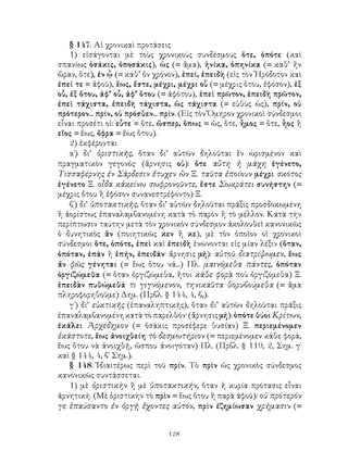 § 147. Αἱ χρονικαὶ προτάσεις
    1) εἰσάγονται μὲ τοὺς χρονικοὺς συνδέσμους ὅτε, ὁπότε (καὶ
σπανίως ὁσάκις, ὁποσάκις), ὡς (= ἅμα), ἡνίκα, ὁπηνίκα (= καθ’ ἤν
ὥραν, ὅτε), ἐν ᾧ (= καθ’ ὅν χρόνον), ἐπεί, ἐπειδὴ (εἰς τὸν Ἡρόδοτον καὶ
ἐπεί τε = ἀφοῦ), ἕως, ἔστε, μέχρι, μέχρι οὗ (= μέχρις ὅτου, ἐφόσον), ἐξ
οὗ, ἐξ ὅτου, ἀφ’ οὗ, ἀφ’ ὅτου (= ἀφότου), ἐπεὶ πρῶτον, ἐπειδὴ πρῶτον,
ἐπεὶ τάχιστα, ἐπειδὴ τάχιστα, ὡς τάχιστα (= εὐθὺς ὡς), πρίν, οὐ
πρότερον... πρίν, οὐ πρόσθεν... πρίν. (Εἰς τὸν Ὅμηρον χρονικοὶ σύνδεσμοι
εἶναι προσέτι οἱ: εὖτε = ὅτε, ὥσπερ, ὅπως = ὡς, ὅτε, ἦμος = ὅτε, ἧος ἢ
εἵος = ἕως, ὄφρα = ἕως ὅτου).
    2) ἐκφέρονται
    α΄) δι’ ὁριστικῆς, ὅταν δι’ αὐτῶν δηλοῦται ἕν ὡρισμένον καὶ
πραγματικὸν γεγονός· (ἄρνησις οὐ): ὅτε αὕτη ἡ μάχη ἐγένετο,
Τισσαφέρνης ἐν Σάρδεσιν ἔτυχεν ὢν Ξ. ταῦτα ἐποίουν μέχρι σκότος
ἐγένετο Ξ. οἶδα κἀκείνω σωφρονοῦντε, ἔστε Σωκράτει συνήστην (=
μέχρις ὅτου ἢ ἐφόσον συνανεστρέφοντο) Ξ.
    β΄) δι’ ὑποτακτικῆς, ὅταν δι’ αὐτῶν δηλοῦται πρᾶξις προσδοκωμένη
ἢ ἀορίστως ἐπαναλαμβανομένη κατὰ τὸ παρὸν ἢ τὸ μέλλον. Κατὰ τὴν
περίπτωσιν ταύτην μετὰ τὸν χρονικὸν σύνδεσμον ἀκολουθεῖ κανονικῶς
ὁ δυνητικὸς ἂν (ποιητικῶς κεν ἢ κε), μὲ τὸν ὁποῖον οἱ χρονικοὶ
σύνδεσμοι ὅτε, ὁπότε, ἐπεὶ καὶ ἐπειδὴ ἑνώνονται εἰς μίαν λέξιν (ὅταν,
ὁπόταν, ἐπὰν ἢ ἐπήν, ἐπειδάν· ἄρνησις μή): αὐτοῦ διατρίψωμεν, ἕως
ἄν φῶς γένηται (= ἕως ὅτου νά...) Πλ. μαινόμεθα πάντες, ὁπόταν
ὀργιζώμεθα (= ὅταν ὀργιζώμεθα, ἤτοι κάθε φορὰ ποὺ ὀργιζόμεθα) Ξ.
ἐπειδὰν πυθώμεθά τι γιγνόμενον, τηνικαῦτα θορυβούμεθα (= ἅμα
πληροφορηθοῦμε) Δημ. (Πρβλ. § 144, 4, β,).
    γ΄) δι’ εὐκτικῆς (ἐπαναληπτικῆς), ὅταν δι’ αὐτῶν δηλοῦται πρᾶξις
ἐπαναλαμβανομένη κατὰ τὸ παρελθόν· (ἄρνησις μή): ὁπότε θύοι Κρίτων,
ἐκάλει Ἀρχέδημον (= ὁσάκις προσέφερε θυσίαν) Ξ. περιεμένομεν
ἑκάστοτε, ἕως ἀνοιχθείη τὸ δεσμωτήριον (= περιεμένομεν κάθε φορά,
ἕως ὅτου νὰ ἀνοιχθῇ, ὥσπου ἀνοιγόταν) Πλ. (Πρβλ. § 119, 2, Σημ. γ΄
καὶ § 144, 4, β΄ Σημ.).
    § 148. Ἰδιαιτέρως περὶ τοῦ πρίν. Τὸ πρὶν ὡς χρονικὸς σύνδεσμος
κανονικῶς συντάσσεται.
    1) μὲ ὁριστικὴν ἢ μὲ ὑποτακτικήν, ὅταν ἡ κυρία πρότασις εἶναι
ἀρνητική. (Μὲ ὁριστικὴν τὸ πρὶν = ἕως ὅτου ἢ παρὰ ἀφοῦ): οὐ πρότερόν
γε ἐπαύσαντο ἐν ὀργῇ ἔχοντες αὐτόν, πρὶν ἐζημίωσαν χρήμασιν (=


                                128
 