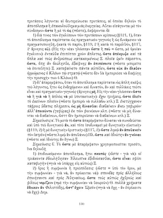 προτάσεις λέγονται αἱ δευτερεύουσαι προτάσεις, αἱ ὁποῖαι δηλοῦν τὸ
ἀποτέλεσμα ἢ ἐπακολούθημα μιᾶς ἐνεργείας. Αὗται εἰσάγονται μὲ τὸν
σύνδεσμον ὥστε ἢ μὲ τὸ ὡς (=ὥστε), ἐκφέρονται δὲ
    1) διά τινος τῶν ἐγκλίσεων τῶν προτάσεων κρίσεως (§121, 1), ὅταν
τὸ ἀποτέλεσμα παρίσταται ὡς πραγματικὸν γεγονὸς ἢ ὡς δυνάμενον νὰ
πραγματοποιηθῇ, (κατὰ τὸ παρόν, §119, 2 ἢ κατὰ τὸ παρελθόν, §117,
2· ἄρνησις οὐ). (Εἰς τὴν νέαν γλῶσσᾳν ὥστε ἢ ποὺ = ὥστε, μὲ ὁμοίαν
ἔγκλισιν): ἐνταῦθα ἐπιπίπτει χιὼν ἄπλετος, ὥστε ἀπέκρυψε καὶ τὰ
ὅπλα καὶ τοὺς ἀνθρώπους κατακειμένους Ξ. πλοῖα ὑμῖν πάρεστιν,
ὥστε, ὅπῃ ἄν βούλησθε, ἐξαίφνης ἄν ἐπιπέσοιτε (=ὥστε μπορεῖτε
νὰ ἐπιτεθῆτε) Ξ. κατεφαίνετο πάντα αὐτόθεν, ὥστε οὐκ ἄν ἔλαθεν
ὁρμώμενος ὁ Κλέων τῷ στρατῷ (=ὥστε δὲν θὰ ἠμποροῦσε νὰ διαφύγῃ
τὴν προσοχήν των ὁ Κλέων) Θ.
    2) δι’ ἀπαρεμφάτου, ὅταν τὸ ἀποτέλεσμα παρίσταται ὡς ἁπλῆ σκέψις
τοῦ λέγοντος, ἤτοι ὡς ἐνδεχόμενον καὶ δυνατόν, ἄν καὶ πολλάκις τοῦτο
εἶναι καὶ πραγματικὸν γεγονός· (ἄρνησις μή. Εἰς τὴν νέαν γλῶσσαν ὥστε
νὰ ἢ γιὰ νὰ ἢ ἁπλῶς νὰ μὲ ὑποτακτικήν): ἔχω τριήρεις, ὥστε ἑλεῖν
τὸ ἐκείνων πλοῖον (=ὥστε ἠμπορῶ νὰ συλλάβω κτλ.) Ξ. ἐνετύγχανον
τάφροις ὕδατος πλήρεσιν, ὡς μὴ δύνασθαι διαβαίνειν ἄνευ γεφυρῶν·
ἀλλ’ ἐποιοῦντο (γεφύρας) ἐκ τῶν φοινίκων κλπ. (=ὥστε νὰ μὴ δύνα-
νται νὰ διαβαίνουν, ὥσττ δὲν ἠμποροῦσαν νὰ διαβαίνουν κτλ.) Ξ.
    Σημείωσις α΄. Τὸ μετὰ τὸ ὥστε ἀπαρέμφατον δύναται νὰ συνοδεύεται
καὶ ὑπὸ τοῦ δυνητικοῦ ἄν, καὶ τότε ἰσοδυναμεῖ μὲ δυνητικὴν εὐκτικὴν
(§119, 2) ἢ μὲ δυνητικὴν ὁριστικὴν (§117, 2): ὥστε λιμῷ ἄν ἀποθανεῖν
τὸν ἰατρὸν (=ὥστε λιμῷ ἂν ἀποθάνοι) Πλ. ὥστε καὶ ἰδιώτην ἄν γνῶναι
(=ὥστε καὶ ἰδιώτης ἄν ἔγνω) Ξ.
    Σημείωσις β΄. Τὸ ὥστε μὲ ἀπαρέμφατον χρησιμοποιεῖται προσέτι,
ἵνα δηλωθῇ
    1) ἐπιδιωκόμενον ἀποτέλεσμα, ἤτοι σκοπός· (ὥστε - γιὰ νὰ): οἱ
τριάκοντα ἐβουλήθησαν ᾽Ελευσῖνα ἐξιδιώσασθαι, ὥστε εἶναι σφίσι
καταφυγὴν (=γιὰ νὰ ὑπάρχῃ εἰς αὐτοὺς) Ξ.
    2) ὅρος ἢ συμφωνία ἢ προϋπόθεσις· (ὥστε = ὑπὸ τὸν ὅρον, μὲ
τὴν συμφωνίαν - γιὰ νά, ἄν πρόκειται νά): σπονδὰς πρὸς ἀλλήλους
ἐποιήσαντο καὶ πρὸς Ἀθηναίους, ὥστε τοὺς αὐτοὺς ἐχθροὺς καὶ
φίλους νομίζειν (=μὲ τὴν συμφωνίαν νὰ θεωροῦν) Θ. πολλὰ χρήματα
ἔδωκεν ἄν Φιλιστίδης, ὥστ’ ἔχειν ᾽Ωρεὸν (=γιὰ νὰ ἔχῃ - ἄν ἐπρόκειτο
νὰ ἔχῃ) Δημ.


                               130
 