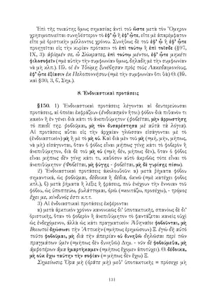 Ἐπὶ τῆς τοιαύτης ὅμως σημασίας ἀντὶ τοῦ ὥστε μετὰ τὸν ῞Ομηρον
χρησιμοποιεῖται συνηθέστερον τὸ ἐφ’ ᾧ ἢ ἐφ’ ᾦτε, εἴτε μὲ ἀπαρέμφατον
εἴτε μὲ ὁριστικὴν μέλλοντος χρόνου. Συνήθως δὲ τοῦ ἐφ’ ᾧ ἢ ἐφ’ ᾧτε
προηγεῖται εἰς τὴν κυρίαν πρότασιν τὸ ἐπὶ τούτῳ ἢ ἐπὶ τοῖσδε (§97,
ΙΧ, 3): ἀφίεμέν σε, ὦ Σώκρατες, ἐπὶ τούτῳ μέντοι, ἐφ’ ᾧτε μηκέτι
φιλοσοφεῖν (=μὲ αὐτὴν τὴν συμφωνίαν ὅμως, δηλαδὴ μὲ τὴν συμφωνίαν
νὰ μὴ κλπ.). Πλ. οἱ ἐν ᾽Ιθώμῃ ξυνέβησαν πρὸς τοὺς Λακεδαιμονίους,
ἐφ’ ᾧτε ἐξίασιν ἐκ Πελοποννήσου (=μὲ τὴν συμφωνίαν ὅτι θὰ) Θ. (Βλ.
καὶ §30, 3, β΄, Σημ.).

                    8. ᾽Ενδοιαστικαὶ προτάσεις

   §150. 1) ᾽Ενδοιαστικαὶ προτάσεις λέγονται αἱ δευτερεύουσαι
προτάσεις, αἱ ὁποῖαι ἐκφράζουν (ἐνδοιασμὸν ἤτοι) φόβον διὰ πιθανὸν τι
κακὸν ἢ ἐν γένει διὰ κάτι τὸ ἀνεπιθύμητον· (φοβεῖται, μὴν ἀρρωστὴσῃ
τὸ παιδί της. φοβοῦμαι, μὴ τὸν δυσαρέστησα μὲ αὐτὰ τὰ λόγια).
Αἱ προτάσεις αὗται εἰς τὴν ἀρχαίαν γλῶσσαν εἰσάγονται μὲ τὸ
(ἐνδοιαστικὸν) μὴ ἢ μὲ τὸ μὴ οὐ. Καὶ διὰ μὲν τοῦ μὴ (=μή, μήν, μήπως,
νὰ μὴ) εἰσάγονται, ὅταν ὁ φόβος εἶναι μήπως γίνῃ κάτι τὸ φοβερὸν ἢ
ἀνεπιθύμητον, διὰ δὲ τοῦ μὴ οὐ (=μὴ δέν, μήπως δὲν), ὅταν ὁ φόβος
εἶναι μήπως δὲν γίνῃ κάτι τι, καθόσον αὐτὸ ἀκριβῶς τότε εἶναι τὸ
ἀνεπιθύμητον· (Φοβεῖται, μὴ φύγῃς - φοβεῖται, μὴ δὲ γυρίσῃς πίσω).
   2) ᾽Ενδοιαστικαὶ προτάσεις ἀκολουθοῦν: α) μετὰ ῥήματα φόβου
σημαντικά, ὡς φοβοῦμαι, δέδοικα ἢ δέδια, ὀκνῶ (=μὲ κατέχει φοβος
κτλ.), β) μετὰ ῥήματα ἢ λέξις ἢ φράσεις, ποὺ ἐνέχουν τὴν ἔννοιαν τοῦ
φόβου, ὡς ὑποπτεύω, φυλάττομαι, ὁρῶ. (=κοιτάζω, προσέχω), - τρόμος
ἔχει με, κίνδυνός ἐστι κ.τ.τ.
   3) Αἱ ἐνδοιαστικαὶ προτάσεις ἐκφέρονται
   α) μετὰ ἀρκτικὸν χρόνον κανονικῶς δι’ ὑποτακτικῆς, σπανίως δὲ δι’
ὁριστικῆς, ὅταν τὸ φοβερὸν ἢ ἀνεπιθύμητον τὸ φαντάζεται κανεὶς οὐχὶ
ὡς ἐνδεχόμενον, ἀλλὰ ὡς κάτι πραγματικόν: Ἀθηναῖοι φοβοῦνται, μὴ
Βοιωτοὶ δῃώσωσι τὴν ᾽Αττικὴν (=μήπως ἐρημώσουν) Ξ. ἐγὼ δὴ αὐτὸ
τοῦτο φοβοῦμαι, μὴ διὰ τὴν ἀπειρίαν οὐ δυνηθῶ δηλῶσαι περὶ τῶν
πραγμάτων ὑμῖν (=μήπως δὲν δυνηθῶ) Δημ. - νῦν δὲ φοβούμεθα, μὴ
ἀμφοτέρων ἅμα ἡμαρτὴκαμεν (=μήπως ἔχομεν ἀποτύχει). Θ. δέδοικα,
μὴ οὐκ ἔχω ταύτην τὴν σοφίαν (= μήπως δὲν ἔχω) Ξ.
   Σημείωσις. Ὅρα μὴ (ὁρᾶτε μὴ) μεθ’ ὑποτακτικῆς = πρόσεχε μὴ


                                  131
 