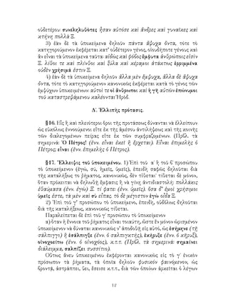 οὐδετέρου: συνεληλυθὸτες ἦσαν αὐτόσε καὶ ἄνδρες καὶ γυναῖκες καὶ
κτήνη πολλὰ Ξ.
    3) ἐὰν δὲ τὰ ὑποκείμενα δηλοῦν πάντα ἄψυχα ὄντα, τότε τὸ
κατηγορούμενον ἐκφέρεται κατ’ οὐδέτερον γένος, οἱουδήποτε γένους καὶ
ἂν εἶναι τὰ ὑποκείμενα ταῦτα: αἰδὼς καὶ φόβος ἔμφυτα ἀνθρώποις εἰσὶν
Ξ. λίθοι τε καὶ πλίνθοι καὶ ξύλα καὶ κέραμοι ἀτάκτως ἐρριμμένα
οὐδὲν χρήσιμά ἐστιν Ξ.
    4) ἐὰν δὲ τὰ ὑποκείμενα δηλοῦν ἄλλα μὲν ἔμψυχα, ἄλλα δὲ ἄψυχα
ὄντα, τότε τὸ κατηγορούμενον κανονικῶς ἐκφέρεται κατὰ τὸ γένος τῶν
ἐμψύχων ὑποκειμένων: αὐτοὶ τε οἱ ἄνθρωποι καὶ ἡ γῆ αὐτῶν ἐπώνυμοι
τοῦ καταστρεψάμενου καλέονται Ἡρὸδ.

                       Δ΄. ᾽Ελλιπὴς πρότασις.

   §16. Εἷς ἢ καὶ πλειότεροι ὅροι τῆς προτάσεως δύνανται νὰ ἐλλείπουν
ὡς εὐκόλως ἐννοούμενοι εἴτε ἐκ τῆς ἀμέσου ἀντιλήψεως καὶ τῆς κοινῆς
τῶν διαλεγομένων πείρας εἴτε ἐκ τῶν συμφραζομένων. (Πρβλ. τὰ
σημερινά: ῾Ο Πέτρος! (ἐνν. εἶναι ἐκεῖ ἢ ἔρχεται). Εἶναι ἐπιμελὴς ὁ
Πέτρος; εἶναι (ἐνν. ἐπιμελὴς ὁ Πέτρος).

   §17. ῎Ελλειψις τοῦ ὑποκειμένου. 1) Ἐπὶ τοῦ α΄ ἢ τοῦ β΄ προσώπου
τὸ ὑποκείμενον (ἐγώ, σύ, ἡμεῖς, ὑμεῖς), ἐπειδὴ σαφῶς δηλοῦται διὰ
τῆς καταλήξως το ῥήματος, κανονικῶς, δὲν τἰθεται˙ τίθεται δὲ μόνον,
ὅταν πρόκειται νὰ δηλωθῇ ἔμφασις ἢ νὰ γίνῃ ἀντιδιαστολή: πολλάκις
ἐθαύμασα (ἐνν. ἐγὼ) Ξ. τί φατε: (ἐνν. ὑμεῖς). ὅσα δ’ ἐμοὶ χρήσιμοι
ὑμεῖς ἐστε, τὰ μὲν καὶ σὺ εἶπας. τὸ δὲ μέγιστον ἐγὼ οἶδα Ξ.
   2) ᾽Επὶ τοῦ γ’ προσώπου τὸ ὑποκείμενο, ἐπειδὴ, οὐδὀλως δηλοῦται
διὰ τῆς καταλήξεως, κανονικῶς τίθεται.
   Παραλείπεται δὲ ἐπὶ τοῦ γ΄ προσώπου τὸ ὑποκείμενον
   α) ὅταν ἡ ἔννοια τοῦ ῥήματος εἶναι τοιαύτη, ὥστε ἕν μόνον ὡρισμένον
ὑποκείμενον νὰ δύναται κανονικῶς ν’ ἀποδοθῇ εἰς αὐτό, ὡς ἐσήμηνε (τῇ
σάλπιγγι) ἢ ἐσάλπιγξε (ἐνν. ὁ σαλπιγκτής), ἐκήρυξε (ἐνν. ὁ κῆρυξ),
οἰνοχοείτω (ἐνν. ὁ οἰνοχόος), κ.τ.τ. (Πρβλ. τὰ σημερινά: σημαίνει
διάλειμμα, σαλπίζει συσσίτιο).
   Οὕτως ἄνευ ὑποκειμένου ἐκφέρονται κανονικῶς εἰς τὸ γ΄ ἑνικὸν
πρόσωπον τὰ ῥήματα, τὰ ὁποῖα δηλοῦν φυσικόν φαινόμενον, ὡς
βροντᾷ, ἀστράπτει, ὕει, ἔσεισε κ.τ.τ., διὰ τῶν ὁποίων ἀρκεῖται ὁ λέγων


                                12
 