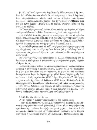 § 155. 1) Τῶν λόγων τινὸς λαμβάνει εἷς ἄλλος γνῶσιν ἢ ἀμέσως,
ἤτοι ἀπ’ εὐθείας ἀκούων αὐτοὺς ἐκ τοῦ στόματος ἐκείνου, ἢ ἐμμέσως,
ἤτοι πληροφορούμενος αὐτοὺς παρὰ τρίτου, ὁ ὁποῖος τοὺς ἤκουσε
πρότερον. (Βρέχει. Λέει πὼς βρέχει - Θὰ φύγω αὔριον. ῾Ο Πέτρος εἶπε
ὅτι θὰ φύγη αὔριον - Στεῖλε μου τὰ βιβλία. ῾Ο Πέτρος εἶπε νὰ τοῦ
στείλω τὰ βιβλία).
   2) ῞Οπως εἰς τὴν νέαν γλῶσσαν, οὕτω καὶ εἰς τὴν ἀρχαίαν, οἱ λόγοι
τινὸς μεταδίδονται εἰς ἄλλον ὑπό τινος (π.χ. ὑπὸ τοῦ συγγραφέως)
   α) αὐτολεξεί, ὅπως ἐλέχθησαν, εἰς ἀνεξάρτητον λόγον, μὲ πρόταξιν
ἁπλῶς τῆς λέξιως: λέγει, εἶπε, ἔφη κ.τ.τ. ἢ ἐρωτᾷ, ἠρώτησε ἢ ἤρετο κ.τ.τ.:
Οἱ παρόντες τῶν Σκηψίων εἶπον· ψεύδεταί σε οὖτος, ὦ Δερκυλίδα. -
ἤρετο ὁ Μειδίας· ἐμὲ δὲ ποῦ χρὴ οἰκεῖν, ὦ Δερκυλίδα; Ξ.
   β) μεταβεβλημένοι κατὰ τὸ μᾶλλον ἢ ἧττον, ἀναλόγως τῆς μορφῆς
τῆς διηγήσεως, καὶ εἰς ἐξηρτημένον λόγον (μὲ μεταβεβλημένον τὸ
πρόσωπον, τὸν χρόνον τοῦ ῥήματος, τὴν ἔγκλισιν κλπ. Βλ. παρᾳδείγματα
κατωτέρω).
   3) ῾Ο λόγος τινός, ὅταν μεταδίδεται εἰς ἄλλον ἐξηρτημένος ἀπὸ ἕν
λεκτικὸν ἢ αἰσθητικὸν ἢ γνωστικὸν ἢ ἐρωτηματικὸν ῥῆμα, λέγεται
πλάγιος λόγος.
   4) Εἷς πλάγιος λόγος δύναται νὰ προέρχεται ἀπὸ μίαν κυρίαν πρότασιν
κρίσεως ἢ ἐπιθυμίας ἢ ἐρωτηματικήν, δύναται ὅμως νὰ προέρχεται
ἐν μέρει μὲν ἀπὸ μίαν κυρίαν πρότασιν, ἐν μέρει δὲ ἀπὸ πρότασιν
δευτερεύουσαν: λέγει ὡς ὑβριστής εἰμι (Εὐθ. λόγος. ῾Υβριστής εἶ) Λυσ.
ἐκέλευον αὐτοὺς πορεύεσθαι. (Εὐθ. λόγος. Πορεύεσθε) Ξ. Κλέαρχος
ἀνηρώτα τοὺς ἀγγέλους, τὶ βούλοιντο. (Εὐθ. λόγος. Τὶ βούλεσθε;) - ῾Ο
Κλέαρχος εἶπεν, ὅτι Δέξιππον οὐκ ἐπαινοίη, εἰ ταῦτα πεποιηκὼς εἴη.
- (Εὐθ. λόγος. Δέξιππον οὐκ ἐπαινῶ, εἰ ταῦτα πεποίηκε). Ἀστυάγης
ἀπηγόρευε μηδένα βάλλειν, πρὶν Κῦρος ἐμπλησθείη θηρῶν, (Εὐθ.
λόγος. Μηδεὶς βαλλέτω, πρὶν ἄν Κῦρος ἐμπλησθῇ θηρῶν) Ξ

   § 156. Εἰς τὸν πλάγιον λόγον
   Α΄) αἱ κύριαι ἢ ἀνεξάρτητοι προτάσεις τοῦ εὐθέος λόγου
   1) ἐάν εἶναι προτάσεις κρίσεως, μετατρέπονται εἰς εἰδικὰς προτά-
σεις (μετὰ ῥήματα λεκτικὰ ἢ γνωστικά, § 139 κ.ἑ.) ἢ εἰς ἀπαρεμφατικὰς
προτάσεις (μὲ εἰδικὸν ἀπαρέμφατον, μετὰ ῥήματα λεκτικὰ) ἢ εἰς
μετοχικὰς προτάσεις (μὲ κατηγορηματικὴν μετοχήν, μετὰ ῥήματα
αἰσθητικὰ ἢ γνωστικά): ἐλέχθη ὑπ’ αὐτῶν ὡς οἱ Πελοποννήσιοι φάρ-


                                 138
 