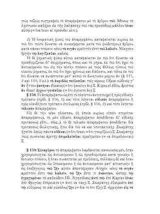 τοὺς πεζοὺς συγγραφεῖς τὸ ἀπαρέμφατον μὲ τὸ ἄρθρον τοῦ: Μίνως τὸ
λῃστικὸν καθῄρει ἐκ τῆς θαλάσσης τοῦ τὰς προσόδους μᾶλλον ἰέναι
αὐτῷ (= ἵνα ἴοιεν αἱ πρόσοδοι κλπ.).

    2) ῾Η ὀνοματικὴ φύσις τοῦ ἀπαρεμφάτου καταφαίνεται κυρίως ἐκ
τοῦ ὅτι τοῦτο δύναται νὰ συνεκφέρεται μετὰ τοῦ (οὐδετέρου) ἄρθρου
κατὰ πᾶσαν πτῶσιν: νέοις τὸ σιγᾶν κρεῖττόν ἐστι τοῦ λαλεῖν. Νίκησον
ὀργὴν τῷ λογίζεσθαι καλῶς.
    ῾Η δὲ ῥηματικὴ φύσις αὐτοῦ καταφαίνεται ἐκ τοῦ ὅτι δύναται νὰ
προσδιορίζεται δι’ ἐπιρρήματος, ὅπως καὶ τὸ ρῆμα, ἐκ τοῦ ὅτι ἔχει τὸ
ἀντικείμενόν του εἰς τὴν αὐτὴν πτῶσιν μὲ τοὺς ἄλλους τύπους τοῦ
οἰκείου ῥήματος, ἐκ τοῦ ὅτι ἔχει χρόνους καὶ διάθεσιν, καὶ τέλος ἐκ τοῦ
ὅτι δύναται νὰ συνάπτεται μετ’ αὐτοῦ τὸ δυνητικὸν μόριον ἄν· (§ 117,
2 καὶ 119, 2 κ.ἑ.): τὸ ἀκριβῶς πείθεσθαι τοῖς νόμοις. Οἷμαι οὐδενὸς γ’
ἂν ἧττον φανῆναι δίκαιος (= ὅτι φανείην ἂν) Ξ. Κῦρος εἰ ἐβίω, ἄριστος
ἂν δοκεῖ ἄρχων γενέσθαι (= ὅτι ἐγένετο ἂν) Ξ.
    § 158. Τὸ ἀπαρέμφατον ὡς ἐπὶ τὸ πλεῖστον ἀντιστοιχεῖ ἢ πρὸς εἰδικὴν
πρότασιν (πρβλ. § 156, 1) καὶ τότε λέγεται εἰδικὸν ἀπαρέμφατον ἢ
πρὸς οἱανδήποτε πρότασιν ἐπιθυμίας (πρβλ. § 156, 2) καὶ τότε λέγεται
τελικὸν ἀπαρέμφατον.
    Εἰς δὲ τὴν νέαν γλῶσσαν, (ἡ ὁποία κυρίως εἰπεῖν στερεῖται
ἀπαρεμφάτου), τὸ μὲν εἰδικὸν ἀπαρέμφατον ἀποδίδεται δι’ εἰδικῆς
προτάσεως (ὅτι... πὼς...), τὸ δὲ τελικὸν ἀπαρέμφατον ᾀποδίδεται διὰ
προτάσεως βουλητικῆς, ἤτοι διὰ τοῦ νὰ καὶ ὑποτακτικῆς: Σωκράτης
ἡγεῖτο θεοὺς πάντα εἰδέναι (= ὅτι ἴσασι = ὅτι γνωρίζουν) Ξ. Σωκράτης
τοὺς συνόντας ἀρετῆς ἐπιμελεῖσθαι προέτρεπεν (= νὰ ἐπιμελῶνται)
Ξ.

   § 159. Σύναρθρον τὸ ἀπαρέμφατον λαμβάνεται κανονικῶς μέν, ὅταν
χρησιμοποιῆται ὡς ἀντικείμενον ἢ ὡς προσδιορισμὸς κατὰ γενικὴν ἢ
δοτικὴν πτῶσιν, ἢ ὅταν συνάπτεται μὲ προθέσεις, πολλάκις δὲ καὶ ὅταν
χρησιμοποιῆται ὡς ὕποκείμενον ἢ ὡς ἀντικείμενον κατ’ αἰτιατικὴν ἢ
ὡς ἐπεξήγησις: τοῦ ζῆν αὐτὸν ἀπεστέρησεν Αἰσχίν. νέοις τὸ σιγᾶν
κρεῖττόν ἐστι τοῦ λαλεῖν. τῷ ζῆν ἔστι τι ἐναντίον, ὥσπερ τῷ
ἐγρηγορέναι τὸ καθεύδειν Πλ. Ἀγησίλαος ἀντὶ τοῦ ἐπὶ Καρίαν ἰέναι
ἐπὶ Φρυγίας ἐπορεύετο (= ἀντὶ νὰ πάῃ) Ξ. Σωκράτης ἐθαυμάτο ἐπὶ
τῷ εὐθύμως τε καὶ εὐκόλως ζῆν (= διὰ τὸ ὅτι ἔζη) Ξ. ὥρμησαν εἰς τὸ
 