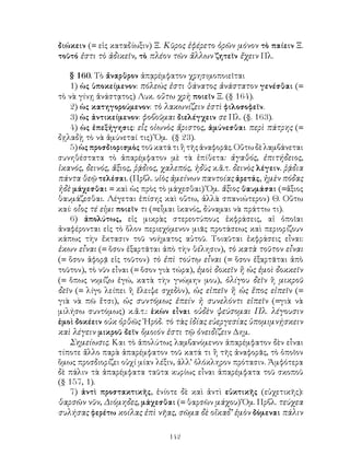 διώκειν (= εἰς καταδίωξιν) Ξ. Κῦρος ἐφέρετο ὁρῶν μόνον τὸ παίειν Ξ.
τοῦτό ἐστι τὸ ἀδικεῖν, τὸ πλέον τῶν ἄλλων ζητεῖν ἔχειν Πλ.

    § 160. Τὸ ἄναρθρον ἀπᾳρέμφατον χρησιμοποιεῖται
    1) ὡς ὑποκείμενον: πόλεώς ἐστι θάνατος ἀνάστατον γενέσθαι (=
τὸ νὰ γίνῃ ἀνάστᾳτος) Λυκ. οὕτω χρὴ ποιεῖν Ξ. (§ 164).
    2) ὡς κατηγορούμενον: τὸ λακωνίζειν ἐστὶ φιλοσοφεῖν.
    3) ὡς ἀντικείμενον: φοβοῦμαι διελέγχειν σε Πλ. (§. 163).
    4) ὡς ἐπεξήγησις: εἷς οἰωνὸς ἄριστος, ἀμύνεσθαι περὶ πάτρης (=
δῃλαδῂ τὸ νὰ ἀμύνεταί τις) Ὅμ. (§ 23).
    5) ὡς προσδιορισμὸς τοῦ κατά τι ἢ τῆς ἀναφορᾶς. Οὕτω δὲ λαμβάνεται
συνηθέστατα τὸ ἀπαρέμφατον μὲ τὰ ἐπίθετα: ἀγαθός, ἐπιτήδειος,
ἱκανός, δεινός, ἄξιος, ῥᾴδιος, χαλεπός, ἡδὺς κ.ἄ.τ. δεινὸς λέγειν. ῥᾴδια
πάντα θεῷ τελέσαι. (Πρβλ. υἱὸς ἀμείνων παντοίας ἀρετάς, ἠμὲν πόδας
ἠδὲ μάχεσθαι = καὶ ὡς πρὸς τὸ μάχεσθαι) Ὅμ. ἄξιος θαυμάσαι (=ἄξιος
θαυμάζεσθαι. Λέγεται ἐπίσης καὶ οὕτω, ἀλλὰ σπανιώτερον) Θ. Οὕτω
καί: οἷος τέ εἰμι ποιεῖν τι (=εἶμαι ἱκανός, δύναμαι νὰ πράττω τι).
    6) ἀπολύτως, εἰς μικρὰς στερεοτύπους ἐκφράσεις, αἱ ὁποῖαι
ἀναφέρονται εἰς τὸ ὅλον περιεχόμενον μιᾶς προτάσεως καὶ περιορίζουν
κάπως τὴν ἔκτασιν τοῦ νοήματος αὐτοῦ. Τοιαῦται ἐκφράσεις εἶναι:
ἑκων εἶναι (= ὅσον ἐξαρτᾶται ἀπὸ τὴν θέλησιν), τὸ κατὰ τοῦτον εἶναι
(= ὅσον ἀφορᾷ εἰς τοῦτον) τὸ ἐπὶ τούτῳ εἶναι (= ὅσον ἐξαρτᾶται ἀπὸ
τοῦτον), τὸ νῦν εἶναι (= ὅσον γιὰ τώρα), ἐμοὶ δοκεῖν ἢ ὡς ἐμοὶ δοκκεῖν
(= ὅπως νομίζω ἐγώ, κατὰ τὴν γνώμην μου), ὀλίγου δεῖν ἢ μικροῦ
δεῖν (= λίγο λείπει ἢ ἔλειψε σχεδὸν), ὡς εἰπεῖν ἢ ὡς ἕπος εἰπεῖν (=
γιὰ νὰ πῶ ἔτσι), ὡς συντόμως ἐπείν ἠ συνελόντι εἰπεῖν (=γιὰ νὰ
μιλήσω συντόμως) κ.ἄ.τ.: ἑκὼν εἶναι οὐδὲν ψεύσομαι Πλ. λέγουσιν
ἐμοὶ δοκέειν οὐκ ὀρθῶς ῾Ηρόδ. τὸ τὰς ἰδίας εὐεργεσίας ὑπομιμνῄσκειν
καὶ λέγειν μικροῦ δεῖν ὅμοιόν ἐστι τῷ ὀνειδίζειν Δημ.
    Σημείωσις. Και τὸ ἀπολύτως λαμβανόμενον ἀπαρέμφατον δὲν εἶναι
τίποτε ἄλλο παρὰ ἀπαρέμφατον τοῦ κατά τι ἢ τῆς ἀναφορᾶς, τὸ ὁποῖον
ὅμως προσδιορίζει οὐχί μίαν λέξιν, ἀλλ’ ὁλόκληρον πρότασιν. Ἀμφότερα
δὲ πάλιν τὰ ἀπαρέμφατα ταῦτα κυρίως εἶναι ἀπαρέμφατα τοῦ σκοποῦ
(§ 157, 1).
    7) ἀντὶ προστακτικῆς, ἐνίοτε δὲ καὶ ἀντὶ εὐκτικῆς (εὐχετικῆς):
θαρσῶν νῦν, Διόμηδες, μάχεσθαι (= θαρσῶν μάχου) Ὅμ. Πρβλ. τεύχεα
συλήσας φερέτω κοίλας ἐπὶ νῆας, σῶμα δὲ οἴκαδ’ ἐμὸν δόμεναι πάλιν

                                142
 