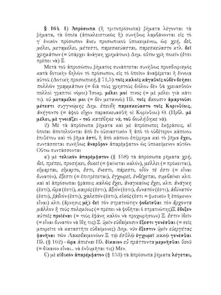 § 164. 1) Ἀπρόσωπα (ἢ τριτοπρόσωπα) ῥήματα λέγονται τὰ
ῥήματα, τὰ ὁποῖα (ἀποκλειστικῶς ἢ) συνήθως λαμβάνονται εἰς τὸ
γ΄ ἑνικὸν πρόσωπον ἄνευ προσωπικοῦ ὑποκειμένου, ὡς: χρή, δεῖ,
μέλει, μεταμέλει, μέτεστι, παρεσκεύασται, παρεσκεύαστο κτλ. δεῖ
χρημάτων (= ὑπάρχει ἀνάγκη χρημάτων) Δημ. οὕτω χρὴ ποιεῖν (ἔτσι
πρέπει νὰ) Ξ.
    Μετὰ τοῦ ἀπροσώπου ῥήματος συνάπτεται συνήθως προσδιορισμὸς
κατὰ δοτικὴν δηλῶν τὸ πρόσωπον, εἰς τὸ ὁποῖον ἀναφέρεται ἡ ἔννοια
αὐτοῦ. (Δοτικὴ προσωπική, § 71,5): τοῖς καλοῖς κἀγαθοῖς οὐδὲν δεήσει
πολλῶν γραμμάτων (= διὰ τοὺς χρηστοὺς διόλου δὲν θὰ χρειασθοῦν
πολλοὶ γραπτοὶ νόμοι) Ἰσοκρ. μέλει μοί τινος (= μὲ μέλει γιὰ κάτι
τι). οὐ μεταμέλοι μοι (= δὲν μετανοῶ) Πλ. τοῖς ἄκουσιν ἁμαρτοῦσι
μέτεστι συγγνώμης Δημ. ἐπειδὴ παρεσκεύαστο τοῖς Κορινθίοις,
ἀνήγοντο (= ἀφοῦ εἶχον παρασκευασθῆ οἱ Κορίνθιοι) Θ. (Πρβλ. μὲ
μέλει, μὲ γνοιάζει - τοῦ κατέβηκε νά, τοῦ βουλήθηκε νὰ).
    2) Μὲ τὰ ἀπρόσωπα ῥήματα καὶ μὲ ἀπρόσωπες ἐκφράσεις, αἱ
ὁποῖαι ἀποτελοῦνται ἀπὸ ἓν οὐσιαστικὸν ἢ ἀπὸ τὸ οὐδέτερον κάποιου
ἐπιθέτου καὶ τὸ ῥῆμα ἐστί, ἢ ἀπὸ κάποιο ἐπίρρημα καὶ τὸ ῥῆμα ἔχει,
συντάσσεται συνήθως ἄναρθρον ἀπαρέμφατον ὡς ὑποκείμενον αὐτῶν.
Οὕτω συντάσσονται
    α΄) μὲ τελικὸν ἀπαρέμφατον (§ 158) τὰ ἀπρόσωπα ρήματα χρή,
δεῖ, πρέπει, προσήκει, δοκεῖ (= φαίνεται καλόν), μέλλει (= πρόκειται),
εἵμαρται, εἵμαρτο, ἔστι, ἔνεστι, πάρεστι, οἶόν τέ ἐστι (= εἶναι
δυνατόν), ἔξεστι (= ἐπιτρέπεται), ἐγχωρεῖ, ἐνδέχεται, συμβαίνει κλπ.
καὶ αἱ ἀπρόσωπαι φράσεις καλῶς ἔχει, ἀναγκαίως ἔχει, κλπ. ἀνάγκη
(ἐστί), ὥρα (ἐστί), καιρός (ἐστι), ἄξιόν (ἐστι), δυνατόν (ἐστι), ἀδύνατόν
(ἐστι), ῥᾴδιόν (ἐστι), χαλεπόν (ἐστι), εἰκός (ἐστι = φυσικὸν ἢ ἑπόμενον
εἶναι) κλπ. (ἄρνησις μή): δεῖ τὸν στρατιώτην φοβεῖσθαι τὸν ἄρχοντα
μᾶλλον ἢ τοὺς πολεμίους (= πρέπει νὰ φοβῆται ὁ στρατιώτης)Ξ. ἔδοξεν
αὐτοῖς προϊέναι (= τοὺς ἐφάνη καλὸν νὰ προχωρήσουν) Ξ. ἔστιν ἰδεῖν
(= εἶναι δυνατὸν νὰ ἴδῃ τις) Ξ. ὑμῖν εὐδαίμοσιν ἔξεστι γενέσθαι (= σεῖς
μπορεῖτε νὰ καταστῆτε εὐδαίμονες) Δημ. νῦν ἔξεστιν ὑμῖν εὐεργέτας
φανῆναι τῶν Λακεδαιμονίων Ξ. τῷ ἐσθλῷ ἐγχωρεῖ κακῷ γενέσθαι
Πλ. (§ 162) - ὥρα ἀπιέναι Πλ. δίκαιον εὖ πράττοντα μεμνῆσθαι θεοῦ
(= δίκαιον εἶναι... νὰ ἐνθυμῆται τις) Μεν.
    β΄) μὲ εἰδικὸν ἀπαρέμφατον (§ 153) τὰ ἀπρόσωπα ῥήματα λέγεται,
 