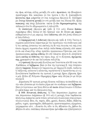 ὡς: ἅμα, αὐτίκα, εὐθύς, μεταξύ, ἔτι κ.ἄ.τ.: ἀριστῶντι τῷ Ξενοφῶντι
προσέτρεχον δύο νεανίσκοι (= ὅτε ἠρίστα ὁ Ξ.). Ξ. ἠναγκάζοντο
φεύγοντες ἅμα μάχεσθαι (= ἐνῷ συγχρόνως ἔφευγον) Ξ. πολλαχοῦ
με ἐπέσχε λέγοντα μεταξὺ (= στὸ μεταξὺ ἐκεῖ ποὺ ἔλεγα) Πλ. δρυὸς
πεσούσης πᾶς ἀνὴρ ξυλεύεται. ταῦτα ἦν ἔτι δημοκρατουμένης τῆς
πόλεως (= ὅτε ἔτι ἐδημοκρατεῖτο ἡ πόλις) Πλ.
    δ) ὑποθετική· (ἄρνησις μή· πρβλ. § 144 κ.ἑ.): δίκαια δράσας
συμμάχους ἕξεις θειοὺς (= ἐὰν δράσῃς)· οὐκ ἄν δύναιο μὴ καμὼν
εὐδαιμονεῖν (= εἰ μὴ κάμοις). θεοῦ θέλοντος κἂν ἐπὶ ῥιπὸς πλέοις (=
εἰ θεὸς ἐθέλοι).
    ε) παραχωρητικὴ ἢ ἐνδοτική· (ἄρνησις οὐ. πρβλ. § 146). Ταύτης ἡ
σημασία καθίσταται σαφεστέρα μὲ τὴν προσθήκην τοῦ ἐπιδοτικοῦ καὶ
ἢ τοῦ καίπερ, (σπανίως τοῦ καίτοι), εἰς δὲ τοὺς ποιητὰς τοῦ πέρ, (τοῦ
ὁποίου ἀρχικὴ σημασία εἶναι πολύ): πολοὶ ὄντες εὐγενεῖς, εἰσὶ κακοὶ
(= ἄν καὶ εἶναι) Εὐρ. οἵπερ πρόσθεν προσεκύνουν Ὀρόνταν, καὶ τότε
προσεκύνησαν, καίπερ εἰδότες ὅτι ἐπὶ θάνατον ἄγοιτο Ξ. εἰσήλθετε
ὑμεῖς καίπερ οὐ διδόντος τοῦ νόμου Δημ. οὔ τι δυνήσεαι, ἀχνύμενός
περ, χραισμεῖν (= ἄν καὶ θὰ λυπῆσαι πολὺ) Ὅμ.
    στ) τροπική· (ἄρνησις οὐ). Συνήθως κατ’ ἐνεστῶτα: εἰσί δέ τινες τῶν
Χαλδαίων, οἱ λῃζόμενοι ζῶσι (= διὰ τῆς ληστείας) Ξ. τοῖς ἱππεῦσιν
εἴρητο θαρροῦσι διώκειν (= θαρροῦντες, μὲ θάρρος) Ξ. (πρβλ. παίζοντα
ἢ παίζοντας, γελῶντα ἢ γελῶντας, περπατῶντα ἢ περπατῶντας κ.τ.τ.).
Συνηθέστατα λαμβάνεται ὡς τροπικὴ ἡ μετοχὴ ἔχων, (ἔχουσα, ἔχον
= μέ): ἦλθεν ἐξ Ἀθηνῶν Θυμοχάρης ἔχων ναῦς ὀλίγας (= μὲ ὀλίγα
πλοῖα) Ξ.
    Σημείωσις. Ἡ τροπικὴ μετοχὴ δύναται πολλάκις νὰ ἀποδίδεται εἰς
τὴν νέαν γλῶσσαν μὲ τὸ οἰκεῖον ρῆμα καὶ τὸν σύνδεσμον καί: λῃζόμενοι
ζῶσι (= ληστεύουν καὶ ζοῦν) Κότυν εὖ ποιῶν ἀποκτίννυσιν ὁ Πύθων
(= καλὰ ἔκαμε καὶ τὸν ἐφόνευσεν) Δημ.
    § 169. Αἰτιατικὴ ἀπόλυτος. 1) Τῶν ἀπροσώπων ῥημάτων καὶ
τῶν ἀπροσώπων ἐκφράσεων (§ 164 κ.ἑ.) ἡ μετοχή, ὅταν λαμβάνεται
ἀπολύτως, ἐκφέρεται κατὰ πτῶσιν αἰτιατικὴν ἑνικοῦ (καὶ σπανιώτερον
πληθυντικοῦ): δέον, ὄν, παρόν, ἐξόν, χρεών, δοκοῦν, δόξαν, δόξαντα,
μέλον, τυχόν, προσταχθὲν, δεδογμένον, προστεταγμένον, εἰρημένον,
γεγραμμένον κλπ. - δυνατὸν ὄν, οἷόν τε ὄν, ἀδύνατον ὄν, ῥᾴδιον ὄν,
ἄδηλον ὄν κλπ.: πολλάκις πλεονεκτῆσαι ὑμῖν ἐξὸν οὐκ ἠθελήσατε (=


                                154
 
