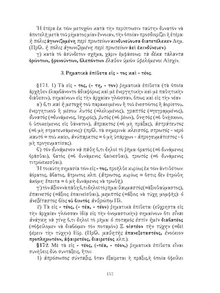 ῾Η ἑτέρα ἐκ τῶν μετοχῶν κατὰ τὴν περίπτωσιν ταύτην δυνατὸν νὰ
ἀποτελῇ μετὰ τοῦ ρήματος μίαν ἔννοιαν, τὴν ὁποίαν προσδιορίζει ἡ ἑτέρα:
ἡ πόλις ἀγωνιζομένη περὶ πρωτείων κινδυνεύουσα διατετέλεκεν Δημ.
(Πρβλ. ἡ πόλις ἀγωνιζομένη περὶ πρωτείων ἀεὶ ἐκινδύνευεν).
   γ) κατὰ τὸ ἀσύνδετον σχῆμα, χάριν ἐμφάσεως: τὰ δέκα τάλαντα
ὁρώντων, φρονούντων, βλεπόντων ἔλαθον ὑμῶν ὑφελόμενοι Αἰσχίν.

              3. Ρηματικὰ ἐπίθετα εἰς - τος καὶ - τέος.

   §171. 1) Τὰ εἰς - τος, (- τη, - τον) ῥηματικὰ ἐπίθετα (τὰ ὁποῖα
ἀρχῆθεν ἐλαμβάνοντο ἀδιαφόρως καὶ μὲ ἐνεργητικὴν καὶ μὲ παθητικὴν
διάθεσιν), σημαίνουν εἰς τὴν ἀρχαίαν γλῶσσαν, ὅπως καὶ εἰς τὴν νέαν
   α΄) ὅ,τι καὶ ἡ μετοχὴ τοῦ παρακειμένου ἢ τοῦ ἐνεστῶτος ἢ ἀορίστου,
ἐνεργητικοῦ ἢ μέσου: λυτὸς (=λελυμένος), γραπτὸς (=γεγραμμένος),
δυνατὸς (=δυνάμενος, ἰσχυρός), ῥυτὸς (=ὁ ῥέων), θνητὸς (=ὁ θνῄσκων,
ὁ ὑποκείμενος εἰς θάνατον), ἄπρακτος (=ὁ μὴ πράξας), ἀστράτευτος
(=ὁ μὴ στρατευσάμενος)· (πρβλ. τὰ σημερινά: κλειστός, στρωτός - νερὸ
καυτὸ = ποὺ καίει, ἀνύπαρκτος = ὁ μὴ ὑπάρχων - ἀπρογευμάτιστος - ὁ
μὴ προγευματίσας).
   β΄) τὸν δυνάμενον νὰ πάθη ὅ,τι δηλοῖ τὸ ῥῆμα: ὁρατὸς (=ὁ δυνάμενος
ὁρᾶσθαι), βατὸς (=ὁ δυνάμενος βαίνεσθαι), τρωτὸς (=ὁ δυνάμενος
τιτρώσκεσθαι).
   ῾Η τοιαύτη σημασία τῶν εἰς - τος, προῆλθε κυρίως ἐκ τῶν ἀντιθέτων:
ἀόρατος, ἄβατος, ἄτρωτος κλπ. (ἄτρωτος, κυρίως = ὅστις δὲν ἐτρώθη
ἀκόμη· ἔπειτα = ὁ μὴ δυνάμενος νὰ τρωθῇ).
   γ΄) τὸν ἄξιον νὰ πάθῃ ὅ,τι δηλοῖ τὸ ρῆμα: θαυμαστὸς (=ἀξιοθαύμαστος),
ἐπαινετὸς (=ἄξιος ἐπαινεῖσθαι), μεμπτὸς (=ἄξιος νὰ τύχῃ μομφῆς): ὁ
ἀνεξέταστος βίος οὐ βιωτὸς ἀνθρώπῳ Πλ.
   2) Τὰ εἰς - τέος, (- τέα, - τέον) ῥηματικὰ ἐπίθετα: (εὔχρηστα εἰς
τὴν ἀρχαίαν γλῶσσαν ἰδίᾳ εἰς τὴν ὀνομαστικὴν) σημαίνουν ὅτι εἶναι
ἀνάγκη νὰ γίνῃ ὅ,τι δηλοῖ τὸ ρῆμα: ὁ ποταμὸς ἐστὶν ἡμῖν διαβατέος
(=ὀφείλομεν νὰ διαβῶμεν τὸν ποταμὸν) Ξ. οἰστέον τὴν τύχην (=δεῖ
φέρειν τὴν τύχην) Εὐρ. (Πρβλ. μαθητὴς ἐπανεξεταστέος, ἐνοίκιον
προπληρωτέον, ἀφαιρετέος, διαιρετέος κλπ.).
   §172. Μὲ τὰ εἰς - τέος, (-τέα, - τέον,) ῥηματικὰ ἐπίθετα εἶναι
συνήθεις δύο συντάξεις, ἤτοι:
   1) ἀπρόσωπος σύνταξις, ὅταν ἐξαίρεται ἡ πρᾶξις,ἡ ὁποία ὀφείλει


                                    157
 