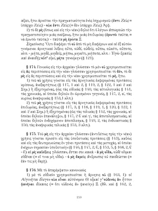 αἴρει, ἤτοι ἀρνεῖται τὴν πραγματικότητα ἑνὸς ἰσχυρισμοῦ: (ἔστι Ζεὺς =
ὑπάρχει Ζεὺς) - οὐκ ἔστι Ζεὺς (= δὲν ὑπάρχει Ζεὺς) Ἀρφ.
   2) τὸ δὲ μὴ (ὅπως καὶ εἰς τὴν νέαν) δηλοῖ ὅτι ὁ λέγων ἀποκρούει τὴν
πραγματοποίησιν μιᾶς σκέψεως, ἤτοι μιᾶς ἐπιθυμίας: (ἐρωτῶ ταῦτα; =
νὰ ἐρωτῶ ταῦτα;)· - ταῦτα μὴ ἐρώτα Ξ.
   Σημείωσις. ῞Ο,τι διαφέρει τὸ οὐ ἀπὸ τὸ μὴ διαφέρουν καὶ αἱ ἐξ αὐτῶν
γινόμεναι ἀρνητικαὶ λέξεις οὔτε, οὐδέ, οὐδείς, οὔπω, οὐκέτι, οὔποτε,
κλπ. - μήτε, μηδέ, μηδείς, μήπω, μηκέτι, μήποτε, κλπ. : ᾽Εγὼ θρασὺς
καὶ ἀναιδής οὔτ’ εἰμί, μήτε γενοίμην (§ 121).

    § 174. Γενικῶς εἰς τὴν ἀρχαίαν γλῶσσαν τὸ μέν οὐ χρησιμοποιεῖται
εἰς ἅς περιπτώσεις εἰς τὴν νέαν γλῶσσαν χρησιμοποιεῖται τὸ δέν, τὸ δὲ
μὴ εἰς ἅς περιπτώσεις καὶ εἰς τὴν νέαν χρησιμοποιεῖται τὸ μή, ἤτοι.
    1) τοῦ οὐ χρῆσις γίνεται εἰς τὰς ἀρνητικῶς ἐκφερομένας προτάσεις
κρίσεως, ἀνεξαρτήτους (§ 117, 1 καὶ 2, § 119, 2, § 122, 1 καὶ 2 καὶ
Σημ.) ἢ ἐξηρτημένας, (ὡς τὰς εἰδικὰς § 140, τὰς αἰτιολογικὰς § 141,
τὰς χρονικάς, αἱ ὁποῖαι δηλοῦν ἕν ὡρισμένον γεγονός, § 147, 2, α΄, τὰς
κυρίως ἀναφορικὰς § 153,1 κλπ.)
    2) τοῦ μὴ χρῆσις γίνεται εἰς τὰς ἀρνητικῶς ἐκφερομένας προτάσεις
ἐπιθυμίας, ἀνεξαρτήτους (§ 117, 3, § 118, § 119, 1, § 120, § 122, 1
καὶ 2 καὶ Σημ.) ἢ ἐξηρτημένας (ὡς τὰς τελικὰς § 142, τὰς χρονικάς, αἱ
ὁποῖαι δηλοῦν ἐπανάληψιν, § 147, 2 β΄ καὶ γ΄, τὰς ἀποτελεσματικὰς, αἱ
ὁποῖαι δηλοῦν ἐνδεχόμενον ἀποτέλεσμα, § 149, 2, τὰς ἐνδοιαστικὰς §
150, τὰς ἀναφορικὰς τελικὰς § 153, 3 κλπ.).

     § 175. Τοῦ μὴ εἰς τὴν ἀρχαίαν γλῶσσαν (ἀντιθέτως πρὸς τὴν νέαν)
χρῆσις γίνεται προσέτι εἰς τὰς ὑποθετικὰς προτάσεις (§ 143), καθὼς
καὶ εἰς τὰς δευτερευούσας ἐν γένει προτάσεις καὶ τὰς μετοχάς, αἱ ὁποῖαι
ἐνέχουν σημασίαν ὑποθετικὴν (§ 146, § 147, 2, β΄, § 153, 5, § 168, 2, β΄
- δ΄): εἰ μὴ καθέξεις γλῶσσαν, ἔσται σοι κακά. - ἃ μὴ οἶδα, οὐδὲ οἴομαι
εἰδέναι (= εἴ τινα μὴ οἶδα). - ὁ μὴ δαρεὶς ἄνθρωπος οὐ παιδεύεται (=
ἐάν τις μὴ δαρῇ).

   § 176. Μὲ τὸ ἀπαρέμφατον κανονικῶς
   1) μὲ τὸ εἰδικὸν χρησιμοποιεῖται ἡ ἄρνησις οὐ (§ 163, 1): οἱ
Αἰγινῆται ἔλεγον οὐκ εἶναι αὐτόνομοι Θ. οἶμαί γ’ οὐδενὸς ἂν ἧττον
φανῆναι δίκαιος (= ὅτι οὐδενὸς ἄν φανείην) Ξ. (Βλ. καὶ § 162, 2,


                                    159
 