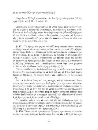 μὴ οὐ συσπουδάζειν (= μὴ συσπουδάζειν) Ξ.

   Σημείωσις β΄. Περὶ συνεκφορᾶς τῶν δύο ἀρνητικῶν μορίων (οὐ μὴ
- μὴ οὐ) βλ. καὶ § 114, 2 καὶ § 150.

    Σημείωσις γ΄. Κατόπιν ῥημάτων τὰ ὁποία ἔχουν ἀρνητικὴν ἔννοιαν
οἶα τὰ ῥήματα ἀρνεῖσθαι, ἀντιλέγειν, ἀμφισβητεῖν, ἀπιστεῖν κ.τ.τ.
δύναται νὰ ἀκολουθῆ ὄχι μόνον ἀπαρέμφατον μὲ τὸ (πλεονάζον) μὴ πρὸ
αὐτοῦ, ἀλλὰ καὶ εἰδικὴ πρότασις ἐκφερομένη ἀρνητικῶς μὲ ἄρνησιν
οὐ, ἡ ὁποία πλεονάζει δι’ ἡμᾶς: οὐκ ἄν ἀρνηθεῖεν ἔνιοι, ὡς οὔκ εἰσι
τοιοῦτοι (= ὥς εἰσι = ὅτι εἶναι) Πλ.

   § 177. Τὸ ἀρνητικὸν μόριον οὐ πολλάκις νοεῖται τόσον στενῶς
συνδεδεμένον μὲ κάποιαν ἑπομένην εὐθὺς κατόπιν αὐτοῦ λέξιν (ῥῆμα,
οὐσιαστικόν, ἐπίθετον, ἐπίρρημα), ὥστε λαμβάνεται ὡς ἰσοδύναμον μὲ
τὸ στερητικὸν ἀ: οὔ φημι (= ἀρνοῦμαι), οὐ βιωτὸς (= ἀβίωτος), οὐχ
ὁσίως (= ἀνοσίως) κλπ.: οἱ στρατιῶται οὐκ ἐφασαν ἰέναι τοῦ πρόσω
(= ἠρνοῦντο νὰ προχωρήσουν, δὲν ἔλεγαν νὰ πᾶνε μπρὸς) Ξ. ὑπώπτευον
ἀλλήλους Ἀθηναῖοι καὶ Λακεδαιμόνιοι κατὰ τὴν τῶν χωρίων
ἀλλήλοις οὐκ ἀπόδοσιν (= διὰ τὴν μὴ ἀπόδοσιν) Θ.
   ᾽Εκ τούτου ἐξηγεῖται ὅτι ἐνίοτε (ὅπως π.χ. εἰς ὑποθετικὰς προτάσεις)
φαίνεται ὅτι χρησιμοποιεῖται τὸ οὐ ἀντὶ τοῦ μή: εἰ δ’ ἂν ἐμοὶ τιμὴν
Πρίαμος Πριάμοιό τε παῖδες τίνειν οὐκ ἐθέλουσιν (= ἀρνοῦνται)
῞Ομ.
   Μὲ τὰ ἐπίθετα ὅμως καὶ τὰς μετοχὰς καὶ μὲ οὐσιαστικά, ὅταν
ταῦτα εὑρίσκωνται εἰς προτάσεις ἐπιθυμίας ἢ εἰς προτάσεις, αἱ ὁποῖαι
ὑποσημαίνουν κάτι τὸ ὑποθετικόν, συνάπτεται ὡς ἰσοδύναμον πρὸς τὸ
στερητικὸν ἀ τὸ μὴ ἀντὶ τοῦ οὐ: μὴ χαῖρε κέρδεσι τοῖς μὴ καλοῖς (=
τοῖς αἰσχροῖς) Σοφ. οἱ σοφισταὶ τοῖς μὴ ἔχουσι χρήματα διδόναι οὐκ
ἤθελον διαλέγεσθαι (= εἴ τινες μὴ ἔχοιεν) Ξ. οὐκ οἶδα· δεινὸν δ’ ἐστὶν
ἡ μὴ ἐμπειρία (= ἡ ἄγνοια = εἴ τις μὴ οἶδε) Ἀρφ.
   ῾Η τοιαύτη χρῆσις τοῦ μὴ ἀντὶ τοῦ οὐ, ὡς ἱσοδυνάμου πρὸς τὸ
στερητικὸν ἀ, μὲ ἐπίθετα, μετοχὰς καὶ οὐσιαστικὰ ἐπέδωκε σὺν τῷ χρόνῳ
καὶ εἶναι νῦν ἡ κανονική· (πρβλ. ὁ μὴ πλούσιος, ὁ μὴ συνηθισμένος, μὴ
θέλοντας, ἡ μὴ ἀνανέωσις τῆς ἐγγραφῆς, κλπ.).
   § 178. ῞Οταν τὸ οὐ προτάσσεται ζεύγους προτάσεων, αἱ ὁποῖαι
συνδέονται πρὸς ἀλλήλας ἀντιθετικῶς διὰ τοῦ μέν - δέ, ἡ δὲ δευτέρα


                                   161
 