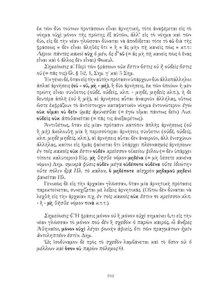 ἐκ τῶν δύο τούτων προτάσεων εἶναι ἀρνητική, τότε ἀναφέρεται εἰς τὸ
νόημα οὐχὶ μόνον τῆς πρώτης ἐξ αὐτῶν, ἀλλ’ εἰς τὸ νόημα καὶ τῶν
δύο, εἰς δὲ τὴν νέαν γλῶσσαν δύναται νὰ ἀποδίδεται τότε τὸ οὐ διὰ τῆς
φράσεως « δὲν εἶναι ἀληθὲς ὅτι » ἢ « ἄς μὴν πῇ κανεὶς πὼς » κτ.τ.:
Λέριοι πάντες κακοὶ οὐχ ὁ μέν, ὃς δ’ οὔ (= ἄς μὴ πῇ κανεὶς πὼς ὁ ἕνας
εἶναι καὶ ὁ ἄλλος δὲν εἶναι) Φωκυλ.
    Σημείωσις α΄. Περὶ τῶν φράσεων οὐκ ἔστιν ὅστις οὐ ἤ οὐδεὶς ὅστις
οὐ (= πᾶς τις) βλ. § 52, 1, Σημ. γ΄ καὶ 5 Σημ.
    ᾽Εν γένει δέ, ὅταν εἰς τὴν αὐτὴν πρότασιν ὑπάρχουν δύο ἀλλεπάλληλοι
ἁπλαῖ ἀρνήσεις (οὐ - οὔ, μὴ - μή), ἢ δύο ἀρνήσεις, ἐκ τῶν ὁποίων ἡ μὲν
πρώτη εἶναι σύνθετος (οὐδέ, οὐδεὶς, κλπ. - μηδέ, μηδείς κλπ.), ἡ δὲ
δευτέρα ἁπλῆ (οὐ ἢ μὴ), αἱ ἀρνήσεις αὗται ἀναιροῦν ἀλλήλας, οὕτως
ὥστε ἐκφράζουν τὸ ἀντίστοιχον καταφατικὸν νόημα ἐντονώτερον: ἐγὼ
οὐκ οἶμαι οὐ δεῖν ὑμᾶς ἀμύνεσθαι (= ἐγὼ οἶμαι πάντως δεῖν) Λυσ.
οὐδεὶς οὐκ ἀποθανεῖται (= πᾶς τις ἀνεξαιρέτως).
    Ἀντιθέτως, ὅταν εἰς μίαν πρότασιν κατόπιν ἁπλῆς ἀρνήσεως (οὐ
ἢ μὴ) ἀκολουθῇ μία ἢ περισσότεραι ἀρνήσεις σύνθετοι (οὐδέ, οὐδείς,
κλπ. μηδὲ μηδείς, κλπ.), αἱ ἀρνήσεις αὗται δὲν ἀναιροῦν, ἀλλ ἐνισχύουν
ἀλλήλας, καίτοι εἰς ἡμᾶς φαίνεται ὅτι ὑπάρχει πλεονασμὸς ἀρνήσεων:
ἐν τοῖς κακοῖς οὐκ ἔστιν οὐδέν κρεῖσσον οἰκείου φίλου (= δὲν ὑπάρχει
τίποτε καλύτερον) Εὐρ. μὴ θῆσθε νόμον μηδένα (= μὴ θέσετε κανένα
νόμον) Δημ. σμικρὰ φύσις οὐδὲν μέγα οὐδέποτε οὐδένα οὔτε ἰδιώτην
οὔτε πόλιν δρᾷ Πλ. τὸ καλον, ὅ μηδέποτε αἰσχρὸν μηδαμοῦ μηδενὶ
φανεῖται Πλ.
    Γενικῶς δὲ εἰς τὴν ἀρχαίαν γλῶσσαν, ὅταν μία ἀρνητικὴ πρότασις
παρεκτείνεται, συνεχίζεται μὲ λέξεις ἀρνητικάς. (Οὕτω δὲν δύναται νὰ
λεχθῆ εἰς τὴν ἀρχαίαν π.χ. ἐν τοῖς κακοῖς οὐκ ἔστιν τι κρεῖσσον κλπ.
- ἢ - μὴ θῆσθε νόμον τινὰ κ.τ.τ.).

   Σημείωσις β΄. Ἡ φράσις μόνον οὐ ἢ μόνον οὐχὶ σημαίνει ὅ,τι εἰς τὴν
νέαν γλῶσσαν τὸ μόνον ποὺ δὲν ἢ σχεδόν: ὁ παρὼν καιρός, ὦ ἄνδρες
Ἀθηναῖοι, μὸνον οὐχὶ λέγει φωνὴν ἀφιείς, ὅτι τῶν πραγμάτων ἡμῖν
ἀντιληπτέον ἐστὶν. Δημ.
   ῾Ως ἰσοδύναμον δὲ πρὸς τὸ σχεδὸν λαμβάνεται καὶ τὸ ὅσον οὐ: ὁ
μέλλων καὶ ὅσον οὐ παρὼν πόλεμος Θ.



                                162
 