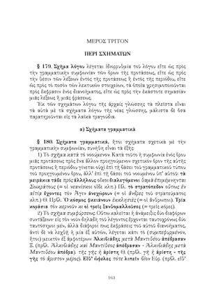 ΜΕΡΟΣ ΤΡΙΤΟΝ

                       ΠΕΡΙ ΣΧΗΜΑΤΩΝ

   § 179. Σχῆμα λόγου λέγεται ἰδιορρυθμία τοῦ λόγου εἴτε ὡς πρὸς
τὴν γραμματικὴν συμφωνίαν τῶν ὅρων τῆς προτάσεως, εἴτε ὡς πρὸς
τὴν θέσιν τῶν λέξεων ἐντὸς τῆς προτάσεως ἢ ἐντὸς τῆς περιόδου, εἴτε
ὡς πρὸς τὸ ποσὸν τῶν λεκτικῶν στοιχείων, τὰ ὁποῖα χρησιμοποιοῦνται
πρὸς ἔκφρασιν ἑνὸς διανοήματος, εἴτε ὡς πρὸς τὴν ἐκάστοτε σημασίαν
μιᾶς λέξεως ἢ μιᾶς φράσεως.
   ᾽Εκ τῶν σχημάτων λόγου τῆς ἀρχαίς γλώσσης τὰ πλεῖστα εἶναι
τὰ αὐτὰ μὲ τὰ σχήματα λόγου τῆς νέας γλώσσης, μάλιστα δὲ ὅσα
παρατηροῦνται εἰς τὰ λαϊκὰ τραγούδια.

                     α) Σχήματα γραμματικὰ

    § 180. Σχήματα γραμματικά, ἤτοι σχήματα σχετικὰ μὲ τήν
γραμματικὴν συμφωνίαν, συνήθη εἶναι τὰ ἑξῆς:
    1) Τὸ σχῆμα κατὰ τὸ νοούμενον. Κατὰ τοῦτο ἡ συμφωνία ἑνὸς ὅρου
μιᾶς προτάσεως πρὸς ἕνα ἄλλον προηγούμενον σχετικὸν ὅρον τῆς αὐτῆς
προτάσεως ἢ περιόδου γίνεται οὐχὶ ἐπὶ τῇ βάσει τοῦ γραμματικοῦ τύπου
τοῦ προηγουμένου ὅρου, ἀλλ’ ἐπὶ τῇ βάσει τοῦ νοουμένου ὑπ’ αὐτοῦ: τὰ
μειράκια τάδε πρὸς ἀλλήλους οἴκοι διαλεγόμενοι θαμὰ ἐπιμέμνηνται
Σωκράτους (= οἱ νεανίσκοι οἵδε κλπ.) Πλ. τὸ στρατόπεδον οὕτως ἐν
αἰτίᾳ ἔχοντες τὸν Ἆγιν ἀνεχώρουν (= οἱ ἄνδρες τοῦ στρατεύματος
κλπ.) Θ. Πρβλ. ῾Ο κόσμος φκειάνουν ἐκκλησιὲς (= οἱ ἄνθρωποι). Τρία
κοράσια τὸν κερνοῦν κι οἱ τρεῖς ξανθομαλλοῦσες (= τρεῖς κόρες).
    2) Τὸ σχῆμα συμφύρσεως. Οὕτω καλεῖται ἡ ἀνάμειξις δύο διαφόρων
συντάξεων· εἰς τὸν νοῦν δηλαδὴ τοῦ λέγοντος ἔρχονται ταυτοχρόνως δύο
ταυτόσημοι μέν, ἀλλὰ διάφοροί πως ἐκφράσεις τοῦ αὐτοῦ διανοήματος,
ἀντὶ δὲ νὰ λεχθῇ ἡ μία ἐξ αὐτῶν, λέγεται κάτι τὸ (συμπεφυρμένον,
ἤτοι) μεικτὸν ἐξ ἀμφοτέρων: Ἀλκιβιάδης μετὰ Μαντιθέου ἀπέδρασαν
Ξ. (πρβλ. Ἀλκιβιάδης καὶ Μαντίθεος ἀπέδρασαν - Ἀλκιβιάδης μετὰ
Μαντιθέου ἀπέδρα). τῆς γῆς ἡ ἀρίστη Θ. (πρβλ. γῆ ἡ ἀρίστη - τῆς
γῆς τὸ ἄριστον μέρος). Εἴθ’ ὤφελες τότε λιπεῖν βίον Εὐρ. (πρβλ. εἴθ’


                                  163
 