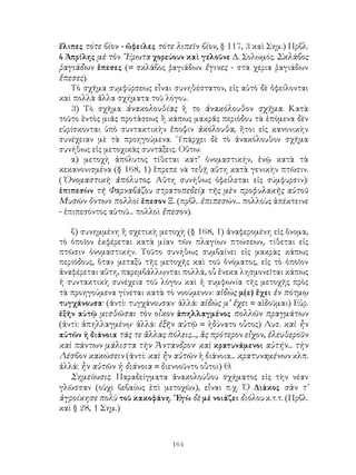 ἔλιπες τότε βίον - ὤφειλες τότε λιπεῖν βίον, § 117, 3 καὶ Σημ.) Πρβλ.
ὁ Ἀπρίλης μὲ τὸν ῎Ερωτα χορεύουν καὶ γελοῦνε Δ. Σολωμός. Σκλάβος
ῥαγιάδων ἔπεσες (= σκλάβος ῥαγιάδων ἔγινες - στὰ χέρια ῥαγιάδων
ἔπεσες).
    Τὸ σχῆμα συμφύρσεως εἶναι συνηθέστατον, εἰς αὐτὸ δὲ ὀφείλονται
καὶ πολλὰ ἄλλα σχήματα τοῦ λόγου.
    3) Τὸ σχῆμα ἀνακολουθίας ἢ το ἀνακόλουθον σχῆμα. Κατὰ
τοῦτο ἐντὸς μιᾶς προτάσεως ἢ κάπως μακρᾶς περιόδου τὰ ἑπόμενα δὲν
εὑρίσκονται ὑπὸ συντακτικὴν ἔποψιν ἀκόλουθα, ἤτοι εἰς κανονικὴν
συνέχειαν μὲ τὰ προηγούμενα. ῾Υπάρχει δὲ τὸ ἀνακόλουθον σχῆμα
συνήθως εἰς μετοχικὰς συντάξεις. Οὕτω:
    α) μετοχὴ ἀπόλυτος τίθεται κατ’ ὀνομαστικήν, ἐνῷ κατὰ τὰ
κεκανονισμένα (§ 168, 1) ἔπρεπε νὰ τεθῇ αὕτη κατὰ γενικὴν πτῶσιν.
(᾽Ονομαστικὴ ἀπόλυτος. Αὕτη συνήθως ὀφείλεται εἰς σύμφυρσιν):
ἑπιπεσὼν τῆ Φαρναβάζου στρατοπεδείᾳ τῆς μὲν προφυλακῆς αὐτοῦ
Μυσῶν ὄντων πολλοὶ ἔπεσον Ξ. (πρβλ. ἐπιπεσών... πολλοὺς ἀπέκτεινε
- ἐπιπεσόντος αὐτοῦ... πολλοὶ ἔπεσον).

   β) συνημμένη ἢ σχετικὴ μετοχὴ (§ 168, 1) ἀναφερομένη εἰς ὄνομα,
τὸ ὁποῖον ἐκφέρεται κατὰ μίαν τῶν πλαγίων πτώσεων, τίθεται εἰς
πτῶσιν ὀνομαστικήν. Τοῦτο συνήθως συμβαίνει εἰς μακρὰς κάπως
περιόδους, ὅταν μεταξὺ τῆς μετοχῆς καὶ τοῦ ὀνόματος, εἰς τὸ ὁποῖον
ἀναφέρεται αὕτη, παρεμβάλλωνται πολλά, οὗ ἕνεκα λησμονεῖται κάπως
ἡ συντακτικὴ συνέχεια τοῦ λόγου καὶ ἡ συμφωνία τῆς μετοχῆς πρὸς
τὰ προηγούμενα γίνεται κατὰ τὸ νοούμενον: αἰδώς μ(ε) ἔχει ἐν πότμῳ
τυγχάνουσα· (ἀντὶ: τυγχάνουσαν· ἀλλά: αἰδώς μ’ ἔχει = αἰδοῦμαι) Εὐρ.
ἐξῆν αὐτῷ μισθῶσαι τὸν οἶκον ἀπηλλαγμένος πολλῶν πραγμάτων
(ἀντὶ: ἀπηλλαγμένῳ· ἀλλά: ἐξῆν αὐτῷ = ἠδύνατο οὗτος) Λυσ. καὶ ἦν
αὐτῶν ἡ διάνοια τάς τε ἄλλας πόλεις..., ἃς πρότερον εἶχον, ἐλευθεροῦν
καὶ πάντων μάλιστα τὴν Ἄντανδρον· καὶ κρατυνάμενοι αὐτήν... τὴν
Λέσβον κακώσειν (ἀντί: καὶ ἦν αὐτῶν ἡ διάνοια... κρατυναμένων κλπ.
ἀλλά: ἦν αὐτῶν ἡ διάνοια = διενοοῦντο οὗτοι) Θ.
   Σημείωσις. Παραδείγματα ἀνακολούθου σχήματος εἱς τὴν νέαν
γλῶσσαν (οὐχὶ βεβαίως ἐπὶ μετοχῶν), εἶναι π.χ. Ὁ Διάκος σὰν τ᾽
ἀγροίκησε πολὺ τοῦ κακοφάνη. ῎Εγὼ δὲ μέ νοιάζει διόλου κ.τ.τ. (Πρβλ.
καὶ § 28, 1 Σημ.)



                               164
 