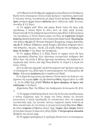4) Τὸ Βοιώτιον ἢ Πινδαρικὸν σχῆμα (σύνηθες ἰδίᾳ εἰς τὸν Πίνδαρον).
Κατὰ τοῦτο ὑποκείμενον πληθυντικοῦ ἀριθμοῦ γ΄ προσώπου, ἀρσενικοῦ
ἢ θηλυκοῦ γένους, συντάσσεται μὲ ῥῆμα ἑνικοῦ ἀριθμοῦ: Μελιγάρυες
ὕμνοι ὑστέρων ἀρχαὶ λόγων τέλλεται (ἀντὶ: τέλλονται· πρβλ. Ἀττικὴν
σύνταξιν, § 12, Σημ.).
    5) Τὸ σχῆμα καθ’ ὅλον καὶ μέρος. Κατὰ τοῦτο εἷς ὅρος, μιᾶς
προτάσεως, ὁ ὁποῖος δηλοῖ ἓν ὅλον, ἀντὶ νὰ τεθῇ κατὰ γενικὴν
διαιρετικὴν (§ 29,1), ἐκφέρεται ὁμοιοπτώτως πρὸς ἄλλον ἢ ἄλλους ὅρους
τῆς προτάσεως, οἱ ὁποῖοι δηλοῦν μέρος τοῦ ὅλου: οἱ στρατηγοὶ βραχέα
ἕκαστος ἀπελογήσατο (ἀντὶ: τῶν στρατηγῶν ἕκαστος) Ξ. τὰς ἀπορίας
τῶν φίλων τὰς μὲν δι’ ἄγνοιαν ἐπειρᾶτο Σωκράτης γνώμῃ ἀκεῖσθαι,
τὰς δὲ δι’ ἔνδειαν διδάσκων κατὰ δύναμιν ἀλλήλοις ἐπαρκεῖν (ἀντί:
τῶν ἀποριῶν... τὰς μέν.... τὰς δέ....) Ξ. (πρβλ. Παίρνει τὸν κατήφορο, τὴν
ἄκρη τὸ ποτάμι = τὴν ἄκρη τοῦ ποταμιοῦ).
    6) Τὸ σχῆμα ἕλξεως ἢ ἡ ἕλξις. Κατὰ τὸ σχῆμα τοῦτο εἷς ὅρος
τῆς προτάσεως ἕλκεται, ἤτοι ὑφίσταται συντακτικὴν ἐπίδρασιν ἀπὸ
ἄλλον ὅρον τῆς αὐτῆς ἢ ἄλλης σχετικῆς προτάσεως, καὶ ἐκφέρεται ἐν
συμφωνίᾳ πρὸς τοῦτον, καὶ οὐχὶ ὅπως ἀπαιτεῖ τὸ νόημα ἢ ἡ σειρὰ τοῦ
λόγου. Οὕτω:
    α) τὸ συνδετικὸν ῥῆμα (§7 καὶ §10) συμφωνεῖ κατ’ ἀριθμὸν οὐχὶ πρὸς
τὸ ὑποκείμενόν του, ἀλλὰ πρὸς τὸ κατηγορούμενον τοῦ ὑποκειμένου: αἱ
Θῆβαι Αἴγυπτος ἐκαλέετο (ἀντί: ἐκαλέοντο) ῾Ηρόδ.
    β) τὸ ῥῆμα δευτερευούσης προτάσεως τίθεται κατὰ τὴν ἔγκλισιν τοῦ
ῥήματος τῆς κυρίας: ἔρδοι τις, ἥν ἕκαστος εἰδείη τέχνην (ἀντὶ: ἣν οἶδε
- ἢ - ἣν ἄν εἰδῇ) Ἀρφ. (Πρβλ. Ἤθελα νὰ ἤμουν ὄμορφος, νὰ ἤμουν καὶ
παλληκάρι = νὰ εἶμαι).
    Σημείωσις. Περὶ τῆς ἔλξεως τῶν ἀναφορικῶν ἀντωνυμιῶν βλ. §52,
5.
    7) Τὸ σχῆμα ὑπαλλαγῆς. Κατὰ τοῦτο εἷς ἐπιθετικὸς προσδιορισμός,
ὁ ὁποῖος συμφώνως πρὸς τὸ νόημα τοῦ λόγου ἀνήκει εἰς γενικὴν
(κτητικήν), ἡ ὁποία προσδιορίζει ἕν οὐσιαστικόν, ἀντὶ νὰ συμφωνῇ
συντακτικῶς πρὸς τὴν γενικὴν ταύτην, συμφωνεῖ (κατὰ πτῶσιν) μὲ
ἄλλο οὐσιαστικόν, ἐκ τοῦ ὁποίου ἡ γενικὴ (κτητικὴ) ἐξαρτᾶται: Θάσι-
ον οἴνου σταμνίον (=Θασίου οἴνου) ᾽Αρφ. τοὐμὸν αἶμα πατρὸς ἐπίετε
(=τοῦ ἐμοῦ πατρὸς τὸ αἷμα κλπ.) Σοφ. (Πρβλ. τ’ ἀντρειωμένα κόκκαλα
ξεθάψτε τοῦ γονιοῦ σας).
    8) Τὸ σχῆμα προλήψεως ἢ ἡ πρόληψις. Κατὰ τοῦτο τὸ ὑποκείμενον


                                     165
 