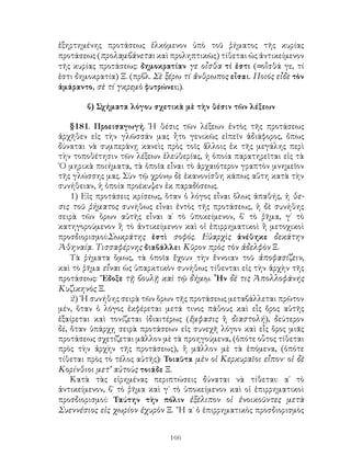 ἐξηρτημένης προτάσεως ἑλκόμενον ὑπὸ τοῦ ῥήματος τῆς κυρίας
προτάσεως (προλαμβάνεται καὶ προληπτικῶς) τίθεται ὡς ἀντικείμενον
τῆς κυρίας προτάσεως: δημοκρατίαν γε οἶσθα τί ἐστι (=οἶσθά γε, τί
ἐστι δημοκρατία) Ξ. (πρβλ. Σὲ ξέρω τί ἄνθρωπος εἶσαι. Ποιός εἶδε τὸν
ἀμάραντο, σὲ τί γκρεμὸ φυτρώνει;).

       β) Σχήματα λόγου σχετικὰ μὲ τὴν θέσιν τῶν λέξεων

    §181. Προεισαγωγή. Ἡ θέσις τῶν λέξεων ἐντὸς τῆς προτάσεως
ἀρχῆθεν εἰς τὴν γλῶσσάν μας ἦτο γενικῶς εἰπεῖν ἀδιάφορος, ὄπως
δύναται νὰ συμπεράνῃ κανεὶς πρὸς τοῖς ἄλλοις ἐκ τῆς μεγάλης περὶ
τὴν τοποθέτησιν τῶν λέξεων ἐλεύθερίας, ἡ ὁποία παρατηρεῖται εἰς τὰ
῾Ο μηρικὰ ποιήματα, τὰ ὁποῖα εἶναι τὸ ἀρχαιότερον γραπτὸν μνημεῖον
τῆς γλώσσης μας. Σὺν τῷ χρόνῳ δὲ ἐκανονίσθη κάπως αὕτη κατὰ τὴν
συνήθειαν, ἡ ὁποία προέκυψεν ἐκ παραδόσεως.
    1) Εἰς προτάσεις κρίσεως, ὅταν ὁ λόγος εἶναι ὅλως ἀπαθής, ἡ θε-
σις τοῦ ῥήματος συνήθως εἶναι ἐντὸς τῆς προτάσεως, ἡ δὲ συνήθης
σειρὰ τῶν ὅρων αὐτῆς εἶναι α΄ τὸ ὑποκείμενον, β΄ τὸ ῥῆμα, γ΄ τὸ
κατηγορούμενον ἢ τὸ ἀντικείμενον καὶ οἱ ἐπιρρηματικοὶ ἢ μετοχικοὶ
προσδιορισμοί:Σωκράτης ἐστὶ σοφός. Εὐαρχὶς ἀνέθηκε δεκάτην
Ἀθηναίᾳ. Τισσαφέρνης διαβάλλει Κῦρον πρὸς τὸν ἀδελφὸν Ξ.
    Τὰ ῥήματα ὅμως, τὰ ὁποῖα ἔχουν τὴν ἔννοιαν τοῦ ἀποφασίζειν,
καὶ τὸ ῥῆμα εἶναι ὡς ὑπαρκτικὸν συνήθως τίθενται εἰς τὴν ἀρχὴν τῆς
προτάσεως: ῎Εδοξε τῇ βουλῇ καὶ τῷ δήμῳ. ῏Ην δέ τις Ἀπολλοφάνης
Κυζικηνὸς Ξ.
    2) ῾Η συνήθης σειρὰ τῶν ὅρων τῆς προτάσεως μεταβάλλεται πρῶτον
μέν, ὅταν ὁ λόγος ἐκφέρεται μετά τινος πάθους καὶ εἷς ὅρος αὐτῆς
ἐξαίρεται καὶ τονίζεται ἰδιαιτέρως (ἔμφασις ἢ διαστολή), δεύτερον
δέ, ὅταν ὑπάρχῃ σειρὰ προτάσεων εἰς συνεχῆ λόγον καὶ εἷς ὅρος μιᾶς
προτάσεως σχετίζεται μᾶλλον μὲ τὰ προηγούμενα, (ὁπότε οὗτος τίθεται
πρὸς τὴν ἀρχὴν τῆς προτάσεως), ἢ μᾶλλον μὲ τὰ ἑπόμενα, (ὁπότε
τίθεται πρὸς τὸ τέλος αὐτῆς): Τοιαῦτα μὲν οἱ Κερκυραῖοι εἶπον· οἱ δὲ
Κορίνθιοι μετ’ αὐτοὺς τοιάδε Ξ.
    Κατὰ τὰς εἰρημένας περιπτώσεις δύναται νὰ τίθεται: α΄ τὸ
ἀντικείμενον, β΄ τὸ ῥῆμα καὶ γ΄ τὸ ὑποκείμενον καὶ οἱ ἐπιρρηματικοὶ
προσδιορισμοί: Ταύτην τὴν πόλιν ἐξέλιπον οἱ ἐνοικοῦντες μετὰ
Συεννέσιος εἰς χωρίον ἐχυρὸν Ξ. ῎Η α΄ ὁ ἐπιρρηματικὸς προσδιορισμὸς


                              166
 