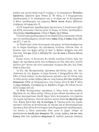(καθὼς καὶ γενικὴ ἀπόλυτος), β΄ τὸ ῥῆμα, γ΄ τὸ ὑποκείμενον: ᾽Εντεῦθεν
προϊόντων, ἐφαίνετο ἴχνη ἵππων Ξ. ῎Η τέλος, α΄ ὁ ἐπιρρηματικὸς
προσδιορισμός, β΄ τὸ ὑποκείμενον καὶ γ΄ τὸ ῥῆμα καὶ τὸ ἀντικείμενον
ἢ ἄλλοι προσδιορισμοὶ τοῦ ῥήματος: Μετὰ ταῦτα Κῦρος ἐξελαύνει
σταθμοὺς τέτταρας κλπ. Ξ.
    3) Οἱ ὀνοματικοὶ προσδιορισμοί, ὁμοιόπτωτοι ἢ ἑτερόπτωτοι (§21
καὶ §29), κανονικῶς τίθενται μετὰ τὸ ὄνομα, τὸ ὁποῖον προσδιορίζουν:
Χειρίσοφος Λακεδαιμόνιος. Γλοῦς ὁ Ταμῶ. ἴχνη ἵππων.
    ῾Ο ἐπιθετικὸς προσδιορισμὸς εἰς τὸν ἀπαθῆ λόγον κανονικῶς τίθεται
πρὸ τοῦ προσδιοριζομένου οὐσιαστικοῦ: σοφὸς ἀνήρ, ὁ σοφὸς ἀνήρ. (Βλ.
καὶ §57, 1 καὶ 2).
    4) ᾽Εγκλιτικοὶ τύποι ἀντωνυμιῶν καὶ μόρια, τὰ ὁποῖα ἀναφέρονται
εἰς τὸ νόημα ὁλοκλήρου τῆς προτάσεως, συνήθως τίθενται ὅσον τὸ
δυνατὸν πρὸς τὴν ἀρχὴν αὐτῆς: εἰ θεοί τι δρῶσιν αἰσχρόν, οὐκ εἰσὶ
θεοὶ Εὐρ. τότε μοι λέγει ὁ ἀδελφὸς Πλ. οὐκ· ἀν ποτε ὁ δίκαιος ἄδικος
γένοιτο Ξ.
    Ἕνεκα τούτου τὸ δυνητικὸν ἄν, ἐπειδὴ συνήθως ἐτίθετο πρὸς τὴν
ἀρχὴν τῆς προτάσεως μετὰ τοὺς συνδέσμους εἰ, ὅτε, ἐπεὶ κλπ., ἡνώθη
κατόπιν μετ’ αὐτῶν καὶ οὕτω προέκυψαν τὰ μόρια ἐάν, (ἄν, ἤν), ὅταν,
ἐπὰν ἢ ἐπὴν κλπ.
    5) Εἰς τὰς δευτερευούσας προτάσεις (ἀντθέτως πρὸς τὴν νέαν
γλῶσσαν) εἰς τὴν ἀρχαίαν τὸ ῥῆμα δύναται ν’ ἀποχωρίζεται ἀπὸ τὴν
λέξιν, ἡ ὁποία εἰσάγει τὴν δευτερεύουσαν πρότασιν, καὶ νὰ τίθεται πρὸς
τὸ τέλος αὐτῆς: κύνας τρέφεις, ἵνα σοι τοὺς λύκους ἀπὸ τῶν προβάτων
ἀπερύκωσι (=διὰ νὰ ἀπομακρύνουν τοὺς λύκους κλπ.) Ξ. ὅτε δ’ αὕτη
ἡ μάχη ἐγένετο, Τισσαφέρνης ἐν Σάρδεσιν ἔτυχεν ὤν (=ὅταν ἔγινεν
αὐτὴ ἡ μάχη κλπ.) Ξ.
    6) Μιᾶς δευτερευούσης προτάσεως ἡ θέσις ἐντὸς τῆς περιόδου
ἐξαρτᾶται ἐκ τοῦ εἴδους αὐτῆς. Οὕτως αἱ μὲν εἰδικαὶ προτάσεις καὶ αἱ
πλάγιαι ἐρωτηματικαί, ἐπειδὴ ἔχουν θέσιν ἀντικειμένου τοῦ ῥήματος
τῆς κυρίας προτάσεως, τίθενται κατόπιν αὐτοῦ: λέγει ὡς ὑβριστὴς εἰμι
Λυσ. Κῦρος ἤρετο ὅ,τι εἴη τὸ σύνθημα. Ξ. ῾Ομοίως μετὰ τὴν κυρίαν
πρότασιν τίθενται αἱ αἰτιολογικαί, αἱ τελικαὶ καὶ αἱ ἀποτελεσματικαὶ
προτάσεις, διότι αὗται ἀντιστοιχοῦν πρὸς ἐπιρρηματικὸν προσδιορισμόν,
τοῦ ὁποίου ἡ θέσις κανονικῶς εἶναι μετὰ τὸ ῥῆμα: τίθημί σε
ὁμολογοῦντα, ἐπειδὴ οὐκ ἀποκρίνει Πλ. κύνας τρέφεις, ἵνα σοι τοὺς
λύκους ἀπὸ τῶν προβάτων ἀπερύκωσι Ξ. πολλὴν κραυγὴν ἐποίουν,


                                   167
 