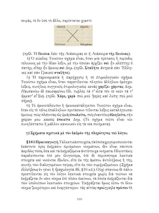 σειράς, τὸ ἕν ὑπὸ τὸ ἄλλο, παρίσταται χιαστί:




 (πρβλ. ῾Η Γ κιώνα λέει τῆς Λιάκουρας κι ἡ Λιάκουρα τῆς Γ   κιώνας).
   4) Ὁ κύκλος. Τοιοῦτον σχῆμα εἶναι, ὅταν μία πρότασις ἢ περίοδος
τελειώνῃ μὲ τὴν ἰδίαν λέξιν, μὲ τὴν ὁποίαν ἀρχίζει: σοὶ ἦν κλέπτης ὁ
πατὴρ, εἴπερ ἦν ὅμοιος σοὶ Δημ. (πρβλ. Σταθῆτε ἀντρειὰ σὰν ῞Ελλη-
νες καὶ σὰν Γραικοὶ σταθῆτε).
   5) ῾Η παρονομασία ἢ παρήχησις ἢ τὸ ἐτυμολογικὸν σχῆμα.
Τοιοῦτον σχῆμα εἶναι, ὅταν παρατίθενται πλησίον ἀλλήλων ὁμόηχοι
λέξεις, συνήθως συγγενεῖς ἐτυμολογικῶς: κενὰς χαρίζει χάριτας Δημ.
Παυσανίου δὲ παυσαμένου Πλ. τυφλὸς τά τ’ ὦτα τόν τε νοῦν τά τ’
ὄμματ’ εἶ Σοφ. (πρβλ. Χάρε, χαρὰ ποὺ μοῦ ’φερες καὶ λύπη ποὺ μοῦ
πῆρες).
   6) Τὸ ὁμοιοτέλευτον ἢ ὁμοιοκατάληκτον. Τοιοῦτον σχῆμα εἶναι,
ὅταν εἰς τὸ τέλος ἐπαλλήλων προτάσεων τίθενται λέξεις καταλήγουσαι
ὁμοίως: τοὺς πλέοντας ὡς ὑμᾶς ἐπωλεῖτε, τοῖς ἐναντίοις ἐβοηθεῖτε,τὴν
χώραν μου κακῶς ἐποιεῖτε Δημ. (Τὸ σχῆμα τοῦτο εἶναι νῦν
συνηθέστατον ἢ μᾶλλον κανονικὸν εἰς τὰ νέα ποιήματα).

   γ) Σχήματα σχετικὰ μὲ τὸν βαθμὸν τῆς πληρότητος τοῦ λόγου

   §183. Προεισαγωγή. Τὰ λεκτικὰ στοιχεῖα, τὰ ὁποῖα χρησιμοποιοῦνται
ἑκάστοτε πρὸς ἔκφρασιν ὡρισμένων νοημάτων, δὲν εἶναι πάντοτε
ἀκριβῶς τόσα, ὅσα καὶ τὰ ἐκφραζόμενα ἀντίστοιχα νοήματα. Πλειστάκις
παραλείπονται ὁτὲ μὲν ὀλιγώτερα, ὁτὲ δὲ περισσότερα λεκτικὰ
στοιχεῖα καὶ νοοῦνται ἔξωθεν, εἴτε ἐκ τῆς ἀμέσου ἀντιλήψεως ἢ τῆς,
κοινῆς τῶν διαλεγομένων πείρας, εἴτε ἐκ τῶν συμφραζομένων. (Σχῆμα
ἐλλείψεως ἐν γένει ἢ βραχυλογία. Βλ. §16 κ.ἑ.). Οὐχὶ σπανίως δὲ πάλιν
προστίθενται εἰς τὸν λόγον λεκτικὰ στοιχεῖα χωρὶς διὰ τούτων νὰ
ἐκφράζεται ἕν νέον νόημα ἐπὶ πλέον ἐκείνων, τὰ ὁποῖα ἐκφράζονται διὰ
τῶν ὑπολοίπων λεκτικῶν στοιχείων. ᾽Εκφράζεται ὅμως οὕτω τὸ ὅλον
νόημα ζωηρότερον καὶ ἐναργέστερον: τὰς αἰτίας προύγραψα πρῶτον Θ.


                                   169
 