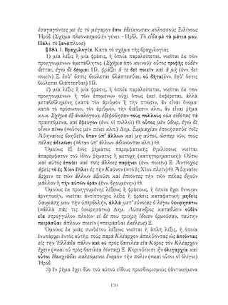 ἐσαγαγόντες με ἐς τὸ μέγαρον ἔσω ἐδείκνυσαν κολοσσοὺς ξυλίνους
῾Ηρόδ. (Σχῆμα πλεονασμοῦ ἐν γένει. - Πρβλ. Τὸ εἶδα μὲ τὰ μάτια μου.
Πάλι τὸ ξανάπλυνε)
    §184. Ι. Βραχυλογία. Κατὰ τὸ σχῆμα τῆς βραχυλογίας
    1) μία λέξις ἢ μία φράσις, ἡ ὁποία παραλείπεται, νοεῖται ἐκ τῶν
προηγουμένων ἀμετάβλητος. (Σχῆμα ἀπὸ κοινοῦ): οὗτος τροφῆς οὐδὲν
δεῖται, ἐγὼ δὲ δέομαι Πλ. φράζει ἅ τε δεῖ ποιεῖν καὶ ἅ μὴ (ἐνν. δεῖ
ποιεῖν) Ξ. ἔσθ’ ὅστις βούλεται βλάπτεσθαι; οὐ δῆτα(ἐνν. ἔσθ’ ὅστις
βούλεται βλάπτεσθαι) Πλ.
    2) μία λέξις ἢ μία φράσις, ἡ ὁποία παραλείπεται, νοεῖται ἐκ τῶν
προηγουμένων ἢ τῶν ἑπομένων οὐχὶ ὅπως ἐκεῖ ἐκφέρεται, ἀλλὰ
μεταβεβλημένη (κατὰ τὸν ἀριθμὸν ἢ τὴν πτῶσιν, ἄν εἶναι ὄνομα·
κατὰ τὸ πρόσωπον, τὸν ἀριθμόν, τὴν διάθεσιν κλπ., ἄν εἶναι ῥῆμα
κ.ο.κ. Σχῆμα ἐξ ἀναλόγου); ἐξεφόβησαν τοὺς πολλοὺς οὐκ εἰδότας τὰ
πρασσόμενα, καὶ ἔφευγον (ἐνν. οἱ πολλοὶ) Θ. οὗτος μὲν ὕδωρ, ἐγὼ δὲ
οἶνον πίνω (=οὗτος μὲν πίνει κλπ.) Δημ. ξυμμαχίαν ἐποιήσασθε τοῖς
Ἀθηναίοις βοηθεῖν, ὅταν ὑπ’ ἄλλων καὶ μὴ αὐτοί, ὥσπερ νῦν, τοὺς
πέλας ἀδικῶσι (=ὅταν ὑπ’ ἄλλων ἀδικῶνται κλπ.) Θ.
    Ὁμοίως ἐξ ἑνὸς ῥήματος παρεμφατικῆς ἐγκλίσεως νοεῖται
ἀπαρέμφατον τοῦ ἰδίου ῥήματος ἢ μετοχὴ (κατηγορηματική): Οὕτω
καὶ αὐτὸς ἐποίει καὶ τοῖς ἄλλοις παρῄνει (ἐνν. ποιεῖν) Ξ. Ἀντίοχος
ἀφεὶς τὸ ἐς Χίον ἔπλει ἐς τὴν Καῦνον (=τὸ ἐς Χίον πλεῖν) Θ. Ἀθηναῖοι
ἄρχειν τε τῶν ἄλλων ἀξιοῦσι καὶ ἐπιόντες τὴν τῶν πέλας δῃοῦν
μᾶλλον ἢ τὴν αὑτῶν ὁρᾶν (ἐνν. δῃουμένην) Θ.
    Ὁμοίως ἐκ προηγουμένης λέξεως ἢ φράσεως, ἡ ὁποία ἔχει ἔννοιαν
ἀρνητικήν, νοεῖται ἀντίστοιχος λέξις ἢ φράσις καταφατική: μηδεὶς
θαυμάσῃ μου τὴν ὑπερβολήν, ἀλλὰ μετ’ εὐνοίας ὃ λέγω θεωρησάτω
(=ἀλλὰ πᾶς τις θεωρησάτω) Δημ. Λύσανδρος καταδύειν οὐδὲν
εἴα στρογγύλον πλοῖον· εἰ δέ που τριήρη ἴδοιεν ὁρμοῦσαν, ταύτην
πειρᾶσθαι ἄπλουν ποιεῖν (=πειρᾶσθαι ἐκέλευε) Ξ.
    Ὁμοίως ἐκ μιᾶς συνθέτου λέξεως νοεῖται ἡ ἁπλῆ λέξις, ἡ ὁποία
ἐνυπάρχει ἐντὸς αὐτῆς: τοὺς παρὰ Κλέαρχον ἀπελθόντας ὡς ἀπιόντας
εἰς τὴν ῾Ελλάδα πάλιν καὶ οὐ πρὸς βασιλέα εἴα Κῦρος τὸν Κλέαρχον
ἔχειν (=καὶ οὐ πρὸς βασιλέα ἰόντας) Ξ. Κορινθίοισι ἦν ὀλιγαρχία καὶ
οὗτοι Βακχιάδαι καλεόμενοι ἔνεμον τὴν πόλιν (=καὶ οὗτοι οἱ ὀλίγοι)
῾Ηρόδ.
    3) ἕν ῥῆμα ἔχει δύο τοῦ αὐτοῦ εἴδους προσδιορισμοὺς (ἀντικείμενα

                              170
 