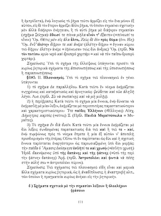 ἢ ἐμπρόθετα), ἐνῷ λογικῶς τὸ ῥῆμα τοῦτο ἁρμόζει εἰς τὸν ἕνα μόνον ἐξ
αὐτῶν, εἰς δὲ τὸν ἕτερον ἁρμόζει ἄλλο ῥῆμα, τὸ ὁποῖον σημαίνει σχετικὴν
μὲν ἀλλὰ διάφορον ἐνέργειαν, ἢ τὸ αὐτὸ ῥῆμα μὲ διάφορον σημασίαν
(σχῆμα ζεῦγμα): ἔδουσί τε πίονα μῆλα οἶνόν τ’ ἔξαιτον (=πίνουσί τε
οἶνον) ῞Ομ. Θέτις μὲν εἰς ἅλα ἆλτο, Ζεὺς δὲ ἑὸν πρὸς δῶμα (ἐνν. ἔβη)
῞Ομ. ἔνθ’ ἑλέτην δίφρον τε καὶ ἀνέρε· (ἐλέτην δίφρον = ἔγιναν κύριοι
τοῦ δίφρου· ἑλέτην ἀνέρε = ἐφόνευσαν τοὺς δύο ἄνδρας) ῞Ομ. (πρβλ. Νὰ
τὸν ποτίσω κρύο νερὸ καὶ δροσερὸ χορτάρι = καὶ νὰ τὸν ταΐσω δροσερὸ
χορτάρι).
   Σημείωσις. ῾Υπὸ τὸ σχῆμα τῆς ἐλλείψεως ὑπάγονται προσέτι τὰ
κυρίως ῥητορικὰ σχήματα τῆς ἀποσιωπήσεως καὶ τῆς ὑποσιωπήσεως
ἢ παρασιωπήσεως.
   §185. ΙΙ. Πλεονασμός. Ὑπὸ τὸ σχῆμα τοῦ πλεονασμοῦ ἐν γένει
ὑπάγονται
   1) τὸ σχῆμα ἐκ παραλλήλου. Κατὰ τοῦτο ἕν νόημα ἐκφράζεται
συγχρόνως καὶ καταφατικῶς καὶ ἀρνητικῶς: ψεύδεται καὶ οὐκ ἀληθῆ
λέγει. Λυσ. (πρβλ. Σὺ νὰ σωπαίνῃς καὶ νὰ μὴ μιλῇς).
   2) ἡ περίφρασις. Κατὰ τοῦτο τὸ σχῆμα μία ἔννοια, ἐνῷ δύναται νὰ
ἐκφρασθῇ μὲ μίαν λέξιν, ἐκφράζεται μὲ περισσοτέρας παραστατικώτερον
καὶ χαρακτηριστικώτερον.: ῎Ιτε παῖδες ῾Ελλήνων (=Ἕλληνες) Αἰσχ.
Δήμητρος καρπὸς (=σῖτος) Ξ. (Πρβλ. Παιδιὰ Μοραϊτόπουλα = Μο-
ραΐτες).
   3) Τὸ σχῆμα ἔν διὰ δυοῖν. Κατὰ τοῦτο μία ἔννοια ἐκφράζεται μὲ
δύο λέξεις συνδεομένας παρατακτικῶς διὰ τοῦ καὶ ἢ τοῦ τε - καί,
ἐνῷ συμφώνως πρὸς τὸ νόημα ἔπρεπε ἡ μία ἐξ αὐτῶν ν’ ἀποτελῇ
προσδιορισμὸν τῆς ἑτέρας. Οὕτω τὸ ἕν παρίσταται ὡς δύο καὶ ἡ σχετικὴ
ἔννοια παρίσταται ἐναργέστερον ὡς παρουσιαζομένη ὑπὸ δύο μορφάς:
τὴν παῖδα ὁ ῎Αμασις ἐκόσμησε ἐσθῆτί τε καὶ χρυσῷ (=ἐσθῆτι χρυσῇ)
῾Ηρόδ. δακνόμενος ὑπὸ τῆς δαπάνης καὶ τῆς φάτνης (=ὑπὸ τῆς περὶ
τὴν φάτνην δαπάνης) Ἀρφ. (πρβλ. Ἀστροπελέκι καὶ φωτιὰ νὰ πέσῃ
στὴν αὐλή σου = ἀστροπελέκι πύρινο).
   Σημείωσις. Τοῦ σχήματος τοῦ πλεονασμοῦ εἴδη εἶναι καὶ μερικὰ
ἄλλα σχήματα κυρίως ῥητορικά, ὡς ἡ ἀναδίπλωσις, ἡ ἀναστροφὴ κλπ.,
τῶν ὁποίων ἡ πραγματεία κυρίως ἀνήκει εἰς τὴν ῥητορικήν.

    δ ) Σχήματα σχετικὰ μὲ τὴν σημασίαν λέξεων ἢ ὁλοκλήρων
                            φράσεων


                                   171
 