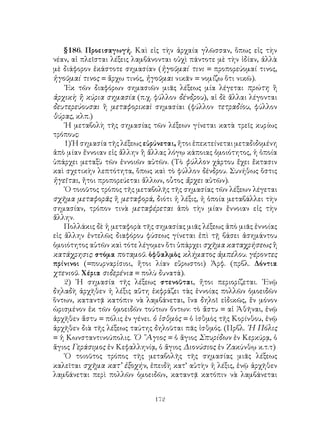 §186. Προεισαγωγή. Καὶ εἰς τὴν ἀρχαία γλῶσσαν, ὅπως εἰς τὴν
νέαν, αἱ πλεῖσται λέξεις λαμβάνονται οὐχὶ πάντοτε μὲ τὴν ἰδίαν, ἀλλὰ
μὲ διάφορον ἑκάστοτε σημασίαν (ἡγοῦμαί τινι = προπορεύομαί τινος,
ἡγοῦμαί τινος = ἄρχω τινός, ἡγοῦμαι νικᾶν = νομίζω ὅτι νικῶ).
    ᾽Εκ τῶν διαφόρων σημασιῶν μιᾶς λέξεως μία λέγεται πρώτη ἢ
ἀρχικὴ ἢ κύρια σημασία (π.χ. φύλλον δένδρου), αἱ δὲ ἄλλαι λέγονται
δευτερεύουσαι ἢ μεταφορικαὶ σημασίαι (φύλλον τετραδίου, φύλλον
θύρας, κλπ.)
    ῾Η μεταβολὴ τῆς σημασίας τῶν λέξεων γίνεται κατὰ τρεῖς κυρίως
τρόπους:
    1) Ἡ σημασία τῆς λέξεως εὐρύνεται, ἤτοι ἐπεκτείνεται μεταδιδομένη
ἀπὸ μίαν ἔννοιαν εἰς ἄλλην ἢ ἄλλας λόγῳ κάποιας ὁμοιότητος, ἡ ὁποία
ὑπάρχει μεταξὺ τῶν ἐννοιῶν αὐτῶν. (Τὸ φύλλον χάρτου ἔχει ἔκτασιν
καὶ σχετικὴν λεπτότητα, ὅπως καὶ τὸ φύλλον δένδρου. Συνήθως ὅστις
ἡγεῖται, ἤτοι προπορεύεται ἄλλων, οὗτος ἄρχει αὐτῶν).
    ῾Ο τοιοῦτος τρόπος τῆς μεταβολῆς τῆς σημασίας τῶν λέξεων λέγεται
σχῆμα μεταφορᾶς ἤ μεταφορά, διότι ἡ λέξις, ἡ ὁποία μεταβάλλει τὴν
σημασίαν, τρόπον τινὰ μεταφέρεται ἀπὸ τὴν μίαν ἔννοιαν εἰς τὴν
ἄλλην.
    Πολλάκις δὲ ἡ μεταφορὰ τῆς σημασίας μιᾶς λέξεως ἀπὸ μιᾶς ἐννοίας
εἰς ἄλλην ἐντελῶς διαφόρου φύσεως γίνεται ἐπὶ τῇ βάσει ἀσημάντου
ὁμοιότητος αὐτῶν καὶ τότε λέγομεν ὅτι ὑπάρχει σχῆμα καταχρήσεως ἢ
κατάχρησις: στόμα ποταμοῦ. ὁφθαλμὸς κλήματος ἀμπέλου. γέροντες
πρίνινοι (=πουρναρίσιοι, ἤτοι λίαν εὔρωστοι) Ἀρφ. (πρβλ. Δόντια
χτενιοῦ. Χέρια σιδερένια = πολὺ δυνατά).
    2) ῾Η σημασία τῆς λέξεως στενοῦται, ἤτοι περιορίζεται. ᾽Ενῷ
δηλαδὴ ἀρχῆθεν ἡ λέξις αὕτη ἐκφράζει τὰς ἐννοίας πολλῶν ὁμοειδῶν
ὅντων, καταντᾷ κατόπιν νὰ λαμβάνεται, ἵνα δηλοῖ εἰδικῶς, ἕν μόνον
ὡρισμένον ἐκ τῶν ὁμοειδῶν τούτων ὄντων: τὸ ἄστυ = αἱ Ἀθῆναι, ἐνῷ
ἀρχῆθεν ἄστυ = πόλις ἐν γένει. ὁ ἰσθμὸς = ὁ ἰσθμὸς τῆς Κορίνθου, ἐνῷ
ἀρχῆθεν διὰ τῆς λέξεως ταύτης δηλοῦται πᾶς ἰσθμός. (Πρβλ. ῾Η Πόλις
= ἡ Κωνσταντινούπολις. ῾Ο ῞Αγιος = ὁ ἅγιος Σπυρίδων ἐν Κερκύρᾳ, ὁ
ἅγιος Γεράσιμος ἐν Κεφαλληνίᾳ, ὁ ἅγιος Διονύσιος ἐν Ζακύνθῳ κ.τ.τ)
    ῾Ο τοιοῦτος τρόπος τῆς μεταβολῆς τῆς σημασίας μιᾶς λέξεως
καλεῖται σχῆμα κατ’ ἐξοχήν, ἐπειδὴ κατ’ αὐτὴν ἡ λέξις, ἐνῷ ἀρχῆθεν
λαμβάνεται περὶ πολλῶν ὁμοειδῶν, καταντᾷ κατόπιν νὰ λαμβάνεται


                               172
 