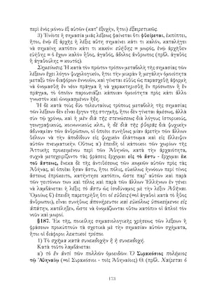 περὶ ἑνὸς μόνου ἐξ αὐτῶν (κατ’ ἐξοχήν, ἤτοι) ἐξαιρετικῶς.
   3) ᾽Ενίοτε ἡ σημασία μιᾶς λέξεως φαίνεται ὅτι φθείρεται, ἐκπίπτει,
ἤτοι, ἐνῷ ἐξ ἀρχῆς ἡ λέξις αὕτη σημαίνει κάτι τι καλόν, καταλήγει
νὰ σημαίνῃ κατόπιν κάτι τι κακόν: εὐήθης = μωρός, ἐνῷ ἀρχῆθεν
εὐήθης = ὁ ἔχων καλὸν ἦθος, ἀγαθός, ἄδολος ἄνθρωπος (πρβλ. ἀγαθὸς
ἢ ἀγαθούλης = κουτός).
   Σημείωσις. ῾Η κατὰ τὸν πρῶτον τρόπον μεταβολὴ τῆς σημασίας τῶν
λέξεων ἔχει λόγον ψυχολογικόν, ἤτοι τὴν μικρὰν ἢ μεγάλην ὁμοιότητα
μεταξὺ τῶν διαφόρων ἐννοιῶν, καὶ γίνεται εὐθὺς ὡς παρασχεθῇ ἀφορμὴ
νὰ ὀνομασθῇ ἕν νέον πρᾶγμα ἢ νὰ χαρακτηρισθῇ ἕν πρόσωπον ἢ ἕν
πρᾶγμα, τὸ ὁποῖον παρουσιάζει κάποιαν ὁμοιότητα πρὸς κάτι ἄλλο
γνωστὸν καὶ ὠνομασμένον ἤδη.
   Ἡ δὲ κατὰ τοὺς δύο τελευταίους τρόπους μεταβολὴ τῆς σημασίας
τῶν λέξεων δὲν εἶναι ἔργον τῆς στιγμῆς, ἤτοι δὲν γίνεται ἀμέσως, ἀλλὰ
σὺν τῷ χρόνῳ, καὶ ἡ μὲν διὰ τῆς στενώσεως διὰ λόγους ἱστορικούς,
γεωγραφικούς, κοινωνικοὺς κλπ., ἡ δὲ διὰ τῆς φθορᾶς διὰ ψυχικὴν
ἀδυναμίαν τῶν ἀνθρώπων, οἱ ὁποῖοι συνήθως μίαν ἀρετὴν τῶν ἄλλων
θέλουν νὰ τὴν ἀποδίδουν εἰς ψυχικὸν ἐλάττωμα καὶ εἰς ἔλλειψιν
αὐτῶν πνευματικήν. Οὕτως α΄) ἐπειδὴ οἱ κάτοικοι τῶν χωρίων τῆς
Ἀττικῆς προκειμένου περὶ τῶν Ἀθηνῶν, κατὰ τὴν ἀρχαιότητα,
συχνὰ μετεχειρίζοντο τὰς φράσεις ἔρχομαι εἰς τὸ ἄστυ - ἔρχομαι ἐκ
τοῦ ἄστεως, ἕνεκα δὲ τῆς ἀντιθέσεως τῶν κωμῶν αὐτῶν πρὸς τὰς
Ἀθήνας, αἱ ὁποῖαι ἦσαν ἄστυ, ἤτοι πόλις, εὐκόλως ἠννόουν περί τίνος
ἄστεως ἐπρόκειτο, κατήντησε κατόπιν, ὤστε παρ’ αὐτῶν καὶ παρὰ
τῶν γειτόνων των καὶ τέλος καὶ παρὰ τῶν ἄλλων ῾Ελλήνων ἐν γένει
νὰ λαμβάνεται ἡ λέξις τὸ ἄστυ ὡς ἰσοδύναμος μὲ τὴν λέξιν Ἀθῆναι.
῾Ομοίως β΄) ἐπειδὴ παρετηρήθη ὅτι οἱ εὐθεις (=οἱ ἀγαθοὶ κατὰ τὸ ἦθος
ἄνθρωποι), εἶναι συνήθως ἀπονήρευτοι καὶ εὐκόλως ὑποκείμενοι εἰς
ἀπάτην, κατέληξεν, ὥστε νὰ ὁνομάζωνται οὕτω κατόπιν οἱ ἁπλοῖ τὸν
νοῦν καὶ μωροί.
   §187. ᾽Εκ τῆς, ποικίλης σημασιολογικῆς χρήσεως τῶν λέξεων ἢ
φράσεων προκύπτούν τὰ σχετικὰ μὲ τὴν σημασίαν αὐτῶν σχήματα,
ἤτοι οἱ διάφοροι λεκτικοὶ τρόποι.
   1) Τὸ σχῆμα κατὰ συνεκδοχὴν ἢ ἡ συνεκδοχή.
   Κατὰ τοῦτο λαμβάνεται
   α΄) τὸ ἕν ἀντὶ τῶν πολλῶν ὁμοειδῶν: Ὁ Συρακόσιος πολέμιος
τῷ ᾽Αθηναίῳ (=οἱ Συρακόσιοι - τοῖς Ἀθηναίοις) Θ. (πρβλ. Χαίρεται ὁ


                                  173
 