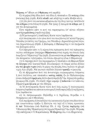 Τοῦρκος στ’ ἄλογο κι ὁ Φράγκος στὸ καράβι).
    β΄) τὸ μέρος ἑνὸς ὅλου ἀντὶ τοῦ ὅλου ἢ τἀνάπαλιν: ἴθι στέγης εἴσω
(=οἰκίας) Σοφ. (πρβλ. Κάθε κλαδὶ καὶ κλέφτης = κάθε δένδρο κλπ.).
    γ΄) ἡ ὕλη ἀντὶ τοῦ κατασκευαζομένου ἐκ τῆς ὕλης ταύτης: τατέθεντο
τὸν σίδηρον (=τὰ ὅπλα) Θ. (πρβλ. Νὰ τρώῃ ἡ σκουριὰ τὸ σίδερο καὶ ἡ
γῆ τὸν ἀντρειωμένο).
    δ΄)το παράγον κάτι τι αντὶ τοῦ παραγομένου ὑπ’ αὐτοῦ: πλῆσον
κρατῆρα μελίσσης (=μέλιτος) Σοφ.
    2) Ἡ μετωνυμία ἢ ὑπαλλαγή. Κατὰ τοῦτο λαμβάνεται
    α΄) ὁ ποιήσας κάτι τι ἐν γένει ἀντὶ τοῦ ποιηθέντος ὑπ’ αὐτοῦ: Ὅμηρος,
῾Ησίοδος· (=τὰ ἔπη τοῦ ῾Ομήρου, τοῦ ῾Ησιόδου). Δημοσθένης (=οἱ λόγοι
τοῦ Δημοσθένους). (Πρβλ. ὁ Σολωμός, ὁ Βαλαωρίτης = τὰ ποιήματα
τοῦ Σολωμοῦ κλπ.).
    β΄) ὁ ἐφευρὼν κάτι τι ἢ κύριος ἑνὸς πράγματος ἀντὶ τοῦ πράγματος
τούτου: σπλάγχνει ὑπείρεχον ῾Ηφαίστοιο (=τοῦ πυρός, τοῦ ὁποίου θεὸς
ἐνομίζετο ὁ ῞Ηφαιστος) ῞Ομ. (πρβλ. Συνεννοοῦνται μὲ τὸν Μαρκόνη = μὲ
τὸν ἀσύρματον τηλέγραφον, τοῦ ὁποίου ἐφευρέτης εἶναι ὁ Μαρκόνης).
    γ΄) τὸ περιέχον ἀντὶ τοῦ περιεχομένου ἢ τἀνάπαλιν: ἐς δάκρυα ἔπεσε
τὸ θέητρον (=οἱ θεαταί) Ἡρόδ. ἐπυνθανόμην τὸ ὄνομα αὐτοῦ ἐλθὼν
εἰς τὸν χλωρὸν τυρὸν (=εἰς τὸ μέρος τῆς ἀγορᾶς, ὅπου πωλοῦν τὸ χλωρὸ
τυρὶ) Λυσ. (Πρβλ. Νὰ γευτοῦν πολλῶν λογιῶν τραπέζι = φαγητά).
    δ΄) τὸ ἀφηρημένον ἀντὶ τοῦ ἀντιστοίχου συγκεκριμένου ὀνόματος
ἢ ἀντὶ ἐπιθέτου, καὶ τἀνάπαλιν: νεότης πολλὴ ἦν ἐν Πελοποννήσῳ
(=νέοι ἄνδρες) Θ. ὁμηλικίη ἐστὶν ἐμοὶ (=ὁμῆλιξ) ῞Ομ. λῆρος (=ληρώδης,
φλύαρος) Πλ. (πρβλ. Τὸ σπαθὶ τὄχει καμάρι ἡ λεβεντιὰ = οἱ λεβέντες.
Εἴμαστε μιὰ ἡλικία μὲ τὸν Πέτρο).
    3) ῾Η ἀντονομασία. Κατὰ τοῦτο ἀντὶ ἑνὸς κυρίου ἢ ποοσηγορικοῦ
ὀνόματος λαμβάνεται κάποια συνώνυμος ἢ ἰσοδύναμος λέξις ἢ περίφρασις,
ἢτοι λαμβάνεται
    α΄) τὸ πατρωνυμικόν: Πηλεΐδης = ὁ Ἀχιλλεύς, Ἀτρεΐδαι = ὁ
Ἀγαμέμνων καὶ ὁ Μενέλαος.
    β΄) ἡ περίφρασις. ἡ ὁποία δηλοῖ τὴν καταγωγὴν ἢ μίαν σπουδαιοτάτην
καὶ γνωστοτάτην πρᾶξιν ἢ ἰδιότητα τοῦ περὶ οὗ ὁ λόγος προσώπου:
ὦ παῖ ῾Ιππονίκου (=ὦ Καλλία) Πλ. ὁ τῆς Τροίας πορθητὴς (=ὁ
᾽Οδυσσεύς). βίη ῾Ηρακληείη (=ὁ ἰσχυρὸς Ἡρακλῆς) ῞Ομ. (πρβλ. ῾Ο γυιὸς
τῆς καλόγριας = ῾Ο Καραϊσκάκης. ῾Η ἐξοχότης σου = σὺ ἐξοχώτατε).


                                 174
 