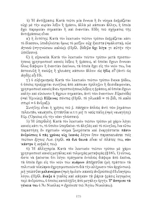 4) ῾Η ἀντίφρασις. Κατὰ τοῦτο μία ἔννοια ἢ ἕν νόημα ἐκφράζεται
οὐχὶ μὲ τὴν κυρίαν λέξιν ἢ φράσιν, ἀλλὰ μὲ κάποιαν ἄλλην, ἡ ὁποία
ἔχει παρομοίαν σημασίαν ἢ καὶ ἐναντίαν. Εἴδη τοῦ σχήματος τῆς
ἀντιφράσεως εἶναι
   α΄) ἡ λιτότης. Κατὰ τὸν λεκτικὸν τοῦτον τρόπον ἐκφράζεται κάτι
τὸ ἔλασσον, ὑποδηλοῦται ὅμως τὸ μεῖζον: οὐχ ἥκιστα (=μάλιστα), οὐκ
ἀγνοῶ (=γιγνώσκω καλῶς). (Πρβλ. ξόδεψα ὅχι λίγα γι αὐτὴν τὴν
ὑπόθεσιν).
   β΄) ἡ εἰρωνεία. Κατὰ τὸν λεκτικὸν τοῦτον τρόπον μετὰ προσποι-
ήσεως χρησιμοποιεῖ κανεὶς λέξεις ἢ φράσεις, αἱ ὁποῖαι ἔχουν ἔννοιαν
ὅλως διάφορον ἢ ἐναντίαν ἐκείνων, τὰ ὁποῖα ἔχει εἰς τὸν νοῦν του, ἵνα
ἀστειευθῇ ἢ σκώψῃ ἢ χλευάσῃ κάποιον ἄλλον: ὡς ἡδὺς εἶ! (ἀντὶ: ὡς
ἀηδὴς εἶ) Πλ.
   γ΄) ὁ εὐφημισμός. Κατὰ τὸν λεκτικὸν τοῦτον τρόπον ἕνεκα φόβου,
ὁ ὁποῖος προέρχεται συνήθως ἀπὸ κάποιαν πρόληψιν ἢ δεισιδαιμονίαν,
χρησιμοποιεῖ κανεὶς ἄνευ προσποιήσεως λέξεις η φράσεις, αἱ ὁποῖαι ἔχουν
καλὴν καὶ εὐοίωνον ἢ ἄχρουν σημασίαν, ἀντὶ τῶν ἐναντίων: Εὐμενίδες
(=αἱ ᾽Ερινύες). Εὔξεινος πόντος. (Πρβλ. τὸ γλυκάδι = τὸ ξίδι, τὸ καλὸ
σπυρὶ = ὁ ἄνθραξ.).
   Συνήθης εἶναι ἡ χρῆσις τοῦ ῥ. πάσχειν ἁπλῶς ἀντὶ τῶν ῥημάτων
τελευτᾶν, ναυαγεῖν, ἡττᾶσθαι κ.τ.τ: μή τι ναῦς πάθῃ (=μὴ ναυαγήσῃ)
Εὐρ. (῾Ομοίως εἰς τὴν νέαν γλῶσσαν).
   5) ῾Η ὑπερβολή. Κατὰ τὸν λεκτικὸν τοῦτον τρόπον μὲ χάριν λέγει
κανεὶς κάτι τι, τὸ ὁποῖον ὑπερβαίνει τὸ ἀληθὲς καὶ τὸ σύνηθες, ἵνα οὕτω
παραστήσῃ ἕν σχετικὸν νόημα ζωηρότατα καὶ ἐναργέστατα: πᾶσιν
ἀνθρώποις ὁ πᾶς χρόνος οὐχ ἱκανὸς λόγον ἴσον παρασκευάσαι τοῖς
τούτων ἔργοις Λυσ. (πρβλ. σὰ δυὸ βουνὰ εἶναι οἱ πλάτες του, σὰν
·κάστρο ἡ κεφαλή του).
   6) ῾Η ἀλληγορία. Κατὰ τὸν λεκτικὸν τοῦτον τρόπον μὲ χάριν
χρησιμοποιεῖ κανεὶς μεγάλας καὶ τολμηρὰς μεταφορὰς (§185, 1) οὕτως,
ὥστε νὰ φαίνεται ὅτι λέγει πράγματα ἐντελῶς διάφορα ἀπὸ ἐκεῖνα,
τὰ ὁποῖα ἔχει εἰς τὸν νοῦν του: κυάμων ἀπέχεσθαι (μὴ πράττειν τὰ
πολιτικά· οἱκύαμοι ἐχρησιμοποιοῦντο διὰ τὴν κλήρωσιν τῶν ἀρχόντων).
μὴ γεύεσθαι μελανούρων (=μὴ ὁμιλεῖν κακοῖς ἀνθρώποις) Πυθαγόρου
λόγοι. (Πρβλ. ἄναψε ὁ γιαλὸς καὶ κάηκαν τὰ ψάρια· φράσις λεγομένη
περὶ ἀνθρώπου, ὁ ὁποῖος κατελήφθη ἀπὸ μεγάλην ὀργήν. Τ’ ἄσπρισε τὰ
γένεια του ὁ Ἅι Νικόλας = ἐχιόνισε τοῦ Ἁγίου Νικολάου).

                                   175
 
