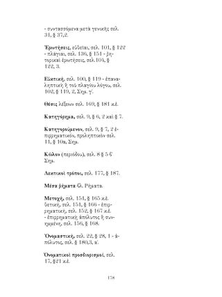 - συντασσόμενα μετὰ γενικῆς σελ.
31, § 37,2.

᾽Ερωτήσεις, εὐθεῖαι, σελ. 101, § 122
- πλάγιαι, σελ. 136, § 151 - ῥη-
τορικαὶ ἐρωτήσεις, σελ.104, §
122, 3.

Εὐκτική, σελ. 100, § 119 - ἐπανα-
ληπτικὴ ἢ τοῦ πλαγίου λόγου, σελ.
102, § 119, 2, Σημ. γ΄.

Θέσις λέξεων σελ. 169, § 181 κ.ἑ.

Κατηγόρημα, σελ. 9, § 6, 2 καὶ § 7.

Κατηγορούμενον, σελ. 9, § 7, 2 ἐ-
πιρρηματικόν, προληπτικὸν σελ.
11, § 10α, Σημ.

Κῶλον (περιόδου), σελ. 8 § 5 β΄
Σημ.

Λεκτικοὶ τρόποι, σελ. 177, § 187.

Μέσα ῥήματα βλ. Ρήματα.

Μετοχή, σελ. 151, § 165 κ.ἑ.
θετική, σελ. 151, § 166 - ἐπιρ-
ρηματική, σελ. 152, § 167 κ.ἑ.
- ἐπιρρηματικῂ ἀπόλυτος ἢ συν-
ημμένη, σελ. 156, § 168.

᾽Ονομαστική, σελ. 22, § 28, 1 - ἀ-
πόλυτος, σελ. § 180,3, α΄.

Ὀνοματικοὶ προσδιορισμοί, σελ.
17, §21 κ.ἑ.


                            178
 