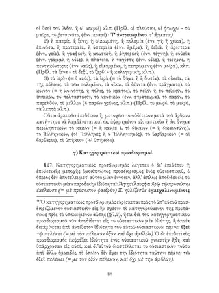 οἱ θεοὶ τοῦ Ἅδου ἤ οἱ νεκροὶ) κλπ. (Πρβλ. οἱ πλούσιοι, οἱ φτωχοί - τὸ
μαῦρο, τὸ ῥετσινᾶτο, (ἐνν. κρασί) : Τ’ ἀντρειωμἐνου τ’ ἄρματα).
    2) ἡ πατρίς, ἡ ξένη, ἡ οἰκουμένη, ἡ πολεμία (ἐνν. γῆ ἢ χώρα), ἡ
ἐπιοῦσα, ἡ προτεραία, ἡ ὑστεραία (ἐνν. ἡμέρα), ἡ δεξιά, ἡ ἀριστερὰ
(ἐνν, χείρ), ἡ γραφική, ἡ μουσική, ἡ ῥητορικὴ (ἐνν. τέχνη), ἡ εὐθεῖα
(ἐνν. γραμμὴ ἢ ὁδός), ἡ πλατεῖα, ἡ ταχίστη (ἐνν. ὁδός), ἡ τριήρης, ἡ
πεντηκόντορος (ἐνν. ναῦς), ἡ εἱμαρμένη, ἡ πεπρωμένη (ἐνν μοῖρα), κλπ.
(Πρβλ. τὰ ξένα - τὸ δεξί, τὸ ζερβί - ἡ καλογερικὴ, κλπ.).
    3) τὸ ἱερὸν (= ὁ ναός), τὰ ἱερὰ (= τὸ θῦμα ἢ ἡ θυσία), τὰ οἰκεῖα, τὰ
τῆς πόλεως, τὰ τῶν πολεμίων, τὰ οἴκοι, τὰ δέοντα (ἐνν. πράγματα), τὸ
κοινὸν (= ἡ κοινότης, ἡ πόλις, τὸ κράτος), τὸ πεζὸν ἢ τὸ πεζικόν, τὸ
ἱππικόν, τὸ πελταστικόν, τὸ ναυτικὸν (ἐνν. στράτευμα), τὸ παρόν, τὸ
παρελθόν, τὸ μέλλον (ὁ παρὼν χρόνος, κλπ.) (Πρβλ. τὸ μωρό, τὸ μικρό,
τὰ λεπτὰ κλπ.).
    Οὕτω ἀρκετῶν ἐπιθέτων ἢ μετοχῶν τὸ οὐδέτερον μετὰ τοῦ ἄρθρου
κατήντησε νὰ λαμβάνεται καὶ ὡς ἀφῃρημένον οὐσιαστικὸν ἢ ὡς ὄνομα
περιληπτικόν: τὸ κακὸν (= ἡ κακία ), τὸ δίκαιον (= ἡ δικαιοσύνη),
τὸ ῾Ελληνικόν, (οἱ Ἕλληνες ἢ ὁ ῾Ελληνισμός), τὸ βαρβαρικὸν (= οἱ
βάρβαροι), τὸ ὑπήκοον ( οἱ ὑπήκοοι).

                 γ) Κατηγορηματικοὶ προσδιορισμοί.

   §27. Κατηγορηματικὸς προσδιορισμὸς λέγεται ὁ δι’ ἐπιθέτου ἢ
ἐπιθετικῆς μετοχῆς ὁμοιόπτωτος προσδιορισμὸς ἑνὸς οὐσιαστικοῦ, ὁ
ὁποῖος δὲν ἀποτελεῖ μετ’ αὐτοῦ μίαν ἔννοιαν, ἀλλ’ ἁπλῶς ἀποδίδει εἰς τὸ
οὐσιαστικὸν μίαν παροδικὴν ἰδιότητα: Ἀγησίλαος φαιδρῷ τῷ προσώπῳ
ἐκέλευσε (= μὲ πρόσωπον φαιδρὸν) Ξ. ηὐλίζεσθε ἑγκεχαλινωμένοις

. Ὁ κατηγορηματικὸς προσδιορισμὸς εὑρίσκεται πρὸς τὸ ὑπ’ αὐτοῦ προσ-
διοριζόμενον ουσιαστικὸν εἰς ἣν σχέσιν τὸ κατηγορούμενον τῆς προτά-
σεως πρὸς τὸ ὑποκείμενον αὐτῆς (§7,2), ἤτοι διὰ τοῦ κατηγορηματικοῦ
προσδιορισμοῦ νῦν ἀποδίδεται εἰς τὸ οὐσιαστικὸν μία ἰδιότης, ἡ ὁποία
διακρίνεται ἀπὸ ἀντίθετον ἰδιότητα τοῦ αὐτοῦ οὐσιαστικοῦ: τέμνει ὀξεῖ
τῷ πελέκει (= μὲ τὸν πέλεκυν ὀξυν καὶ ὄχι ἀμβλύν). Ὁ δὲ ἐπιθετικὸς
προσδιορισμὸς ἐκφράζει ἰδιότητα ἑνὸς οὐσιαστικοῦ γνωστὴν ἤδη καὶ
ὑπάρχουσαν εἰς αὐτό, καὶ δι’αὐτοῦ διαστέλλεται το οὐσιαστικὸν τοῦτο
ἀπὸ ἄλλο ὁμοειδές, τὸ ὁποῖον δὲν ἔχει τὴν ἰδιότητα ταύτην: τέμνει τῷ
ὀξεῖ πελέκει (= με τὸν ὀξύν πέλεκυν, καὶ ὄχι μὲ τὴν ἀμβλύν).

                                 18
 