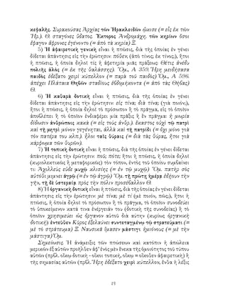 κεφαλῆς. Συρακούσας Ἀρχίας τῶν ῾Ηρακλειδῶν ᾤκισε (= εἷς ἐκ τῶν
῾Ηρ.). Θ. σταγόνες ὕδατος. ῞Εκτορος Ἀνδρομάχη. τῶν κηρίων ὅσοι
ἔφαγον ἄφρονες ἐγένοντο (= ἀπὸ τὰ κηρία) Ξ.
    5) ῾Η ἀφαιρετικὴ γενικὴ εἶναι ἡ πτῶσις, διὰ τῆς ὁποίας ἐν γένει
δίδεται ἀπάντησις εἰς τὴν ἐρώτησιν: πόθεν; (ἀπὸ τίνος; ἐκ τίνος;), ἤτοι
ἡ πτῶσις, ἡ ὁποία δηλοῖ τίς ἡ ἀφετηρία μιᾶς πράξεως: Θέτις ἀνέδυ
πολιῆς ἁλὸς (= ἐκ τῆς θαλάσσης). ῞Ομ., Α 359. Ἥρη μειδήσασα
παιδὸς ἐδέξατο χειρὶ κύπελλον (= παρὰ τοῦ παιδὸς) Ὅμ., Α 596.
ἀπέχει Πλάταια Θηβῶν σταδίους ἑβδομήκοντα (= ἀπὸ τὰς Θήβας)
Θ.
    6) ῾Η καθαρὰ δοτικὴ εἶναι ἡ πτῶσις, διὰ τῆς ὁποίας ἐν γένει
δίδεται ἀπάντησις εἰς τὴν ἐρώτησιν: εἰς τίνα; διὰ τίνα; (γιὰ ποιόν;),
ἤτοι ἡ πτῶσις, ἡ ὁποία δηλοῖ τὸ πρόσωπον ἢ τὸ πρᾶγμα, εἰς τὸ ὁποῖον
ἀποβλέπει ἢ τὸ ὁποῖον ἐνδιαφέρει μία πρᾶξις ἢ ἓν πρᾶγμα: ἡ μωρία
δίδωσιν ἀνθρώποις κακὰ (= εἰς τοὺς ἀνθρ.). ἕκαστος οὐχὶ τῷ πατρὶ
καὶ τῇ μητρὶ μόνον γεγένηται, ἀλλὰ καὶ τῇ πατρίδι (= ὄχι μόνο γιὰ
τὸν πατέρα του κλπ.). ἧλοι ταῖς θύραις (= διὰ τὰς θύρας, ἤτοι γιὰ
κάρφωμα τῶν θυρῶν).
    7) ῾Η τοπικὴ δοτικὴ εἶναι ἡ πτῶσις, διὰ τῆς ὁποίας ἐν γένει δίδεται
ἀπάντησις εἰς τὴν ἐρώτησιν: ποῦ; πότε; ἤτοι ἡ πτῶσις, ἡ ὁποία δηλοῖ
(κυριολεκτικῶς ἢ μεταφορικῶς) τὸν τόπον, ἐντὸς τοῦ ὁποίου συμβαίνει
τι: Ἀχιλλεὺς εὑδε μυχῷ κλισίης (= ἐν τῷ μυχῷ) ῞Ομ. πατὴρ σὸς
αὐτόθι μιμνει ἀγρῷ (= ἐν τῷ ἀγρῷ) ῞Ομ. τῇ πρώτῃ ἡμέρᾳ ἐδῄουν τὴν
γῆν, τῇ δὲ ὑστεραίᾳ πρὸς τὴν πόλιν προσέβαλλον Θ.
    8) ῾Η ὀργανικὴ δοτικὴ εἶναι ἡ πτῶσις, διὰ τῆς ὁποίας ἐν γένει δίδεται
ἀπάντησις εἰς τὴν ἐρώτησιν: μὲ τίνα; μὲ τί (μὲ ποιόν, πῶς;), ἤτοι ἡ
πτῶσις, ἡ ὁποία δηλοῖ τὸ πρόσωπον ἢ τὸ πρᾶγμα, τὸ ὁποῖον συνοδεύει
τὸ ὑποκείμενον κατά τινα ἐνέργειάν του (δοτικὴ τῆς συνοδείας) ἢ τὸ
ὁποῖον χρησιμεύει ὡς ὄργανον αὐτοῦ διὰ αύτην (κυρίως ὀργανικὴ
δοτική): ἐντεῦθεν Κῦρος ἐξελαύνει συντεταγμένῳ τῷ στρατεύματι (=
μὲ τὸ στράτευμα) Ξ. Ναυσικᾶ ἵμασεν μάστιγι ἡμιόνους (= μὲ τὴν
μάστιγα) Ὅμ.
    Σημείωσις. ῾Η ἀνάμειξις τῶν πτώσεων καὶ κατόπιν ἡ ἀπώλεια
μερικῶν ἐξ αὐτῶν προῆλθεν ἀφ’ ἑνὸς μὲν ἕνεκα τῆς ὁμοιότητος τοῦ τύπου
αὐτῶν (πρβλ. οἴκῳ δοτικὴ - οἴκοι τοπική, οἴκῳ = οἴκοθεν ἀφαιρετικὴ) ἢ
τῆς σημασίας αὐτῶν (πρβλ. Ἥρη ἐδέξατο χειρὶ κύπελλον, ἔνθα ἡ λέξις


                                     21
 