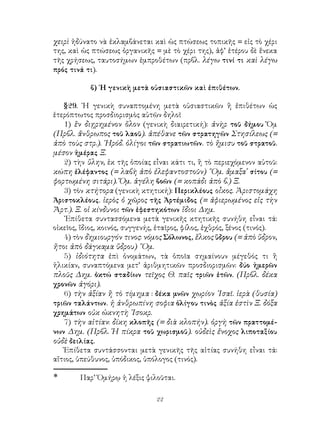 χειρὶ ἠδύνατο νὰ ἐκλαμβάνεται καὶ ὡς πτώσεως τοπικῆς = εἰς τὸ χέρι
της, καὶ ὡς πτώσεως ὀργανικῆς = μὲ τὸ χέρι της), ἀφ’ ἑτέρου δὲ ἕνεκα
τῆς χρήσεως, ταυτοσήμων ἐμπροθέτων (πρβλ. λέγω τινί τι καὶ λέγω
πρός τινά τι).

            β) ῾Η γενικὴ μετὰ οὐσιαστικῶν καὶ ἐπιθέτων.

   §29. ῾Η γενικὴ συναπτομένη μετὰ οὐσιαστικῶν ἢ ἐπιθέτων ὡς
ἑτερόπτωτος προσδιορισμὸς αὐτῶν δηλοῖ
   1) ἓν διῃρημένον ὅλον (γενικὴ διαιρετική): ἀνὴρ τοῦ δήμου Ὅμ
(Πρβλ. ἄνθρωπος τοῦ λαοῦ). ἀπέθανε τῶν στρατηγῶν Στησίλεως (=
ἀπὸ τοὺς στρ.). ῾Ηρόδ. ὀλίγοι τῶν στρατιωτῶν. τὸ ἥμισυ τοῦ στρατοῦ.
μέσον ἡμέρας Ξ.
   2) τὴν ὕλην, ἐκ τῆς ὁποίας εἶναι κάτι τι, ἢ τὸ περιεχόμενον αὐτοῦ:
κώπη ἐλέφαντος (= λαβὴ ἀπὸ ἐλεφαντοστοῦν) ῞Ομ. ἄμαξα σίτου (=
φορτωμένη σιτάρι). Ὅμ. ἀγέλη βοῶν (= κοπάδι ἀπὸ β.) Ξ.
   3) τὸν κτήτορα (γενικὴ κτητική): Περικλέους οἶκος. Ἀριστομάχη
Ἀριστοκλέους. ἱερὸς ὁ χῶρος τῆς Ἀρτέμιδος (= ἀφιερωμένος εἰς τὴν
Ἄρτ.). Ξ. οἱ κίνδυνοι τῶν ἐφεστηκότων ἴδιοι Δημ.
   ᾽Επίθετα συντασσόμενα μετὰ γενικῆς κτητικῆς συνήθη εἶναι τά:
οἰκεῖος, ἴδιος, κοινός, συγγενής, ἑταῖρος, φίλος, ἐχθρός, ξένος (τινός).
   4) τὸν δημιουργόν τινος: νόμος Σόλωνος, ἕλκος ὕδρου (= ἀπὸ ὕδρον,
ἤτοι ἀπὸ δάγκαμα ὕδρου) ῞Ομ.
   5) ἰδιότητα ἐπὶ ὀνομάτων, τὰ ὁποῖα σημαίνουν μέγεθός τι ἢ
ἡλικίαν, συναπτόμενα μετ’ ἀριθμητικῶν προσδιορισμῶν: δύο ἡμερῶν
πλοῦς Δημ. ὀκτώ σταδίων τεῖχος Θ. παῖς τριῶν ἐτῶν. (Πρβλ. δέκα
χρονῶν ἀγόρι).
   6) τὴν ἀξίαν ἢ τὸ τίμημα : δέκα μνῶν χωρίον ᾽Ισαῖ. ἱερὰ (θυσία)
τριῶν ταλάντων. ἡ ἀνθρωπίνη σοφια ὀλίγου τινὸς ἀξία ἐστὶν Ξ. δόξα
χρημάτων οὐκ ὠκνητὴ ᾽Ισοκρ.
   7) τὴν αἰτίαν: δίκη κλοπῆς (= διὰ κλοπήν). ὀργὴ τῶν πραττομέ-
νων Δημ. (Πρβλ. Ἡ πίκρα τοῦ χωρισμοῦ). οὐδεὶς ἔνοχος λιποταξίου
οὐδὲ δειλίας.
   Ἐπίθετα συντάσσονται μετὰ γενικῆς τῆς αἰτίας συνήθη εἶναι τά:
αἴτιος, ὑπεύθυνος, ὑπόδικος, ὑπόλογος (τινός).

	      Παρ’ Ὁμήρῳ ἡ λέξις ψιλοῦται.

                                 22
 