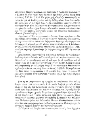 Ξενίας καὶ Πασίων κακίους εἰσὶ περὶ ἡμᾶς ἢ ἡμεῖς περὶ ἐκείνους (=
ὁ Ξ. καὶ ὁ Π. εἶναι κακοὶ πρὸς ἡμᾶς καὶ ὄχι ἀγαθοί, ὅπως ἡμεῖς πρὸς
ἐκείνους) Ξ. Κ.Ἀν. 1, 4, 8. ἴθι, γέρον, μὴ μ’ ἐρέθίζε, σαώτερος ὡς κε
νέηαι (= γιὰ νὰ ἀπέλθῃς σῶος καὶ ὄχι βεβλαμμένος, ὅπως θὰ συμβῇ,
ἐὰν μένῃς καὶ μ’ ἐρεθίζῃς) ῾Ομ. Α 32. φθονέεσθαι κρέσσον ἐστὶν ἢ
οἰκτίρεσθαι (= εἶναι καλύτερον νὰ φθονῆται κανεὶς εὐτυχῶν παρὰ νὰ
τυγχάνῃ οἴκτου δυστυχῶν, ἤτοι μεταξὺ τῶν δύο κακῶν, τοῦ φθονεῖσθαι
καὶ τοῦ οἰκτίρεσθαι, ὀλιγώτερον κακὸν καὶ ἐπομένως προτιμότερον
εἶναι τὸ φθονεῖσθαι) Ἡρ. 3,52.
    Σημείωσις α΄. ᾽Επὶ συγκρίσεων ἀντιθέσεως, ὅταν συγκρίνωνται δύο
ἰδιότητες ἢ καταστάσεις ἢ ἐνέργειαι τοῦ αὐτοῦ προσώπου ἢ πράγματος,
τὰ σχετικὰ ἐπίθετα κανονικῶς ἐκφέρονται ἀμφότερα εἰς συγκριτικὸν
βαθμὸν μὲ τὸ μόριον ἢ μεταξὺ αὐτῶν: στρατηγοὶ πλείονες ἢ βελτίονες
(= μᾶλλον πολλοὶ παρὰ καλοί, ἤτοι πολλοί, ὄχι ὅμως καὶ καλοὶ) ᾽Αρφ.
ἐποίησα ταχύτερα ἢ σοφώτερα (= ἐνήργησα ταχέως, ἀλλ’ ὄχι σοφῶς)
῾Ηρόδ.
    Σημείωσις β΄. Εἰς συγκρίσεις ἀντιθέσεως πολλάκις τὸ συγκριτικὸν
ἰσοδυναμεῖ μὲ τὸ θετικὸν καθ’ ἑαυτὸ ἢ μετὰ τοῦ μορίου πὼς (= κάπως,
ὀλίγον): οἵ τε πρεσβύτεροι καὶ οἱ νεώτεροι (= οἱ πρεσβῦται καὶ οἱ
νέοι) ᾽Ισοκρ. μή τι νεώτερον ἀγγέλλεις; (= νέον τι) Πλ. Κῦρος ἦν ἴσως
πολυλογώτερος. (= πολυλόγος πως) Ξ. τὸ στράτευμα ἀτακτὸτερον
ἐχώρει (= ἀτάκτως πως, οὐχὶ ὅλως εὐτάκτως) Θ. (Πρβλ. Τὸ μεγαλύτερο
τὸ ψάρι τρώει τὸ μικρὸτερο = τὸ μαγάλο ψάρι τρώει τὸ μικρό. Ὁ
ἄρρωστος σήμερα εἶναι καλύτερα = κάπως καλά, ὄχι τόσον ἄσχημα
ὅσον χθές).

   §34. β) Τὸ ὑπερθετικόν. 1) Ἀρχῆθεν τὸ ὑπερθετικὸν εἶναι ἁπλῶ;
ἕτερος τύπος τοῦ συγκριτικοῦ, ἡ δὲ κυρία διαφορὰ μεταξὺ αὐτῶν
εἶναι ὅτι διὰ μὲν τοῦ συγκριτικοῦ γίνεται σύγκρισις πρὸς ἒν ἢ πρὸς
ἄλλα ὁμοῦ λαμβανόμενα καὶ ὡς ἒν τι θεωρούμενα (Ἀρταξέρξης ἦν
πρεσβύτερος Κύρου. χρυσὸς δὲ κρείσσων μυρίων λόγων βροτοῖς)· διὰ
δὲ τοῦ ὑπερθετικοῦ γίνεται σύγκρισις πρὸς πάντα τα ὁμοειδῆ, ἀλλὰ
νοούμενα ἒν ἕκαστον χωριστά: Θουκυδίδης ξυνέγραψε τὸν πόλεμον
τῶν Πελοποννησίων καὶ Ἀθηναίων ἐλπίσας ἀξιολογώτατον αὐτὸν
ἔσεσθαι τῶν προγεγενημένων (= ἀξιολογώτατον καὶ ἀξιολογώτερον ἐν
συγκρίσει πρὸς ἕνα ἕκαστον τῶν προγενεστέρων) Θ.
   2) ῾Η μετὰ τοῦ ὑπερθετικοῦ συναπτομένη γενικὴ εἶναι ἀρχῆθεν


                               26
 