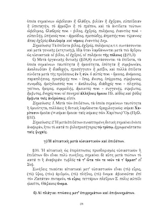 ὁποῖα σημαίνουν ὠφέλειαν ἤ βλάβην, φιλίαν ἢ ἔχθραν, εὐπείθειαν
ἢ ὑποταγήν, τὸ ἁρμόζον ἢ τὸ πρέπον, καὶ τὰ ἀντίθετα τούτων:
ὠφέλιμος, βλαβερός τινι - φίλος, ἐχθρός, πολέμιος, ἐναντίος τινὶ -
εὐπειθής, ὑπήκοός τινι - ἁρμόδιος, πρεπώδης, ἀπρεπής τινι: τύραννος
ἅπας ἐχθρὸς ἐλευθερίᾳ καὶ νόμοις ἐναντίος Δημ.
   Σημείωσις: Τὰ ἐπίθετα φίλος, ἐχθρός, πολέμιος κ.τ.τ. συντάσσονται
καὶ μετὰ γενικῆς (κτητικῆς), ἰδίᾳ ὅταν λαμβάνωνται μετὰ τοῦ ἄρθρου
ὡς οὐσιαστκά: οἱ φίλοι, οἱ ἐχθροί, οἱ πολέμιοι τῆς πόλεως (§29,3)
   β) Μετὰ ὀργανικῆς δοτικῆς (§28,8) συντάσσονται τὰ ἐπίθετα, τὰ
ὁποῖα σημαίνουν ταυτότητα ἢ ὁμοιότητα, ἰσότητα ἢ συμφωνίαν,
ἀκολουθίαν ἢ διαδοχήν, προσέγγισιν ἢ μεῖξιν, καὶ πολλὰ ἐπίθετα
σύνθετα μετὰ τῆς προθέσεως ἐν ἢ σύν. ὁ αὐτός τινι - ὅμοιος, ἀνόμοιος,
παραπλήσιος, προσφερής τινι - ἴσος, ἄνισος, ἰσόρροπος, σύμφωνος,
συνῳδός, ὁμόγλωσσός τινι - ἀκόλουθος, διάδοχός τινι - πλησίος,
γείτων, ὅμορος, συμμελής, ἄμεικτός τινι - συγγενής, σύμφυτος,
ἔμφυτος, ἔνοχός τινι: οἱ πονηροὶ ἀλλήλοις ὅμοιοι Πλ. αἰδὼς καὶ φόβος
ἔμφυτα τοῖς ἀνθρώποις εἰσίν.
   Σημείωσις 1. Μετὰ τῶν ἐπιθέτων, τὰ ὁποῖα σημαίνουν ταυτότητα
ἢ ὁμοιότητα, πολλάκις ἡ δοτικὴ λαμβάνεται βραχυλογικῶς: κόμαι Χα-
ρίτεσιν ὁμοῖαι (= κόμαι ὅμοιαι ταῖς κόμαις τῶν Χαρίτων) ῞Ομ (Πρβλ.
§32).
   Σημείωσις 2. ῾Η μετὰ ἐπιθέτων συναπτομένη δοτικὴ σημαίνει ἐνίοτε
ἀναφοράν, ἤτοι τὸ κατά τι: φιλοπροσήγορος τῷ τρὁπῳ. ἐρρωμενέστατοι
ταῖς ψυχαῖς.

          γ) Ἡ αἰτιατικὴ μετὰ οὐσιαστικῶν καὶ ἐπιθέτων.

   §36. ῾Η αἰτιατικὴ ὡς ἑτερόπτωπος προσδιορισμὸς οὐσιαστικῶν ἢ
ἐπιθέτων δὲν εἶναι πολὺ συνήθης, σημαίνει δὲ αὕτη μετὰ τούτων τὸ
κατά τι ἢ ἀναφοράν: τυφλὸς τά τ’ ὦτα τόν τε νοῦν τά τ᾽ ὄμματ’ εἶ
Σοφ.
   Συνήθεις τοιαῦται αἰτιατικαὶ μετ’ οὐσιαστικῶν εἶναι (τὸ) εὖρος,
(τὸ) ὕψος, (τὸν) ἀριθμόν, (τὸ) πλῆθος, (τὸ) ὄνομα: ἀφικνοῦται ἐπὶ
τὸν Ζαπάταν ποταμόν, τὸ εὖρος τεττάρων πλέθρων Ξ. πόλις αὐτόθι
ᾠκεῖτο, Θάψακος ὄνομα.

   δ) Αἱ πλάγιαι πτώσεις μετ’ ἐπιρρημάτων καὶ ἐπιφωνημάτων.

                               2
 