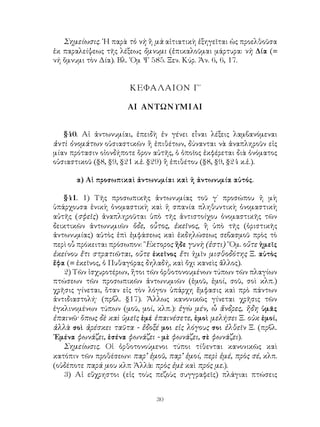 Σημείωσις. ῾Η παρὰ τὸ νὴ ἢ μὰ αἰτιατικὴ ἐξηγεῖται ὡς προελθοῦσα
ἐκ παραλείψεως τῆς λέξεως ὄμνυμι (ἐπικαλοῦμαι μάρτυρα: νὴ Δία (=
νή ὄμνυμι τὸν Δία). Βλ. ῾Ομ Ψ 585. Ξεν. Κύρ. Ἀν. 6, 6, 17.


                       ΚΕΦΑΛΑΙΟΝ Γ΄

                      ΑΙ ΑΝΤΩΝΥΜΙΑΙ


   §40. Αἱ ἀντωνυμίαι, ἐπειδὴ ἐν γένει εἶναι λέξεις λαμβανόμεναι
ἀντὶ ὀνομάτων οὐσιαστικῶν ἢ ἐπιθέτων, δύνανται νὰ ἀναπληροῦν εἰς
μίαν πρότασιν οἱονδήποτε ὅρον αὐτῆς, ὁ ὁποῖος ἐκφέρεται διὰ ὀνόματος
οὐσιαστικοῦ (§8, §9, §21 κ.ἑ. §29) ἢ ἐπιθέτου (§8, §9, §24 κ.ἑ.).

       α) Αἱ προσωπικαὶ ἀντωνυμίαι καὶ ἡ ἀντωνυμία αὐτός.

   §41. 1) Τῆς προσωπικῆς ἀντωνυμίας τοῦ γ΄ προσώπου ἡ μὴ
ὑπάρχουσα ἑνικὴ ὀνομαστικὴ καὶ ἡ σπανία πληθυντικὴ ὀνομαστικὴ
αὐτῆς (σφεῖς) ἀναπληροῦται ὑπὸ τῆς ἀντιστοίχου ὀνομαστικῆς τῶν
δεικτικῶν ἀντωνυμιῶν ὅδε, οὗτος, ἐκεῖνος, ἢ ὑπὸ τῆς (ὁριστικῆς
ἀντωνυμίας) αὐτὸς ἐπὶ ἐμφάσεως καὶ ἐκδηλώσεως σεβασμοῦ πρὸς τὸ
περὶ οὗ πρόκειται πρόσωπον: ῞Εκτορος ἥδε γυνὴ (ἐστι) ῞Ομ. οὔτε ἡμεῖς
ἐκείνου ἔτι στρατιῶται, οὔτε ἐκεῖνος ἔτι ἡμῖν μισθοδότης Ξ. αὐτὸς
ἔφα (= ἐκεῖνος, ὁ Πυθαγόρας δηλαδή, καὶ ὄχι κανεὶς ἄλλος).
   2) Τῶν ἰσχυροτέρων, ἤτοι τῶν ὀρθοτονουμένων τύπων τῶν πλαγίων
πτώσεων τῶν προσωπικῶν ἀντωνυμιῶν (ἐμοῦ, ἐμοί, σοῦ, σοὶ κλπ.)
χρῆσις γίνεται, ὅταν εἰς τὸν λόγον ὑπάρχη ἔμφασις καὶ πρὸ πάντων
ἀντιδιαστολή· (πρβλ. §17). Ἄλλως κανονικῶς γίνεται χρῆσις τῶν
ἐγκλινομένων τύπων (μοῦ, μοί, κλπ.): ἐγὼ μέν, ὦ ἄνδρες, ἤδη ὑμᾶς
ἐπαινῶ· ὅπως δὲ καὶ ὑμεῖς ἐμέ ἐπαινέσετε, ἐμοὶ μελήσει Ξ. οὐκ ἐμοί,
ἀλλὰ σοὶ ἀρέσκει ταῦτα - ἔδοξέ μοι εἰς λόγους σοι ἐλθεῖν Ξ. (πρβλ.
᾽Εμένα φωνάζει, ἐσένα φωνάζει - μὲ φωνάζει, σὲ φωνάζει).
   Σημείωσις. Οἱ ὀρθοτονούμενοι τύποι τίθενται κανονικῶς καὶ
κατόπιν τῶν προθέσεων: παρ’ ἐμοῦ, παρ’ ἐμοί, περὶ ἐμέ, πρὸς σέ, κλπ.
(οὐδέποτε παρά μου κλπ Ἀλλὰ: πρὸς ἐμὲ καὶ πρός με.).
   3) Αἱ εὔχρηστοι (εἰς τοὺς πεζοὺς συγγραφεῖς) πλάγιαι πτώσεις


                               30
 